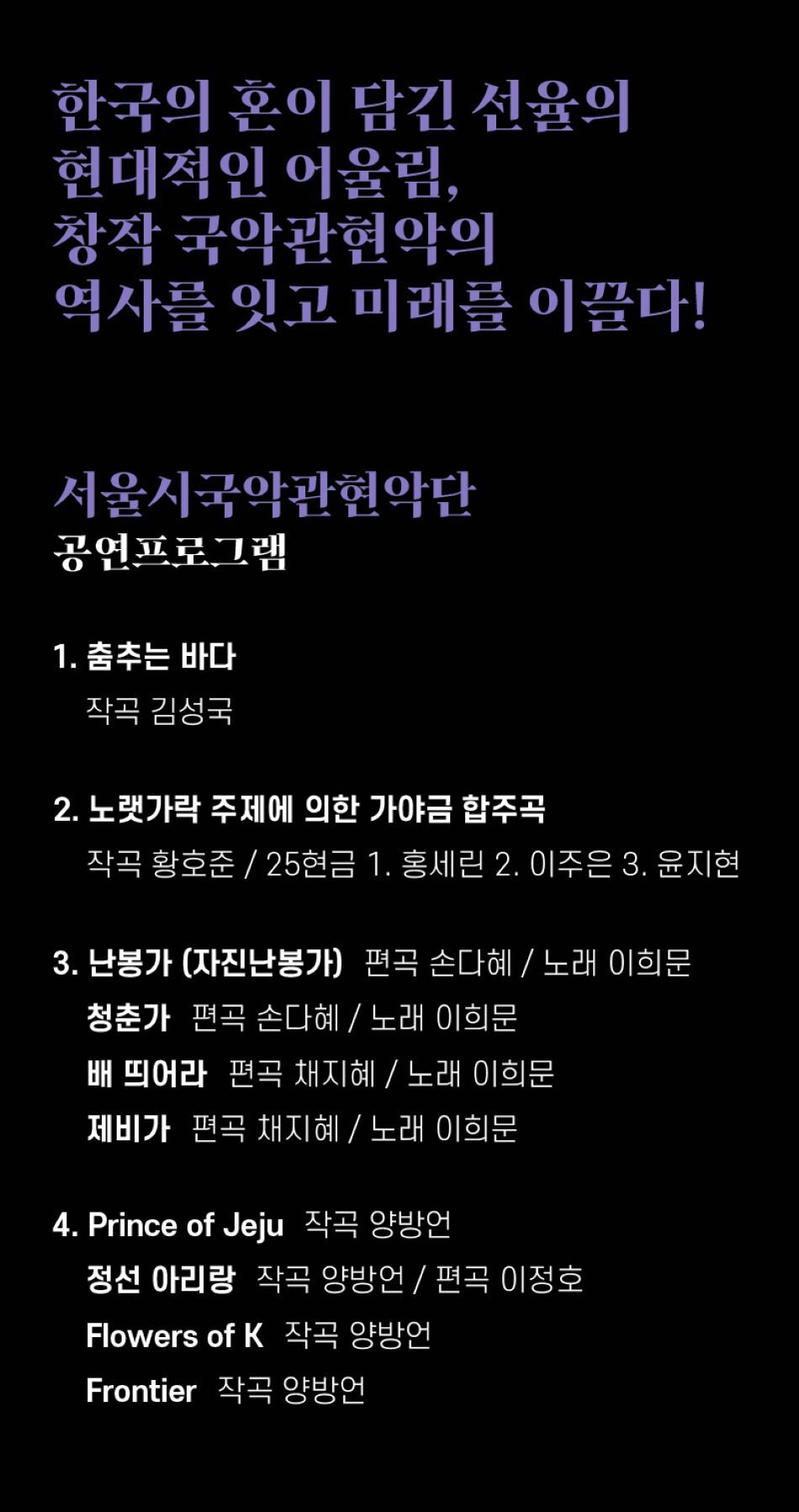 한국의 혼이 담긴 선율의 현대적인 어울림, 창작국악관현악의 역사를 잇고 미래를 이끌다! 서울시국악관현악단 공연프로그램 1. 춤추는 바다 작곡 김성국 2. 노랫가락 주제의 가야금 3중주 작곡 황호준 3. 난봉가 (자진난봉가) 편곡 손다혜 / 노래 이희문 청춘가 편곡 손다혜 / 노래 이희문 배 띄어라 편곡 채지혜/ 노래 이희문 제비가 편곡 채지혜 / 노래 이희문 4. Prince of Jeju 작곡 양방언 정선 아리랑 작곡 양방언 / 편곡 이정호 Flowers of K 작곡 양방언 Frontier 작곡 양방언