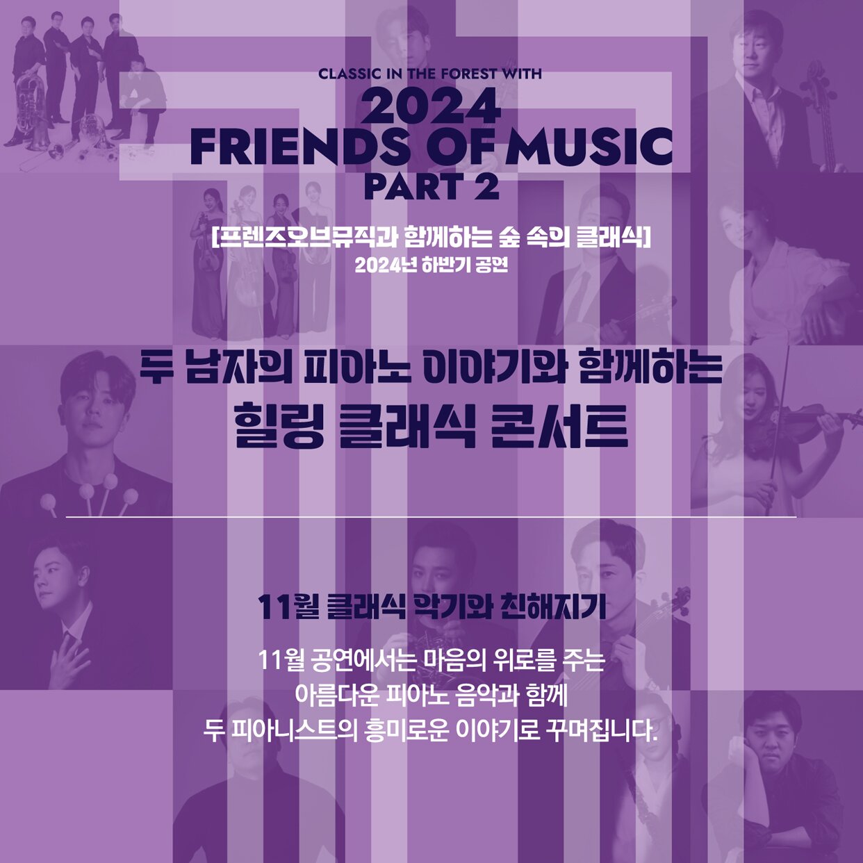 꿈의숲아트센터의 상주단체 프렌즈오브뮤직이 겨울로 들어가는 문턱에서 국내 최정상급의 피아니스트 김태형과 손정범이 들려주는 따뜻한 피아노음악과 이야기를 준비한다.   그들이 좋아하는 영화음악과 함께 직접 들려주는 피아니스트로서의 인생이야기까지.   어디서도 볼 수 없는 무대로 귀와 마음이 힐링되는 시간을 가져보시길 바란다.     연주자로는 경희대학교 교수로 재직중이며 국내외에서 활발하게 활동하고 있는 최정상의 피아니스트 김태형과 손정범이 출연하여 피아노 연주와 함께 직접 그들의 이야기를 들려줄 예정이다.  프로그램은 마이클 나이만의 영화음악 외에 두 피아니스트가 선정한 마음의 평안함을 주는 음악들로 구성된다.  