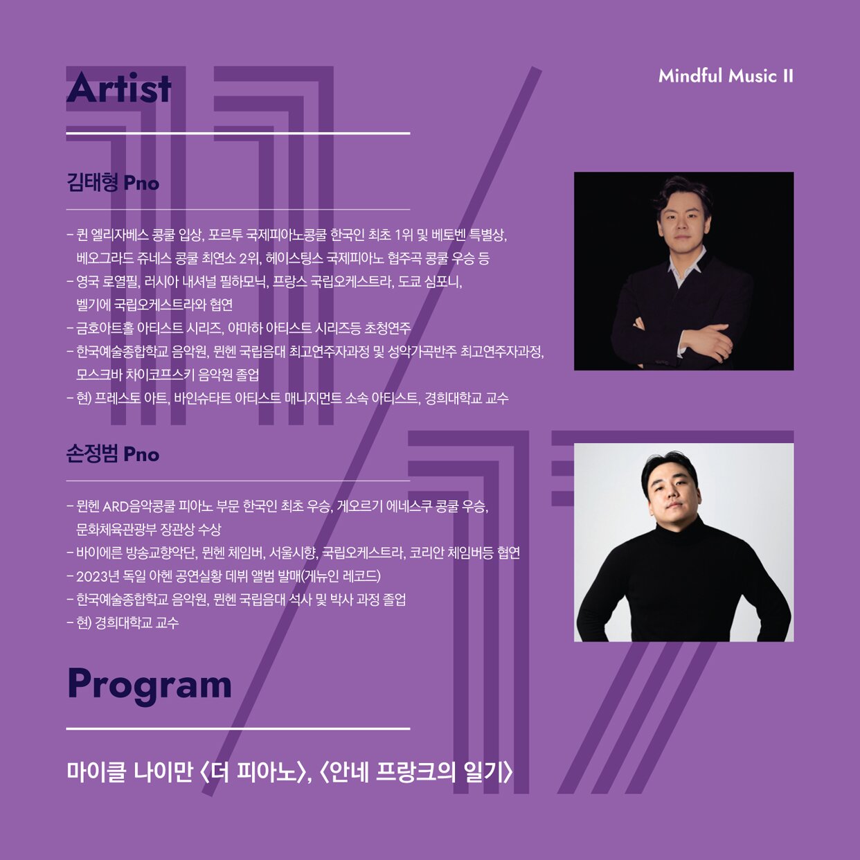 피아니스트 김태형  한국예술종합학교 음악원, 뮌헨 국립음대 최고연주자과정 및 성악가곡반주 최고연주자과정, 모스크바 차이코프스키 음악원 졸업.  포르투 국제피아노콩쿨 한국인 최초 위 및 베토벤 특별상, 베오그라드 쥬네스 콩쿨 최연소 2위, 헤이스팅스 국제피아노 협주곡 콩쿨 우승.  영국 로열필, 러시아 내셔널 필하모닉, 프랑스 국립오케스트라, 도쿄 심포니, 벨기에 국립오케스트라 협연.   현재 경희대학교 교수.    피아니스트 손정범  한국예술종합학교 음악원과 뮌헨 국립음대 석사 및 박사 과정을 졸업.  뮌헨 ARD음악콩쿨 피아노 부문 한국인 최초 우승, 게오르기 에네스쿠 콩쿨 우승, 문화체육관광부 장관상을 수상.   바이에른 방송교향악단, 뮌헨 체임버, 서울시향등과 협연.  2023년 독일 아헨 공연실황으로 앨범을 녹음.  현재 경희대학교 교수.