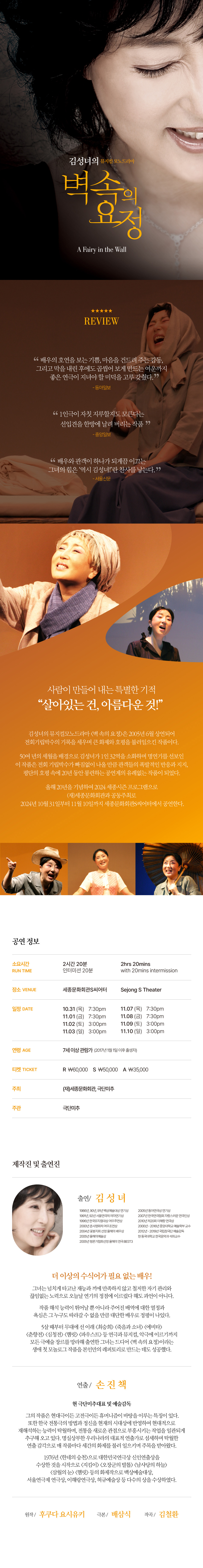 2024 세종시즌김성녀의 뮤지컬모노드라마벽 속의 요정A Fairy in the Wall24 SEJONG SEASON배우의 호연을 보는 기쁨, 마음을 건드려 주는 감동, 그리고 막을 내린 후에도 곱씹어 보게 만드는 여운까지 좋은 연극이 지녀야 할 미덕을 고루 갖췄다. - 동아일보 1인극이 자칫 지루할지도 모른다는 선입견을 한방에 날려 버리는 작품 - 중앙일보 배우와 관객이 하나가 되게끔 이끄는 그녀의 힘은 '역시 김성녀!'란 찬사를 낳는다. -서울신문살아있는 건, 아름다운 것스페인 내전 실화를 토대로 한 원작을 극작가 배삼식이 우리 상황에 맞도록 각색했다. 어린 시절, 내전 후 군사정부의 박해로부터 도망치기 위해 벽 안에 30년 동안 숨어 사는 아버지, 가족을 지탱하기 위해 필사적으로 삶을 이끌어가는 어머니. 긴 밤을 혼자 보내야만 했던 아이는 '벽 속의 요정'과 둘도 없는 친구가 되는데.... 배우 김성녀, 연출 손진책, 극본 배삼식 등 우리나라를 대표하는 예술가들의 이름이 나란히 올라가 있는 작품. 연극과 뮤지컬의 경계에 절묘히 넘나들며, 배우 김성녀가 1인 32역을 완벽하게 소화해 낸다.공연 정보소요시간 Run Time2hrs 20mins인터미션 20분with 20mins intermission장소 Venue세종문화회관 S씨어터Sejong S Theater일정 Date10.31(목) 7:30pm11.1(금)7:30pm11.2(토)3:00pm11.3(일)3:00pm11.5(화)7:30pm11.6(수)7:30pm11.7(목)7:30pm11.8(금)7:30pm11.9(토) 3:00pm11.10(일) 3:00pm연령 Age티켓 Ticket공동주최 Co-Host7세 이상 관람 가능R₩60,000(재)세종문화회관·극단 미추(2017년생부터 관람 가능)S₩50,000A₩35,000제작진 및 출연진출연 김성녀김성녀라는 배우에게는 수식이 필요하지 않다. 그저 다섯 글자 '배우 김성녀'로 모든 설명이 충분하다. 그녀는 부모로부터 물려받은 타고난 재능과 끼에 만족하지 않고 철저한 자기 관리와 끊임없는 노력으로 오늘에 이르렀다. 남들이 10년 걸릴 것을 2년 만에 소화해 낼 정도로 작품 해석 능력이 뛰어날 뿐 아니라 일에 대한 열정과 욕심이 대단하다. 5살 때부터 무대에 올랐고, 가을과 겨울이면 어김없이 감동의 무대를 선보였다. <최승희>, <게이오 모넌 조각구름(2002, 일본작)>, <에비타>, <피가로의 결혼> 등 연극과 뮤지컬, 악극에 이르기까지 모든 장르를 망라해 출연한 그녀는 벽속의 요정>이라는 생애 첫 모놀로그 연극을 본인만의 레퍼토리로 만드는 데 성공했다.연출 손진책극단 미주 대표 및 예술감독/대한민국예술원 회원명실상부 우리나라 대표 연출가, 현대극이든 고전극이든 휴머니즘에 바탕을 둔다. 한국전통극의 방법과 정신을 현대적 맥락에서 부흥시키는 작업을 일관되게 추구해왔다.탁월한 연출 감각으로 매 작품 세간의 화제를 불러일으킨다. 1976년 <한네의 승천으로 대한민국연극상 신인연출상을 수상한 것을 시작으로 <지킴이), <오장군의 발톱>, <남사당의 하늘>, <삼월의 눈>, <햄릿> 등의 화제작으로 백상예술대상, 서울연극제 연극상, 이해랑연극상, 허규예술상 등을 수상했다.원직후쿠다 요시유키극본배상식작곡김철환