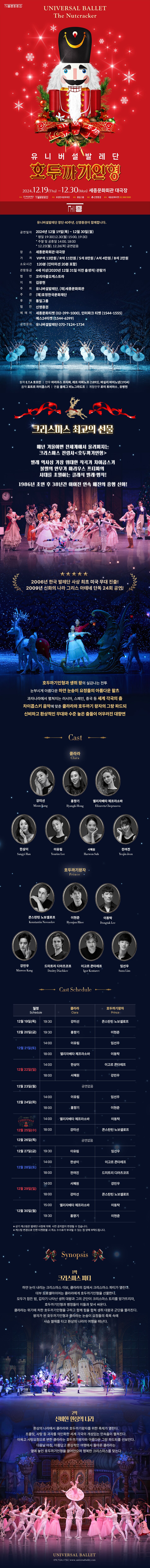 [1막] 크리스마스 파티  하얀 눈이 내리는 크리스마스이브, 클라라의 집에서 크리스마스 파티가 열린다.  대부 드로셀마이어는 클라라에게 호두까기인형을 선물한다.  모두가 잠든 밤, 갑자기 나타난 생쥐 대왕과 그의 군단이 크리스마스 트리를 망가뜨리자, 호두까기 인형과 병정들이 이들과 맞서 싸운다.  클라라는 위기에 처한 호두까기인형을 구하고, 함께 힘을 합쳐 생쥐 대왕과 그 군단을 물리친다.  왕자가 된 호두까기인형과 클라라는 눈송이 요정들의 축복 속에 사슴 썰매를 타고 환상의 나라로 여행을 떠난다.     [2막] 신비한 환상의 나라  환상의 나라에서 클라라와 호두까기왕자를 위한 축제가 열린다.  초콜릿, 사탕 등 과자를 의인화한 세계 각국의 개성있는 민속춤이 펼쳐진다.  이윽고 사탕요정으로 변한 클라라는 호두까기왕자와 아름다운 그랑 파드되를 선보인다.  다음날 아침, 아름답고 환상적인 여행에서 돌아온 클라라는 옆에 놓인 호두까기인형을 끌어안으며 행복한 크리스마스를 맞는다.크리스마스 최고의 선물     매년 겨울이면 전 세계에 울려 퍼지는 크리스마스 전령사 <호두까기인형>     발레역사상 가장 위대한 작곡가 차이콥스키  불멸의 안무가 마리우스 프티파의  시대를 초월하는 클래식 발레 명작!     1986년 초연 후 30년간 이어진 연속 매진의 흥행 신화!