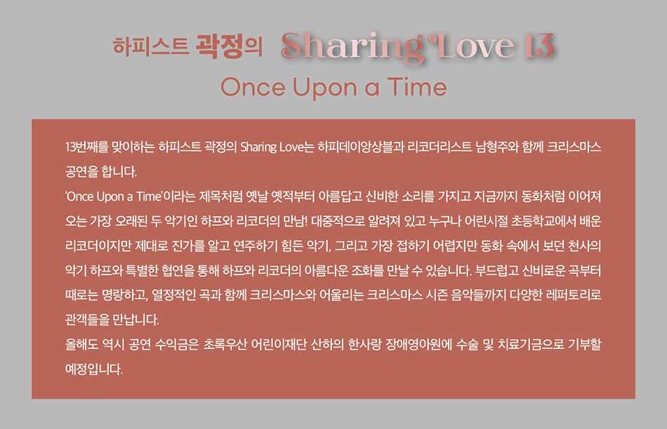 Once Upon a Time  13번째를 맞이하는 하피스트 곽정의 Sharing Love는 하피데이 앙상블과 리코디스트 남형주와 함께 크리스마스 공연을 합니다.   ‘Once Upon a Time’이라는 제목처럼 옛날 옛적부터 아름답고 신비한 소리를 가지고 지금까지 동화처럼 이어져 오는 가장 오래된 두 악기인 하프와 리코더의 만남! 대중적으로 알려져 있고 누구나 어린시절 초등학교에서 배운 리코더이지만 제대로 진가를 알고 연주하기 힘든 악기, 그리고 가장 접하기 어렵지만 동화 속에서 보던 천사의 악기 하프와 특별한 협연을 통해 하프와 리코더의 아름다운 조화를 만날 수 있습니다. 부드럽고 신비로운 곡부터 때로는 명랑하고, 열정적인 곡과 함께 크리스마스와 어울리는 크리스마스 시즌 음악들까지 다양한 레퍼토리로 관객들을 만납니다.  올해도 역시 공연 수익금은 초록우산 어린이재단 산하의 한사랑 장애영아원에 수술 및 치료기금으로 기부할 예정입니다.