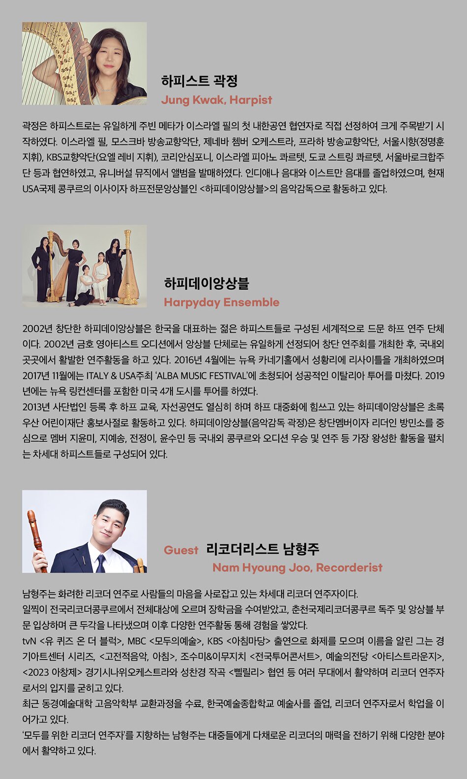 Harpist 곽정  곽정은 하피스트로는 유일하게 주빈 메타가 이스라엘 필의 첫 내한공연 협연자로 직접 선정하여 크게 주목받기 시작하였다. 이스라엘 필, 모스크바 방송교향악단, 제네바 쳄버 오케스트라, 프라하 방송교향악단, 서울시향(정명훈 지휘), KBS교향악단(요엘 레비 지휘), 코리안심포니, 이스라엘 피아노 콰르텟, 도쿄 스트링 콰르텟, 서울바로크합주단 등과 협연하였고, 유니버설 뮤직에서 앨범을 발매하였다. 인디애나 음대와 이스트만 음대를 졸업하였으며, 현재 USA국제 콩쿠르의 이사이자 하프전문앙상블인 <하피데이앙상블>의 음악감독으로 활동하고 있다.     하피데이 앙상블  2002년 창단한 하피데이앙상블은 한국을 대표하는 젊은 하피스트들로 구성된 세계적으로 드문 하프 연주 단체이다. 2002년 금호 영아티스트 오디션에서 앙상블 단체로는 유일하게 선정되어 창단 연주회를 개최한 후, 국내외 곳곳에서 활발한 연주활동을 하고 있다. 2016년 4월에는 뉴욕 카네기홀에서 성황리에 리사이틀을 개최하였으며 2017년 11월에는 ITALY & USA주최 ‘ALBA MUSIC FESTIVAL’에 초청되어 성공적인 이탈리아 투어를 마쳤다. 2019년에는 뉴욕 링컨센터를 포함한 미국 4개 도시를 투어를 하였다.   2013년 사단법인 등록 후 하프 교육, 자선공연도 열심히 하며 하프 대중화에 힘쓰고 있는 하피데이앙상블은 초록우산 어린이재단 홍보사절로 활동하고 있다. 하피데이앙상블(음악감독 곽정)은 창단멤버이자 리더인 방민소를 중심으로 멤버 지윤미, 지예송, 전정이, 윤수민 등 국내외 콩쿠르와 오디션 우승 및 연주 등 가장 왕성한 활동을 펼치는 차세대 하피스트들로 구성되어 있다.      Recorderist 남형주  남형주는 화려한 리코더 연주로 사람들의 마음을 사로잡고 있는 차세대 리코더 연주자이다.  일찍이 전국리코더콩쿠르에서 전체대상에 오르며 장학금을 수여받았고, 춘천국제리코더콩쿠르 독주 및 앙상블 부문 입상하며 큰 두각을 나타냈으며 이후 다양한 연주활동 통해 경험을 쌓았다.  TVN <유 퀴즈 온 더 블럭>, MBC <모두의예술>, KBS <아침마당> 출연으로 화제를 모으며 이름을 알린 그는 경기아트센터 시리즈, <고전적음악, 아침>, 조수미&이무지치 <전국투어콘서트>, 예술의전당 <아티스트라운지>, 경기시나위오케스트라와 성찬경 작곡 <삘릴리> 협연 등 여러 무대에서 활약하며 리코더 연주자로서의 입지를 굳히고 있다.  최근 동경예술대학 고음악학부 교환과정을 수료, 한국예술종합학교 예술사를 졸업, 리코더 연주자로서 학업을 이어가고 있다.  '모두를 위한 리코더 연주자'를 지향하는 남형주는 대중들에게 다채로운 리코더의 매력을 전하기 위해 다양한 분야에서 활약하고 있다.