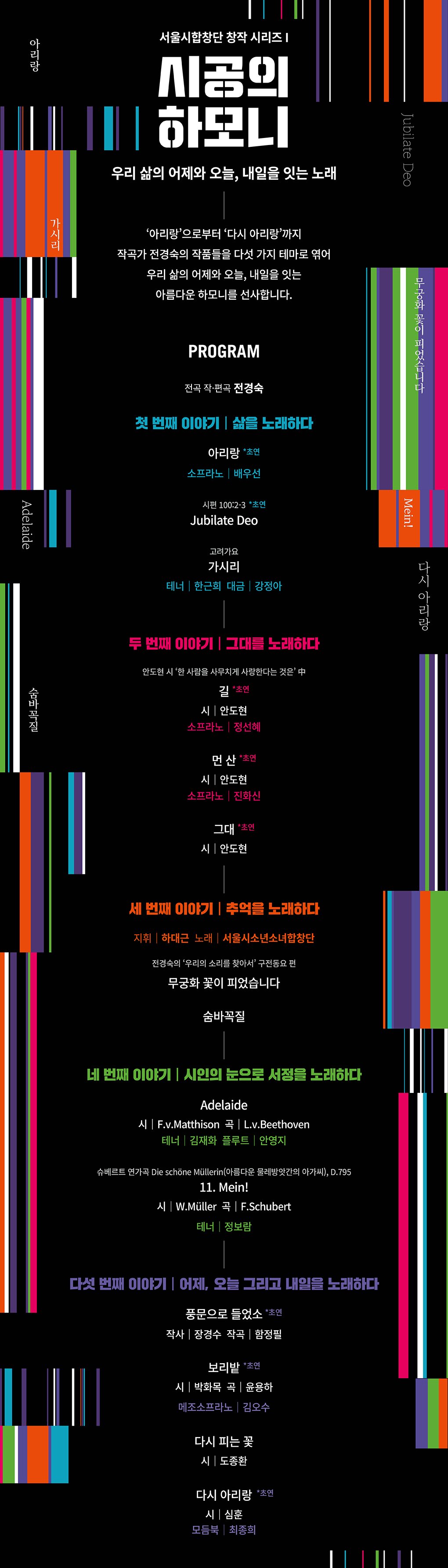 [PROGRAM] 전곡 작·편곡 전경숙  첫 번째 이야기 | 삶을 노래하다 아리랑  *초연    시편 100:2-3 Jubilate Deo  *초연  고려가요 가시리  테너 | 한근희  대금 | 강정아  두 번째 이야기 | 그대를 노래하다 안도현 시집 ‘한 사람을 사무치게 사랑한다는 것은’ 中 길  *초연   시 | 안도현  먼 산  *초연   시 | 안도현  그대  *초연   시 | 안도현  세 번째 이야기 | 추억을 노래하다 전경숙의 ‘우리의 소리를 찾아서’ 구전동요 편 무궁화 꽃이 피었습니다  숨바꼭질  네 번째 이야기 | 시인의 눈으로 서정을 노래하다 Adelaide  시 | F.v.Matthison 곡 | L.v.Beethoven 플루트 | 안영지  슈베르트 연가곡 Die schöne Müllerin(아름다운 물레방앗간의 아가씨), D.795 11. Mein!  시 | W.Müller 곡 | F.Schubert   모란꽃  시 | 백혜숙  다섯 번째 이야기 | 어제, 오늘 그리고 내일을 노래하다 풍문으로 들었소  *초연   작사 | 장경수 작곡 | 함정필    보리밭  *초연   시 | 박화목 곡 | 윤용하  다시 피는 꽃  시 | 도종환  다시 아리랑  *초연   시 | 심훈  모듬북 | 최종희 지휘   박종원(현, 서울시합창단·소년소녀합창단 단장)  Univ. of Wisconsin (UWRF) 종신교수, 현 명예교수  Auburn Univ. & 연세대학교 교회음악과 교수(과장) 역임  Michigan State Univ. (합창지휘 박사)  Cleveland State Univ. (합창지휘 석사)  Cleveland Institute of Music (성악연주 석사)  연세대학교 음악대학 성악과 졸업 작곡  전경숙 한양대학교, 독일 만하임-하이델베르크 국립음악대학교 작곡 전공 독일 하이델베르크 교회음악대학 교회음악 전공 국립합창단 전임 작곡가 역임   [주요작품] 창작음악극 ‘김구’, ‘엄마’.  윤동주 시에 의한 ‘하늘과 바람과 별 그리고 노래’ 칸타타 ‘부산 아리랑’, ‘독립투사 임명애- 대한이 살았다,  2인 칸타타 ’시선‘ 음악 낭독극 ‘어린 왕자’ 독창과 합창을 위한 슈베르트 연가곡 ‘Die schöne Müllerin’  독창과 합창을 위한 슈만의 연가곡 'Frauenliebe und Leben' 사회  윤수영 KBS 공채 31기 아나운서 現 1TV 생방송 특파원보고 세계는지금 現 1FM KBS음악실 前 1FM 생생클래식 前 1TV 명견만리 前 2TV 글로벌24