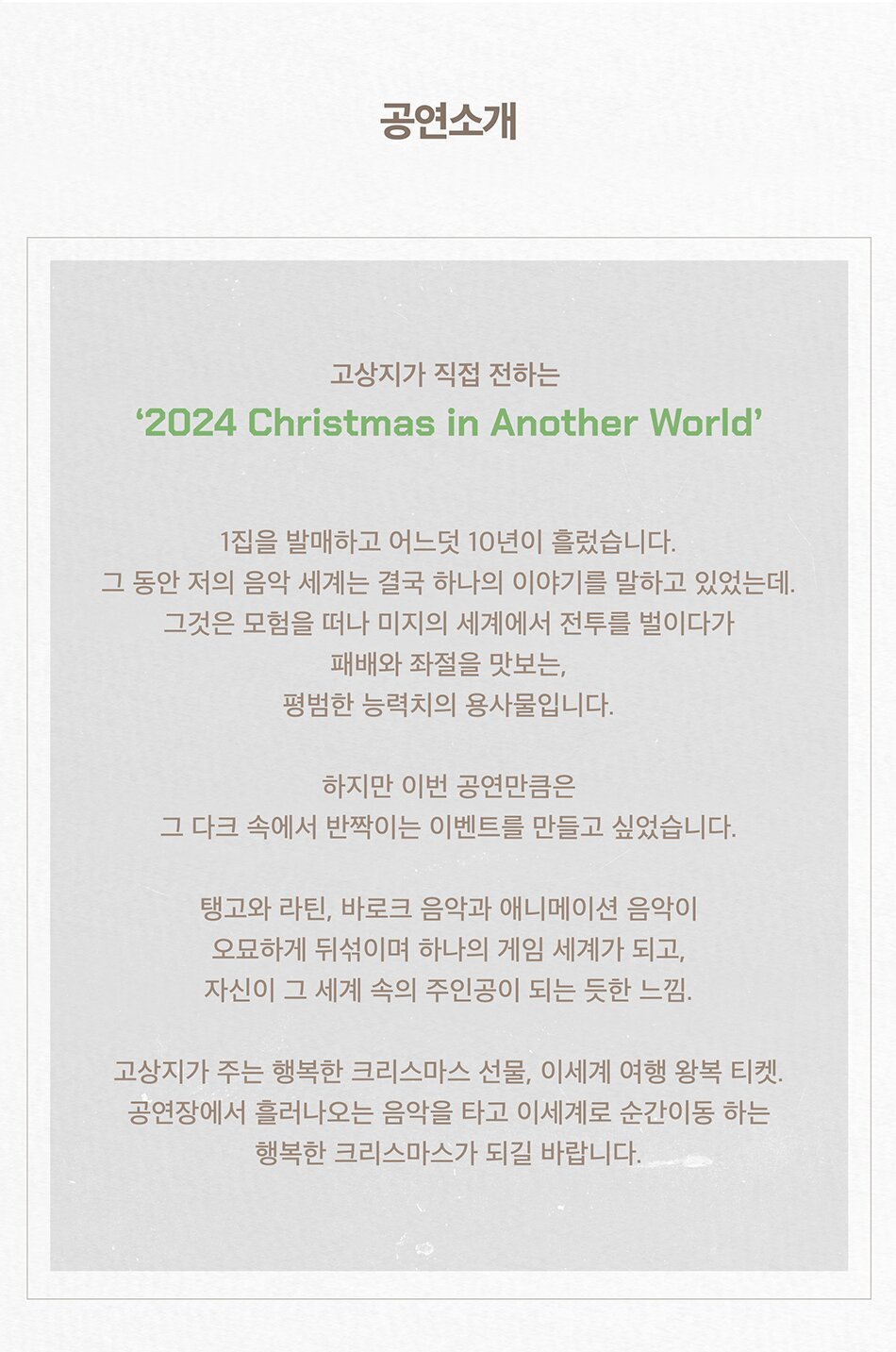 고상지가 직접 전하는 ‘2024 Christmas in Another World’ 공연 소개   1집을 발매하고 어느덧 10년이 흘렀습니다. 그 동안 저의 음악 세계는 결국 하나의 이야기를 말하고 있었는데. 그것은 모험을 떠나 미지의 세계에서 전투를 벌이다가 패배와 좌절을 맛보는, 평범한 능력치의 용사물입니다.   하지만 이번 공연만큼은 그 다크 속에서 반짝이는 이벤트를 만들고 싶었습니다.   탱고와 라틴, 바로크 음악과 애니메이션 음악이 오묘하게 뒤섞이며 하나의 게임 세계가 되고, 자신이 그 세계 속의 주인공이 되는 듯한 느낌.   고상지가 주는 행복한 크리스마스 선물, 이세계 여행 왕복 티켓. 공연장에서 흘러나오는 음악을 타고 이세계로 순간이동 하는 행복한 크리스마스가 되길 바랍니다. 반도네오니스트이자 작곡가인 고상지가 오는 12월 24~25일 양일간 세종문화회관 S씨어터에서 단독 콘서트를 개최한다.  약 3년 만에 진행되는 고상지의 단독 콘서트는 ‘Christmas in Another World’ 이라는 제목과 테마에 맞게,  고상지만의 음악 세계를 여행하는 듯한 연주들로 구성되어 탱고, 라틴 음악 등 다채로운 음악을 선보일 예정이다.
