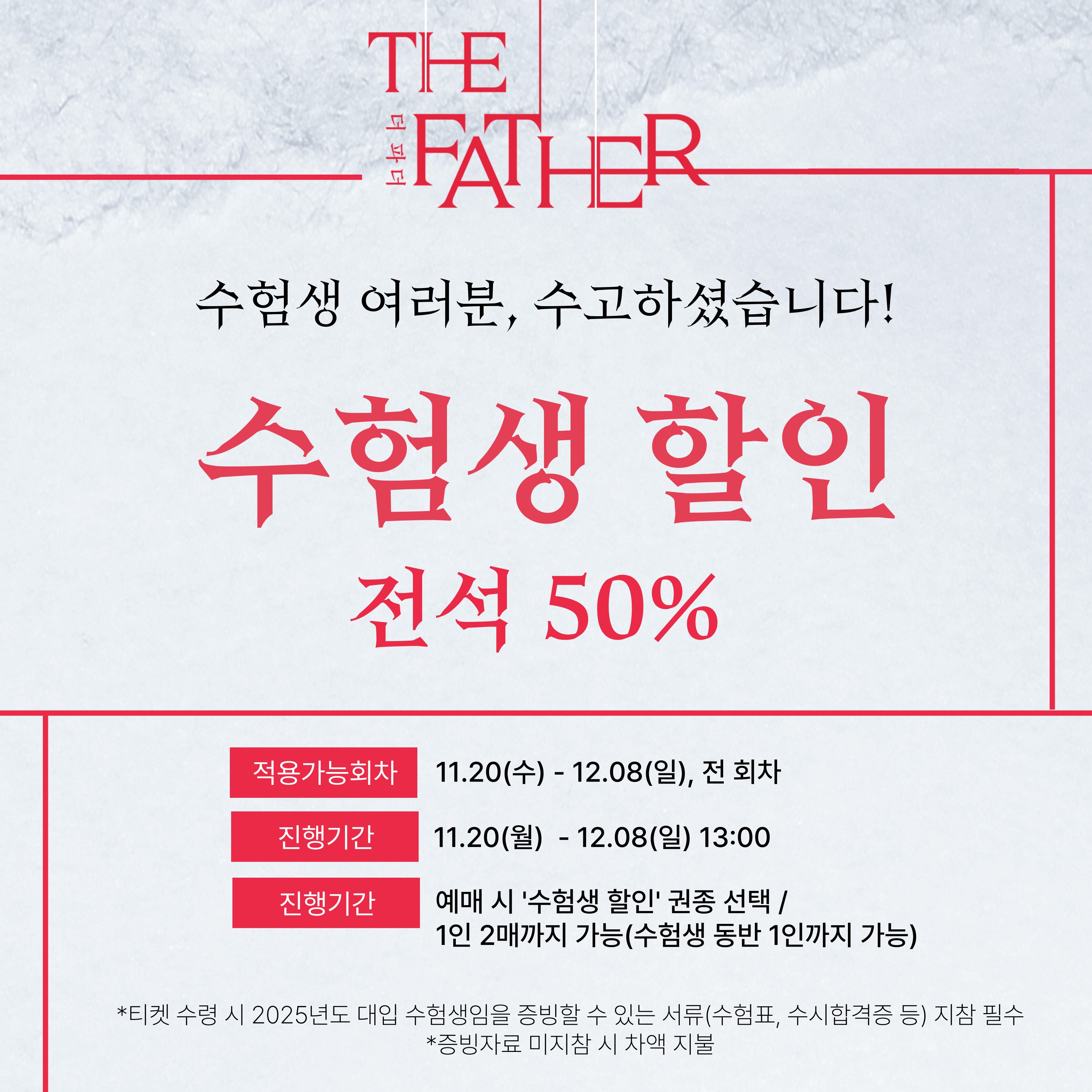 할인명 : 수험생 할인 예매가능기간 : 2024년 11월 20일(수) - 12월 8일(일) 13:00 적용가능회차 : 2024년 11월 20일(수) - 12월 8일(일) / 전체회차 할인율 : 전석 50% 구매가능수량 : 1인 2매, 1인 1회