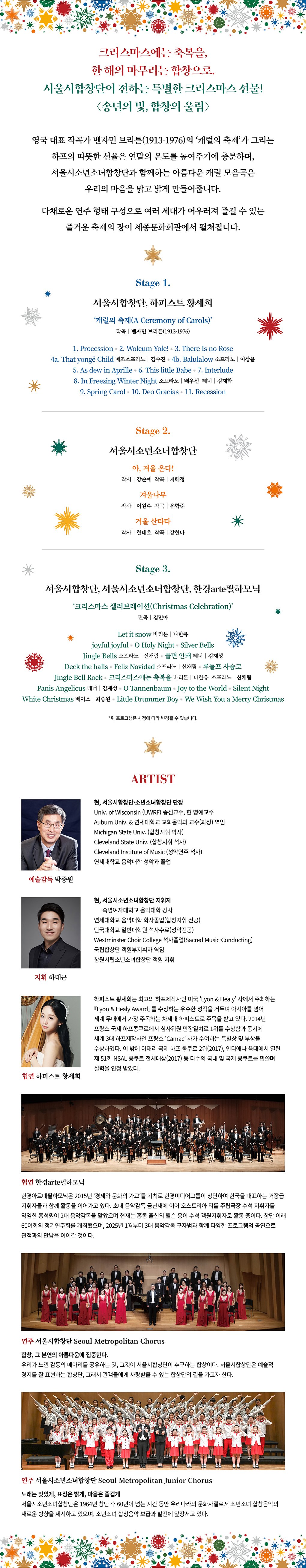 [PROGRAM] 크리스마스에는 축복을, 한 해의 마무리는 합창으로. 서울시합창단이 전하는 특별한 크리스마스 선물, 송년음악회!  영국 대표 작곡가 벤자민 브리튼(1913-1976)의 ‘캐럴의 축제’가 그리는 하프의 따뜻한 선율은 연말의 온도를 높여주기에 충분하며, 서울시소년소녀합창단과 함께하는 아름다운 캐럴 모음곡은 우리의 마음을 맑고 밝게 만들어줍니다.  다채로운 연주 형태 구성으로 여러 세대가 어우러져 즐길 수 있는 즐거운 축제의 장이 세종문화회관에서 펼쳐집니다.  (1부) STAGE 1.       서울시합창단, 하피스트 황세희  '캐럴의 축제(A Ceremony of Carols)’       작곡|벤자민 브리튼(1913-1976)   STAGE 2.      서울시소년소녀합창단  야, 겨울 온다!       작시|강순예, 작곡|지혜정 겨울나무             작사|이원수, 작곡|윤학준 겨울 산타타         작사|한태호, 작곡|강현나   (2부)   STAGE 3.     서울시합창단, 서울시소년소녀합창단, 한경arte필하모닉  ‘크리스마스 셀러브레이션(Christmas Celebration)’       편곡|김민아  We Wish You a Merry Christmas Let it snow O Tannenbaum Joy to the World Panis Angelicus Little Drummer Boy Silver Bells White Christmas O Holy Night Jingle Bells Silent Night  [ARTIST] 예술감독 | 박종원 지휘 | 하대근 연주 | 서울시합창단, 서울시소년소녀합창단 협연 | 하피스트 황세희, 한경ARTE필하모닉