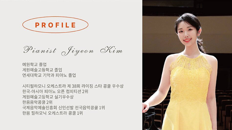 피아노 김지연   예원학교 졸업 계원예고 졸업 연세대학교 졸업  2021 시티필하모니 오케스트라 제 38회 라이징 스타 콩쿨 우수상 2019 한국-아시아 피아노 오픈 컴피티션 2위 2018 계원예술고등학교 실기우수상 2017 한음 음악콩쿨 2위 2017 국제음악예술진흥회 신인선발 전국음악콩쿨 1위 2016 한음 필하모닉 오케스트라 콩쿨 1위