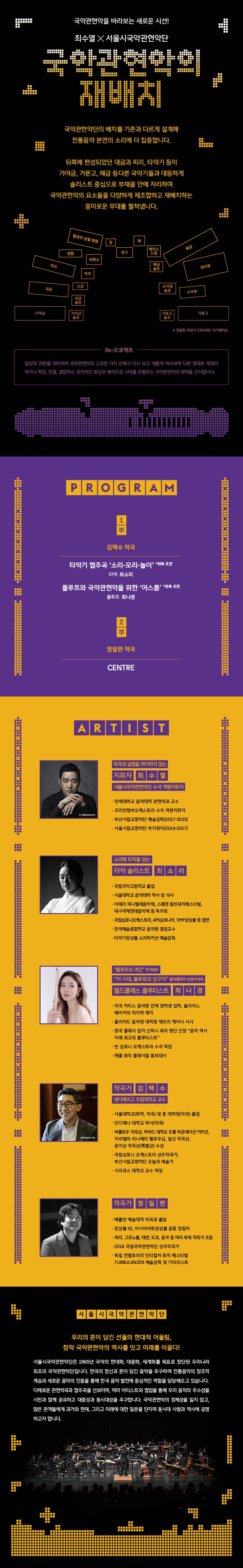 2024 세종시즌24SEASON서울시국악관현악단제362회 정기연주회The 362nd Concert제362회 정기연주회는 국악관현악의 무한한 확장성을 보여준다. 서울시국악관현악단은 세종대왕의 음악 업적을 담은 <세종음악기행>(2015-2019), 우리음악을 표현하는 새로운 도구로 선보인 <믹스드 오케스트라 (2022-2023) 등의 레퍼토리 공연을 대극장에서 선보여왔다.특히, 서울시국악관현악단을 중심으로 다양한 음악 파트가 결합해 국악관현악의 확장성을 실험한 <믹스드 오케스트라는 동시대 관객들에게 널리 알려진 스타 출연진과의 협연을 통해 전통과 현대를 잇는 창조적 계승을 시도하며 관객에게 강렬한 인상을 남긴 바 있다. 2023년에는 국악관현악 역사상 최초로 드럼 협주곡을 선보였으며, 카디의 기타리스트 황린, 첼리스트 주연선, 서도밴드의 보컬리스트 서도 SEODO, 기타리스트 케이브라운 Kay Brown, 싱어송라이터 선우정아 등과 합을 맞추며 국악의 다양한 변주 가능성을 넓혔다. 2024년, 우리 음악에 대한 흥미로운 탐색의시간을 관객들에게 안겨줄 서울시국악관현악단의 새로운 무대를 기대해보자.공연 정보소요시간 Run TimeThr 30mins프로그램 세부내용은 추후 공개됩니다.장소 Venue세종문화회관 대극장일정 Date11.29(금)7:30pmSejong Grand Theater연행 Age티켓 Ticket7세 이상 관람 가능R₩50,000(2017년생부터 관람 가능)S₩40,000A₩30,000출연진연주서울시국악관현악단