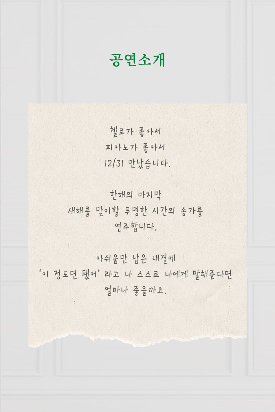 첼로가 좋아서, 피아노가 좋아서   12월 31일 만났습니다.  한해의 마지막, 새해를 맞이할 투명한 시간의 송가를 연주합니다.  아쉬움만 남은 내 곁에  '이 정도면 됐어'라고 나 스스로에게 말해준다면 얼마나 좋을까요.