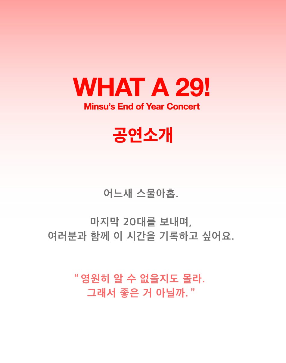 민수의 연말 콘서트 : What a 29!    어느새 스물아홉.  마지막 20대를 보내며, 여러분과 함께 이 시간을 기록하고 싶어요.    “영원히 알 수 없을 지도 몰라. 그래서 좋은 거 아닐까”  민수는 정식 데뷔 전 2016년 ‘제27회 유재하 음악 경연 대회’에서 ‘위로연’이라는 곡으로 동상을 수상하며 활동을 시작했다.  이후 2018년 싱글 앨범 ‘생일 노래’, ‘섬’, ‘괜히’ 등을 발매하며 인디 팬들에게 이름을 알렸다. 특히, 2019년 발매한 ‘민수는 혼란스럽다’는 민수의 대표곡으로 꼽힐 만큼 많은 인기를 얻었으며, 애플 아이패드 광고 음원으로 삽입되기도 하였다.  올해 9월에는 무려 14곡이 수록된 첫 번째 정규 앨범 [미, 스트레인저(Me, Stranger)]를 발매해 그의 앨범을 기다린 팬들에게 보답하였다.  이번 콘서트는 정규 앨범 발매 이후 첫 단독 공연인만큼, 해당 앨범의 곡들로 새로운 무대를 선사할 것으로 기대된다.  민수는 음반 작업 외에도 삼성 비스포크 서머 무비 OST ‘비 위드 미(BE with me), 이니스프리와의 협업 음원 ‘아이 라이크 미(I Like Me)’ 등 브랜드와의 작업을 통해 그의 음악성을 대중에게 선보였다.  이 밖에도 네이버 웹툰 인기 작품 <집이 없어> 프로모션 비디오의 OST ‘홈메이트(Homemate)’, JTBC 드라마 <열여덟의 순간> OST ‘플로럴 피치(Floral Peach)’ 등 다양한 콘텐츠의 OST를 작업하며 작품 속 감정을 폭넓게 표현하였다.  장난꾸러기 같은 매력으로 자신만의 음악 세계를 구축하고 있는 민수는 팬들 사이에서 ‘댄스 가수 민수’라는 별명으로 불리고 있다.  중독성 있는 음악과 통통 튀는 목소리로 듣는 사람으로 하여금 춤을 추게 만든다는 뜻이다. 민수의 음악은 주로 사랑이라는 소재를 담고 있지만, 곡마다 표현하는 사랑의 형태가 다양하다.  이번 민수의 연말 단독 콘서트는 그가 말하는 사랑을 더욱 따뜻하게 보여줄 것이다.