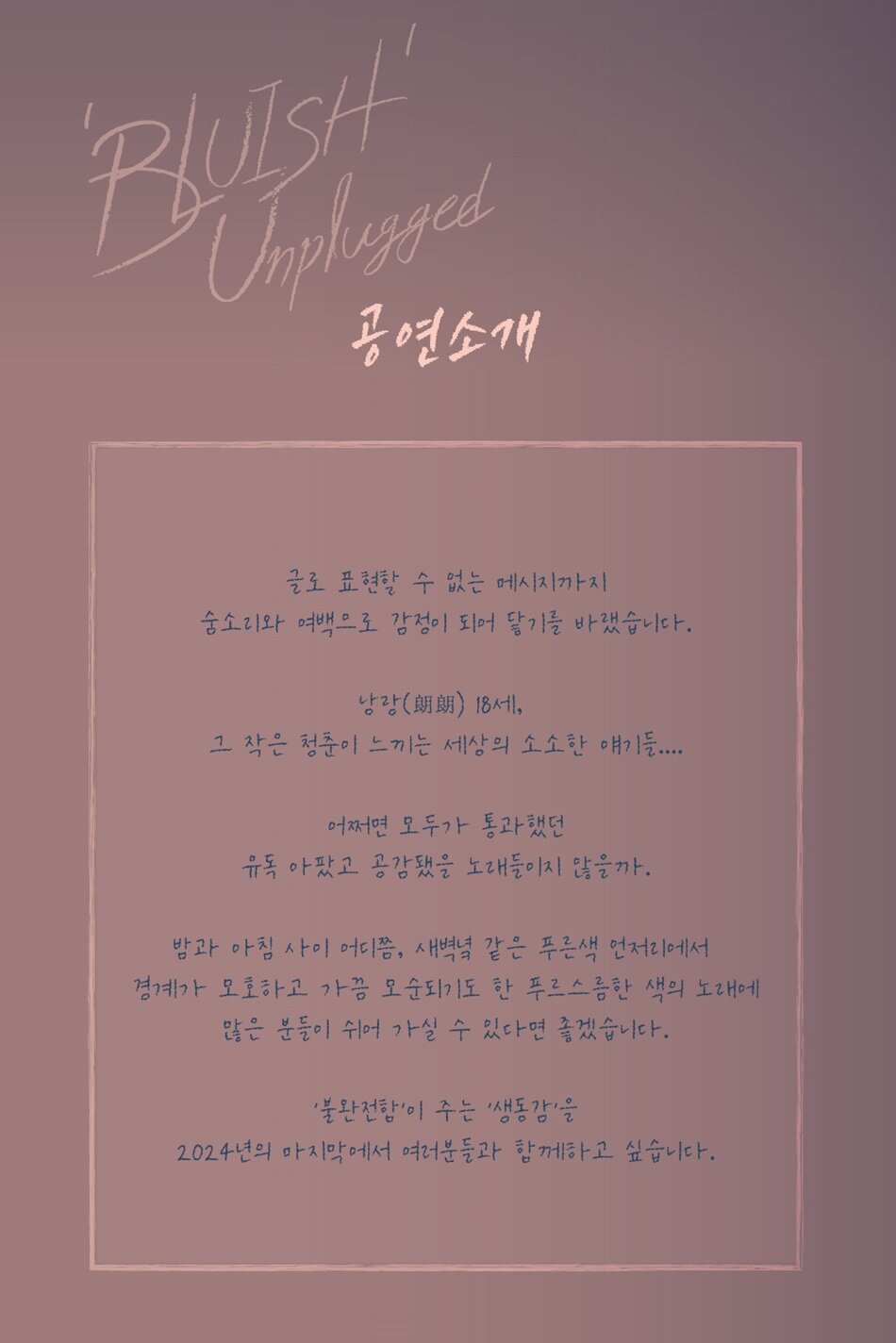 김푸름 단독 콘서트 <’푸르스름’한 언플러그드 ‘BLUISH’ Unplugged>  글로 표현할 수 없는 메시지까지 숨소리와 여백으로 감정이 되어 닿기를 바랬습니다.   낭랑(朗朗) 18세, 그 작은 청춘이 느끼는 세상의 소소한 얘기들....  어쩌면 모두가 통과했던 유독 아팠고 공감됐을 노래들이지 않을까.  밤과 아침 사이 어디쯤, 새벽녘 같은 푸른색 언저리에서 경계가 모호하고 가끔 모순되기도 한 푸르스름한 색의 노래에 많은 분들이 쉬어 가실 수 있다면 좋겠습니다.  '불완전함'이 주는 '생동감'을 2024년의 마지막에서 여러분들과 함께하고 싶습니다. 2006년생의 김푸름은 열여덟의 어린 나이이지만 출중한 기타 실력과 중저음의 음색으로 떠오르고 있는 신예 싱어송라이터다.  그는 2016년 영화 <오빠생각>에 출연하며 배우로서 먼저 활동을 시작했으며 열여섯이던 2022년 EP [16]을 발매하며 싱어송라이터로서의 새로운 발걸음을 내디뎠다.  그는 해당 앨범을 통해 중학생이 느낀 순수한 감정을 다양한 방식으로 표현하였다.  김푸름은 같은 해 채널 A 오디션 프로그램 <청춘스타>에 출연해 준우승을 차지함으로써 ‘천재 싱어송라이터’라는 수식어를 얻었으며, 2023년에는 두 번째 EP [TEENS]를 통해 한층 성숙해진 음악을 보여주었다.  지난 11월에는 첫 번째 정규 앨범 [‘푸르스름’ 언플러그드]의 선공개 음원을 공개해 20대를 앞둔 사회 초년생의 혼란스러운 마음을 솔직하게 표현했다.  해당 정규 앨범은 올해 12월 정식 발매를 앞두고 있어, 이번 단독 콘서트에서도 이 앨범의 수록곡들을 다채롭게 선보일 예정이다.    김푸름은 작년 8월 밴드 잔나비의 최정훈이 진행한 KBS 2TV 뮤직 토크쇼 ‘더 시즌즈-최정훈의 밤의 공원’에 최연소 게스트로 출연하며, 어린 나이임에도 깊은 표현력을 가졌다는 평을 받았다.  이 외에도 JTBC 드라마 <대행사> OST ‘네버 렛 고(Never Let Go)’, JTBC 드라마 <놀아주는 여자> OST ‘링 마이 하트(Ring My Heart)’ 등 각종 OST에 참여했으며, 지난 8월에는 판다 푸바오의 이야기를 그린 영화 <안녕, 할부지>에 산울림의 ‘안녕’ 리메이크 및 자작곡으로 타이틀 ‘어른이 되긴 싫어’를 올렸다.     10대라고는 믿기 힘든 섬세한 표현력을 가진 김푸름은, 자신을 환절기 같은 시기를 열심히 헤쳐나가고 있는 모호한 경계에 있는 ‘푸르스름한 색’의 싱어송라이터 라고 소개한다.  김푸름은 이번 연말 콘서트에서 10명에 달하는 어쿠스틱 풀 밴드셋으로 선보인다고 밝혔다.  이번 공연이 성인이 되기 전 마지막 콘서트인 만큼, 김푸름이 그동안 표현해 온 10대의 감정을 음악으로써 솔직하게 풀어낼 예정이다.