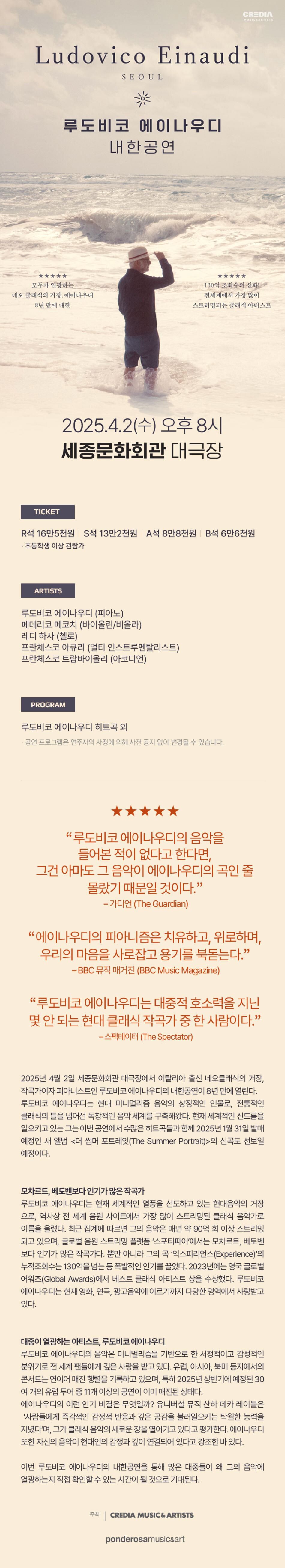 전 세계에서 가장 많이 스트리밍 되는 이탈리아 출신의 현대음악의 거장, 루도비코 에이나우디가 8년 만에 한국에서 내한 공연을 올린다.    루도비코 에이나우디는 현재 전 세계적으로 큰 인기를 끌고 있는 작곡가이자 피아니스트로, 최근 집계에 따르면 그의 음악은 매년 약 90억 회 이상 스트리밍되고 있다. 2013년 발표한 ‘익스피리언스(Experience)’는 틱톡에서130억이 넘는 누적 조회수를 기록했으며, 2022년 발매된 <언더워터 Underwater>는 일주일 만에 영국 클래시컬 차트에서 1위에 올랐다. 음원 스트리밍 사이트에서는 모차르트, 베토벤보다도 더 많은 인기를 끌고 있는 아티스트다. 뿐만 아니라, 에이나우디의 음악은 아카데미상 수상작인 영화 <더 파더> <노매드랜드> OST로도 사용되며 많은 사랑을 받고 있으며, 국내에서 여러 광고 음악에서도 사용된 바 있다.    현재 에이나우디의 공연은 세계 곳곳에서 매진 행렬을 이어가고 있다. 2025년 6월에 예정된 영국 로열 앨버트 홀의 5회차 공연을 티켓판매 90분 만에 매진시켰으며, 이에 7월 영국과 아일랜드 공연을 추가하는 등 신드롬적인 인기가 계속되고 있다.    루도비코 에이나우디는 이번 4월 2일(수) 세종문화회관에서 내한무대에서 그의 히트곡들과 함께 2025년 1월 31일 새 발매를 앞두고 있는 음반신곡들을 소개할 예정이다.