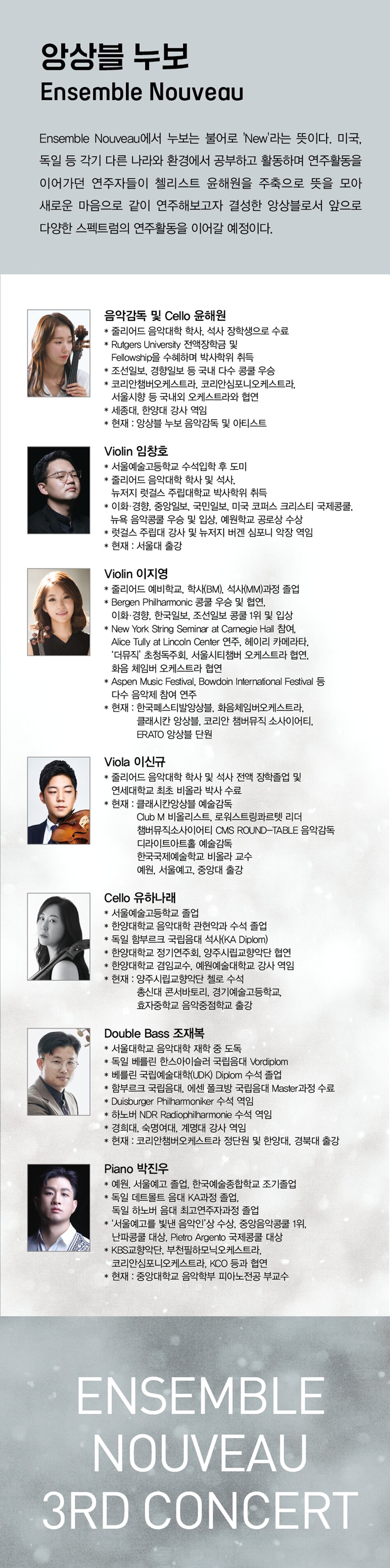 # 앙상블 누보 Ensemble Nouveau  Ensemble Nouveau에서 누보는 불어로 'New'라는 뜻이다. 미국, 독일 등 각기 다른 나라와 환경에서 공부하고 활동하며 연주활동을 이어가던 연주자들이 첼리스트 윤해원을 주축으로 뜻을 모아 새로운 마음으로 같이 연주해보고자 결성한 앙상블로서 앞으로 다양한 스펙트럼의 연주활동을 이어갈 예정이다.    음악감독 및 Cello 윤해원  * 줄리어드 음악대학 학사, 석사 장학생으로 수료  * Rutgers University 전액장학금 및 Fellowship을 수혜하며 박사학위 취득  * 조선일보, 경향일보 등 국내 다수 콩쿨 우승  * 코리안챔버오케스트라, 코리안심포니오케스트라, 서울시향 등 국내외 오케스트라와 협연  * 세종대, 한양대 강사 역임  * 현재 : 앙상블 누보 음악감독 및 아티스트    Violin 임창호   * 서울예술고등학교 수석입학 후 도미  * 줄리어드 음악대학 학사 및 석사, 뉴저지 럿걸스 주립대학교 박사학위 취득  * 이화·경향, 중앙일보, 국민일보, 미국 코퍼스 크리스티 국제콩쿨, 뉴욕 음악콩쿨 우승 및 입상, 예원학교 공로상 수상  * 럿걸스 주립대 강사 및 뉴저지 버겐 심포니 악장 역임  * 현재 : 서울대 출강    Violin 이지영  * 줄리어드 예비학교, 학사(BM), 석사(MM)과정 졸업  * Bergen Philharmonic 콩쿨 우승 및 협연, 이화경향, 한국일보, 조선일보 콩쿨 1위 및 입상  * New York String Seminar at Carnegie Hall 참여, Alice Tully at Lincoln Center 연주, 헤이리 카메라타, ‘더뮤직’ 초청독주회, 서울시티챔버 오케스트라 협연, 화음 체임버 오케스트라 협연  * Aspen Music Festival, Bowdoin International Festival 등 다수 음악제 참여 연주  * 현재 : 한국페스티발앙상블, 화음체임버오케스트라, 클래시칸 앙상블, 코리안 챔버뮤직 소사이어티, ERATO 앙상블 단원    Viola 이신규  * 줄리어드 음악대학 학사 및 석사 전액 장학졸업 및     연세대학교 최초 비올라 박사 수료  * 현재 : 클래시칸앙상블 예술감독           Club M 비올리스트, 로워스트링콰르텟 리더            챔버뮤직소사이어티 CMS ROUND-TABLE 음악감독           디라이트아트홀 예술감독           한국국제예술학교 비올라 교수           예원, 서울예고, 중앙대 출강    Cello 유하나래  * 서울예술고등학교 졸업  * 한양대학교 음악대학 관현악과 수석 졸업  * 독일 함부르크 국립음대 석사(KA Diplom)  * 한양대학교 정기연주회, 양주시립교향악단 협연   * 한양대학교 겸임교수, 예원예술대학교 강사 역임  * 현재 : 양주시립교향악단 첼로 수석           총신대 콘서바토리, 경기예술고등학교,            효자중학교 음악중점학교 출강    Double Bass 조재복   * 서울대학교 음악대학 재학 중 도독   * 독일 베를린 한스아이슬러 국립음대 Vordiplom  * 베를린 국립예술대학(UDK) Diplom 수석 졸업  * 함부르크 국립음대, 에센 폴크방 국립음대 Master과정 수료  * Duisburger Philharmoniker 수석 역임   * 하노버 NDR Radiophilharmonie 수석 역임  * 경희대, 숙명여대, 계명대 강사 역임  * 현재 : 코리안챔버오케스트라 정단원 및 한양대, 경북대 출강    Piano 박진우   * 예원, 서울예고 졸업, 한국예술종합학교 조기졸업   * 독일 데트몰트 음대 KA과정 졸업, 독일 하노버 음대 최고연주자과정 졸업   * ‘서울예고를 빛낸 음악인’상 수상, 중앙음악콩쿨 1위, 난파콩쿨 대상, Pietro Argento 국제콩쿨 대상   * KBS교향악단, 부천필하모닉오케스트라, 코리안심포니오케스트라, KCO 등과 협연   * 현재 : 중앙대학교 음악학부 피아노전공 부교수 