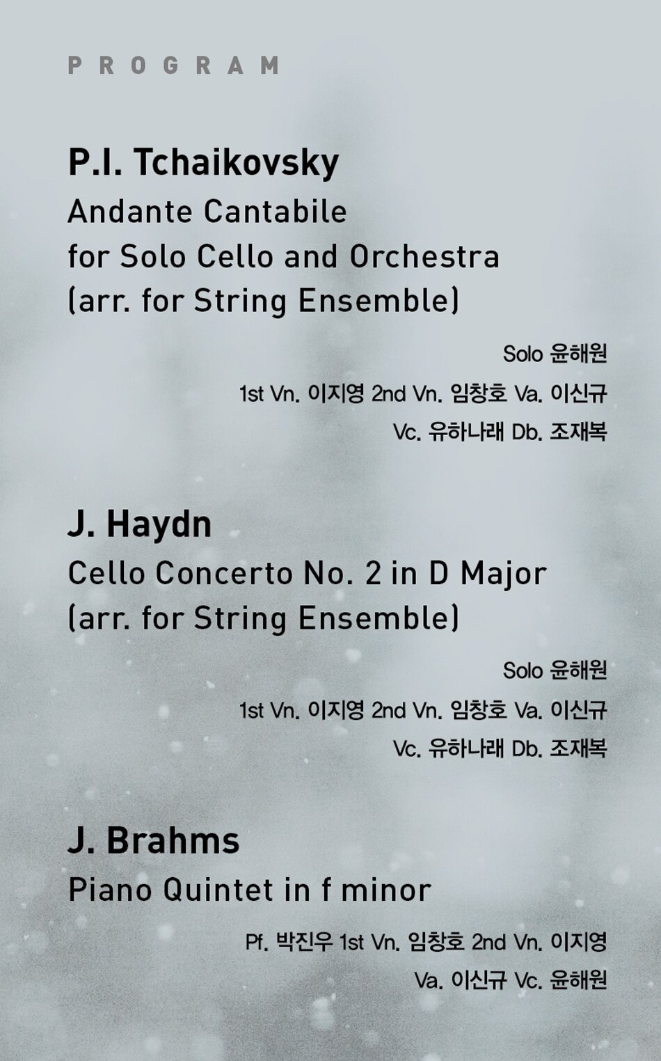 P.I. Tchaikovsky  Andante Cantabile for Solo Cello and Orchestra (arr. for String Ensemble)  * Solo 윤해원  * 1st Vn. 이지영 2nd Vn. 임창호 Va. 이신규 Vc. 유하나래 Db. 조재복    J. Haydn   Cello Concerto No. 2 in D Major (arr. for String Ensemble)  * Solo 윤해원  * 1st Vn. 이지영 2nd Vn. 임창호 Va. 이신규 Vc. 유하나래 Db. 조재복    J. Brahms   Piano Quintet in f minor  * Pf. 박진우 1st Vn. 임창호 2nd Vn. 이지영 Va. 이신규 Vc. 윤해원
