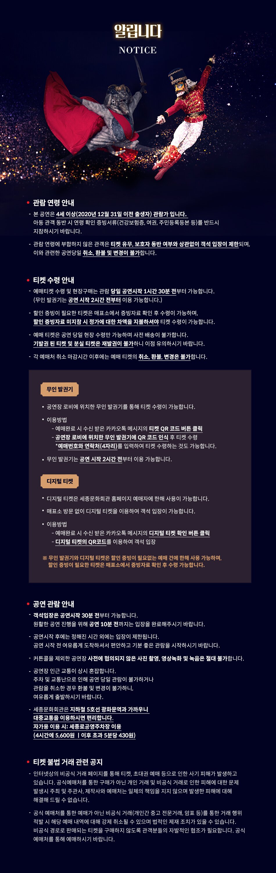 [관람 연령 안내]  • 본공연은 4세 이상(2020년 12월 31일 이전 출생자) 관람가 입니다.     아동 관객 동반 시 연령 확인 증빙서류(건강보험증, 여권, 주민등록등본 등)를 반드시 지참하시기 바랍니다  • 관람 연령에 부합하지 않은 관객은 티켓 유무, 보호자 동반 여부와 상관없이 객석 입장이 제한되며, 이와 관련한 공연당일 취소, 환불 및 변경이 불가합니다.   [티켓 수령 안내]  • 예매티켓 수령 및 현장구매는 당일 공연시작 1시간 30분 전부터 가능합니다.  • 할인받은 내용이 있을 경우, 필요 증빙서류를 미리 준비해주시기 바랍니다. 할인 증빙자료 미지참 시 정가에 대한 차액을 지불하셔야 티켓수령이 가능합니다.  • 예매 티켓은 공연 당일 현장 수령만 가능하며 사전 배송이 불가합니다. 기발권 된 티켓 및 분실 티켓은 재발권이 불가하니 이점 유의하시기 바랍니다.  • 각 예매처 취소 마감시간 이후에는 예매 티켓의 취소, 환불, 변경은 불가합니다.   [공연 관람 안내]  • 객석입장은 공연시작 30분 전부터 가능합니다. 원활한 공연 진행을 위해 공연 10분 전까지는 입장을 완료해주시기 바랍니다.  • 공연 시작 후에는 정해진 시간 외에는 입장이 제한되며, 안내원의 안내에 따라주시기 바랍니다.  • 커튼콜을 제외한 사전에 협의되지 않은 사진 촬영, 영상녹화 및 녹음은 절대 불가합니다.  • 공연장 인근 교통이 상시 혼잡하니 대중교통 이용을 권장드립니다.    주차 및 교통난으로 인해 공연 당일 관람이 불가하거나 관람을 취소한 경우 환불 및 변경이 불가하니, 참고하시기 바랍니다.  • 세종문화회관은 지하철 5호선 광화문역과 가장 가깝습니다. (1/8번 출구 이용)  • 자가용 이용 시 세종로공영주차장을 이용하시기 바랍니다. QR 코드로 할인 받으실 수 있습니다. (5,600원/4시간, 이후 초과 5분당 430원 부과)