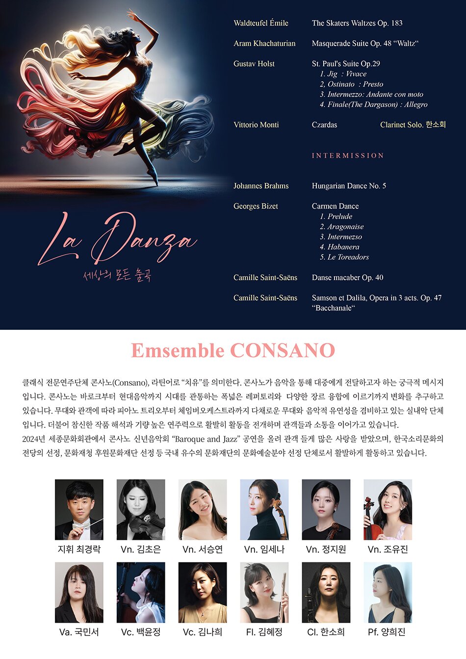 Emsemble Consano   클래식 전문연주단체 콘사노(Consano), 라틴어로 “치유”를 의미한다. 콘사노가 음악을 통해 대중에게 전달하고자 하는 궁극적 메시지 입니다. 콘사노는 바로크부터 현대음악까지 시대를 관통하는 폭넓은 레퍼토리와  다양한 장르 융합에 이르기까지 변화를 추구하고 있습니다. 무대와 관객에 따라 피아노 트리오부터 체임버오케스트라까지 다채로운 무대와  음악적 유연성을 겸비하고 있는 실내악 단체 입니다. 더불어 참신한 작품 해석과 기량 높은 연주력으로 활발히 활동을 전개하며 관객들과 소통을 이어가고 있습니다.  2024년 세종문화회관에서 콘사노 신년음악회 “Baroque and Jazz” 공연을 올려 관객 들게 많은 사랑을 받았으며, 한국소리문화의 전당의 선정, 문화재청 후원문화재단 선정 등 국내 유수의 문화재단의 문화예술분야 선정 단체로서 활발하게 활동하고 있습니다.[프로그램] Waldteufel Émile - The Skaters Waltzes Op. 183 Aram Khachaturian - Masquerade Suite Op. 48 “Waltz“ Gustav Holst - St. Paul's Suite Op.29  1. Jig  : Vivace 2, Ostinato  : Presto 3. Intermezzo: Andante con moto 4. Finale(The Dargason) : Allegro Vittorio Monti – Czardas Clarinet Solo. 한소희 ----------Intermission------------------- Johannes. Brahms - Hungarian Dance No. 5 Georges Bizet - Carmen Dance 1. Prelude 2. Aragonaise 3. Intermezso 4. Habanera 5. Le Toreadors C. Saint-Saens -  Danse macaber op 40 C. Saint-Saens - Samson et Dalila, Opera in 3 acts. Op.47 “Bacchanale“  [출연진] 지휘. 최경락, Vn. 김초은, 서승연, 임세나, 정지원, 조유진  Va. 국민서, Vc. 백윤정, 김나희, Fl. 김혜정, Cl. 한소희, Pf. 양희진