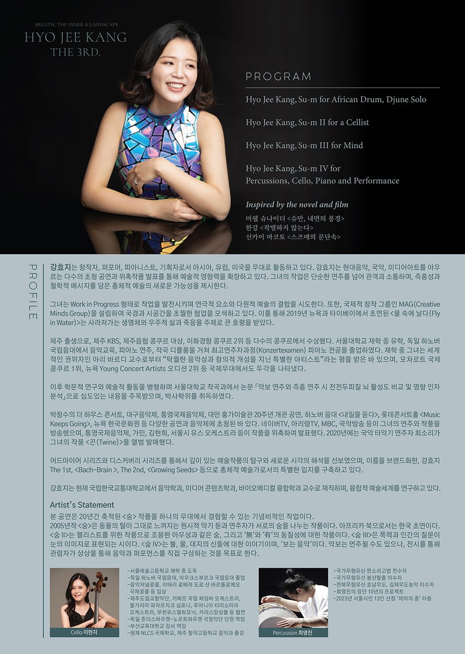 PROFILE  Artist’s Statement  본 공연은 20년간 축적된 <숨> 작품을 하나의 무대에서 경험할 수 있는 기념비적인 작업이다.  2005년작 <숨>은 동물의 털이 그대로 느껴지는 원시적 악기 듄과 연주자가 서로의 숨을 나누는 작품이다. 아프리카 북으로서는 한국 초연이다. <숨 II>는 첼리스트를 위한 작품으로 조용한 아우성과 같은 숨, 그리고 '無'와 '有'의 동질성에 대한 작품이다. <숨 III>은 폭력과 인간의 질문이 눈의 이미지로 표현되는 시이다. <숨 IV>는 불, 물, 대지의 신들에 대한 이야기이며, '보는 음악'이다. 악보는 연주될 수도 있으나, 전시를 통해 관람자가 상상을 통해 음악과 퍼포먼스를 직접 구상하는 것을 목표로 한다.     강효지는 창작자, 퍼포머, 피아니스트, 기획자로서 아시아, 유럽, 미국을 무대로 활동하고 있다. 강효지는 현대음악, 국악, 미디어아트를 아우르는 다수의 초청 공연과 위촉작품 발표를 통해 예술적 영향력을 확장하고 있다. 그녀의 작업은 단순한 연주를 넘어 관객과 소통하며, 즉흥성과 철학적 메시지를 담은 총체적 예술의 새로운 가능성을 제시한다.     그녀는 Work in Progress 형태로 작업을 발전시키며 연극적 요소와 다원적 예술의 결합을 시도한다. 또한, 국제적 창작 그룹인 MAG(Creative Minds Group)을 설립하여 국경과 시공간을 초월한 협업을 모색하고 있다. 이를 통해 2019년 뉴욕과 타이베이에서 초연된 <물 속에 날다(Fly in Water)>는 사라져가는 생명체와 우주적 삶과 죽음을 주제로 큰 호평을 받았다.     제주 출생으로, 제주 KBS, 제주음협 콩쿠르 대상, 이화경향 콩쿠르 2위 등 다수의 콩쿠르에서 수상했다. 서울대학교 재학 중 유학, 독일 하노버 국립음대에서 음악교육, 피아노 연주, 작곡 디플롬을 거쳐 최고연주자과정(Konzertexamen) 피아노 전공을 졸업하였다. 재학 중 그녀는 세계적인 권위자인 아리 바르디 교수로부터 “탁월한 음악성과 창의적 개성을 지닌 특별한 아티스트”라는 평을 받은 바 있으며, 모차르트 국제콩쿠르 1위, 뉴욕 Young Concert Artists 오디션 2위 등 국제무대에서도 두각을 나타냈다.     이후 학문적 연구와 예술적 활동을 병행하며 서울대학교 작곡과에서 논문 ？악보 연주와 즉흥 연주 시 전전두피질 뇌 활성도 비교 및 영향 인자 분석？으로 심도있는 내용을 주목받으며, 박사학위를 취득하였다.     박창수의 더 하우스 콘서트, 대구음악제, 통영국제음악제, 대만 홍가미술관 20주년 개관 공연, 하노버 음대 <내일을 듣다>, 롯데콘서트홀 , 뉴욕 한국문화원 등 다양한 공연과 음악제에 초청된 바 있다. 네이버TV, 아리랑TV, MBC, 국악방송 등이 그녀의 연주와 작품을 방송했으며, 통영국제음악제, 가민, 김현희, 서울시 유스 오케스트라 등이 작품을 위촉하여 발표했다. 2020년에는 국악 타악기 연주자 최소리가 그녀의 작품 <끈(Twine)>을 앨범 발매했다.     어드마이어 시리즈와 디스커버리 시리즈를 통해서 깊이 있는 예술작품의 탐구와 새로운 시각의 해석을 선보였으며, 이름을 브랜드화한, 강효지 The 1st, , The 2nd, 등으로 총체적 예술가로서의 특별한 입지를 구축하고 있다.     강효지는 현재 국립한국교통대학교에서 음악학과, 미디어 콘텐츠학과, 바이오메디컬 융합학과 교수로 재직하며, 융합적 예술세계를 연구하고 있다.     Cello 이현지  -서울예술고등학교 재학 중 도독  -독일 하노버 국립음대, 아우크스부르크 국립음대 졸업  -음악저널콩쿨, 이태리 로베레 도로 산 바르톨로메오 국제콩쿨 등 입상  -제주도립교향악단, 키예프 국립 체임버 오케스트라, 불가리아 파자르지크 심포니, 루마니아 티미소아라 오케스트라, 부천유스필하모닉, 카리스앙상블 등 협연  -독일 존더스하우젠-노르트하우젠 극장악단 단원 역임  -부산교육대학교 강사 역임  -현재 NLCS 국제학교, 제주 함덕고등학교 음악과 출강     Percussion 최영진  -국가무형유산 판소리고법 전수자  -국가무형유산 봉산탈춤 이수자  -전북무형유산 호남우도, 김제우도농악 이수자  -최영진의 장단 10년의 프로젝트  -2023년 서울시민 13인 선정 ‘제야의 종’ 타종PROGRAM  Hyo Jee Kang, Su-m for African Drum, Djune Solo     Hyo Jee Kang, Su-m II for a Cellist     Hyo Jee Kang, Su-m III for Mind     Hyo Jee Kang, Su-m IV for Percussions, Cello, Piano and Performance     Inspired by the novel and film     미쉘 슈나이더 <슈만, 내면의 풍경>  한강 <작별하지 않는다>  신카이 마코토 <스즈메의 문단속>