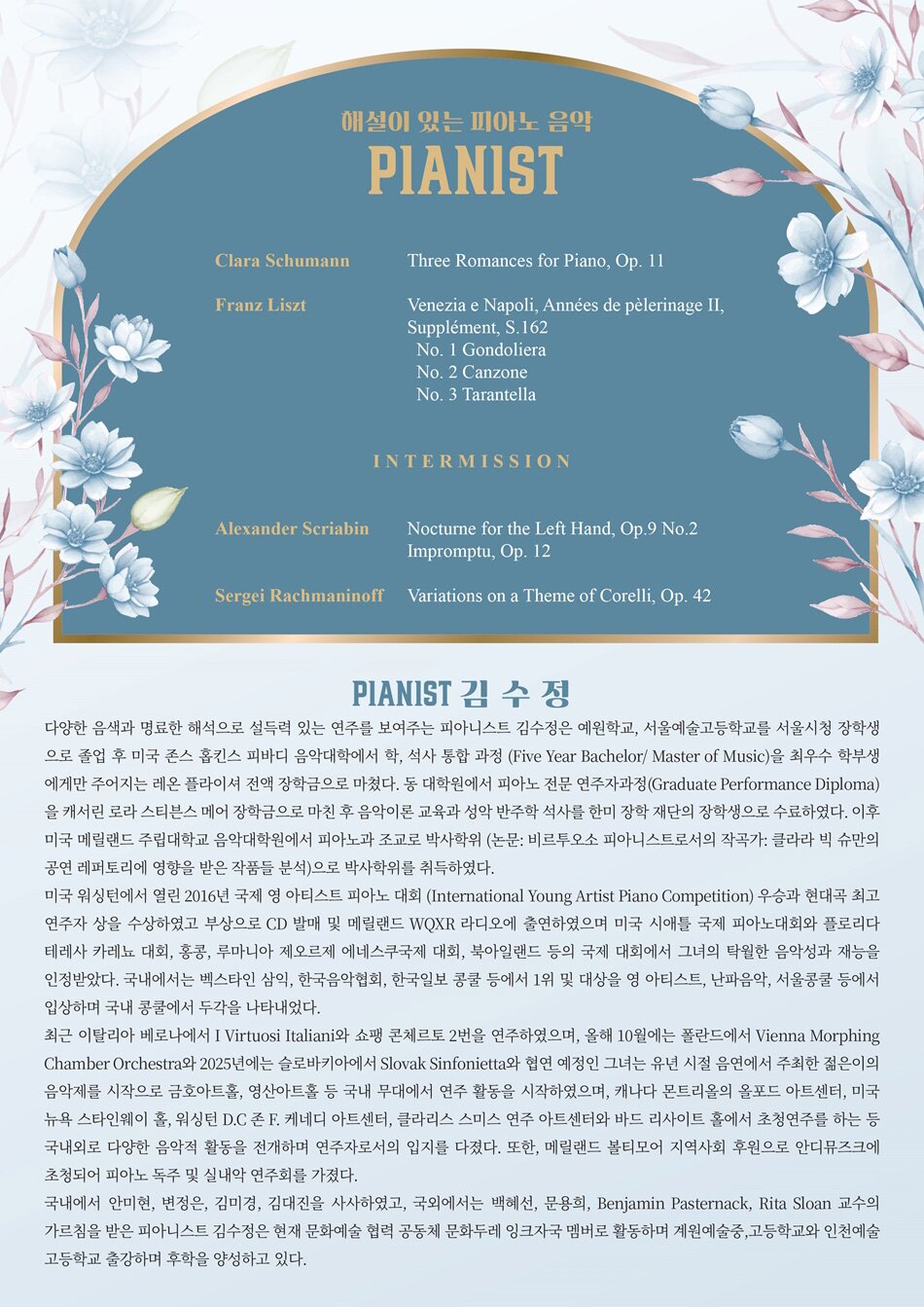 PROFILE  Pianistㅣ김수정  다양한 음색과 명료한 해석으로 설득력 있는 연주를 보여주는 피아니스트 김수정은 예원학교, 서울예술고등학교를 서울시청 장학생으로 졸업 후 미국 존스 홉킨스 피바디 음악대학에서 학, 석사 통합 과정 (Five Year Bachelor/ Master of Music)을 최우수 학부생에게만 주어지는 레온 플라이셔 전액 장학금으로 마쳤다. 동 대학원에서 피아노 전문 연주자과정(Graduate Performance Diploma)을 캐서린 로라 스티븐스 메어 장학금으로 마친 후 음악이론 교육과 성악 반주학 석사를 한미 장학 재단의 장학생으로 수료하였다. 이후 미국 메릴랜드 주립대학교 음악대학원에서 피아노과 조교로 박사학위 (논문: 비르투오소 피아니스트로서의 작곡가: 클라라 빅 슈만의 공연 레퍼토리에 영향을 받은 작품들 분석)으로 박사학위를 취득하였다.  미국 워싱턴에서 열린 2016년 국제 영 아티스트 피아노 대회 (International Young Artist Piano Competition) 우승과 현대곡 최고 연주자 상을 수상하였고 부상으로 CD 발매 및 메릴랜드 WQXR 라디오에 출연하였으며 미국 시애틀 국제 피아노대회와 플로리다 테레사 카레뇨 대회, 홍콩, 루마니아 제오르제 에네스쿠국제 대회, 북아일랜드 등의 국제 대회에서 그녀의 탁월한 음악성과 재능을 인정받았다. 국내에서는 벡스타인 삼익, 한국음악협회, 한국일보 콩쿨 등에서 1위 및 대상을 영 아티스트, 난파음악, 서울콩쿨 등에서 입상하며 국내 콩쿨에서 두각을 나타내었다.     최근 이탈리아 베로나에서 I Virtuosi Italiani와 쇼팽 콘체르토 2번을 연주하였으며, 올해 10월에는 폴란드에서 Vienna Morphing Chamber Orchestra와 2025년에는 슬로바키아에서 Slovak Sinfonietta와 협연 예정인 그녀는 유년 시절 음연에서 주최한 젊은이의 음악제를 시작으로 금호아트홀, 영산아트홀 등 국내 무대에서 연주 활동을 시작하였으며, 캐나다 몬트리올의 올포드 아트센터, 미국 뉴욕 스타인웨이 홀, 워싱턴 D.C 존 F. 케네디 아트센터, 클라리스 스미스 연주 아트센터와 바드 리사이트 홀에서 초청연주를 하는 등 국내외로 다양한 음악적 활동을 전개하며 연주자로서의 입지를 다졌다. 또한, 메릴랜드 볼티모어 지역사회 후원으로 안디뮤즈크에 초청되어 피아노 독주 및 실내악 연주회를 가졌다.  국내에서 안미현, 변정은, 김미경, 김대진을 사사하였고, 국외에서는 백혜선, 문용희, Benjamin Pasternack, Rita Sloan 교수의 가르침을 받은 피아니스트 김수정은 현재 문화예술 협력 공동체 문화두레 잉크자국 멤버로 활동하며 계원예술중,고등학교와 인천예술고등학교 출강하며 후학을 양성하고 있다.PROGRAM  Clara Schumann  Three Romances for Piano, Op. 11     Franz Liszt  Venezia e Napoli, Années de pèlerinage II, Supplément, S.162  No. 1 Gondoliera  No. 2 Canzone  No. 3 Tarantella     Intermission 휴식     Alexander Scriabin  Nocturne for the Left Hand, Op.9 No.2  Impromptu, Op. 12     Sergei Rachmaninoff  Variations on a Theme of Corelli, Op. 42