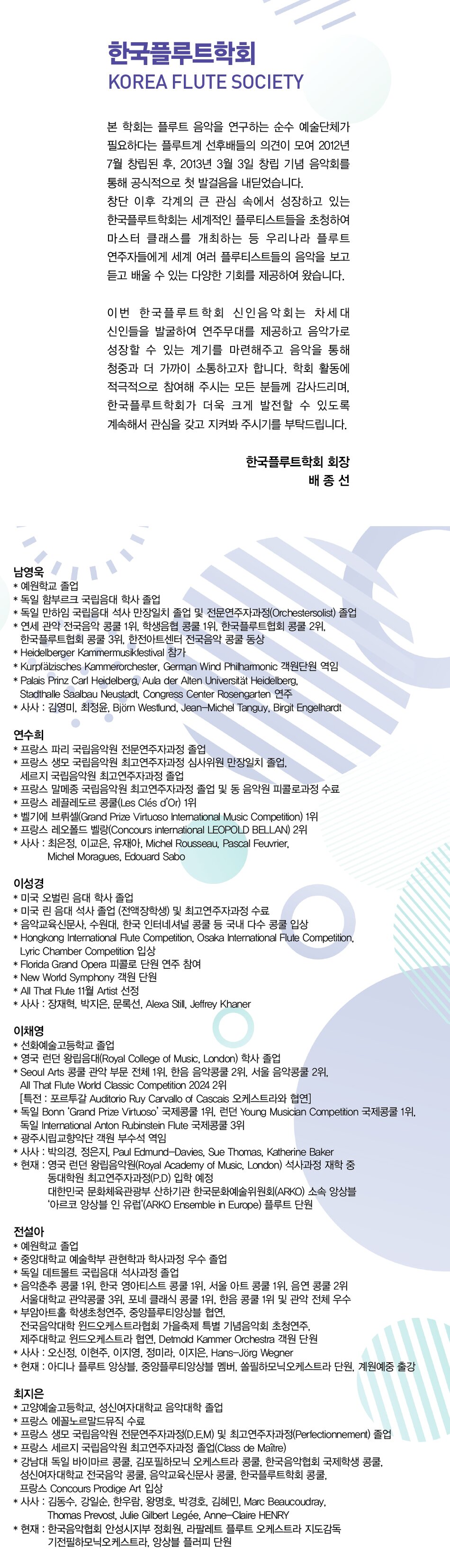 남영욱  * 예원학교 졸업  * 독일 함부르크 국립음대 학사 졸업  * 독일 만하임 국립음대 석사 만장일치 졸업 및 전문연주자과정(Orchestersolist) 졸업  * 연세 관악 전국음악콩쿨 1위, 학생음협콩쿨 1위, 한국플루트협회콩쿨 2위,  한국플루트협회콩쿨 3위, 한전아트센터 전국음악콩쿨 동상  * Heidelberger Kammermusikfestival 참가  * Kurpfälzisches Kammerorchester, German Wind Philharmonic 객원단원 역임  * Palais Prinz Carl Heidelberg, Aula der Alten Universität Heidelberg,  Stadthalle Saalbau Neustadt, Congress Center Rosengarten 연주  * 사사 : 김영미, 최정윤, Björn Westlund, Jean-Michel Tanguy, Birgit Engelhardt    연수희  * 프랑스 파리 국립음악원 전문연주자과정 졸업  * 프랑스 생모 국립음악원 최고연주자과정 심사위원 만장일치 졸업,  세르지 국립음악원 최고연주자과정 졸업  * 프랑스 말메종 국립음악원 최고연주자과정 졸업 및 동 음악원 피콜로과정 수료  * 프랑스 레끌레도르 콩쿨(Les Clés d’Or) 1위  * 벨기에 브뤼셀(Grand Prize Virtuoso International Music Competition) 1위  * 프랑스 레오폴드 벨랑(Concours international LEOPOLD BELLAN) 2위    이성경  * 미국 오벌린 음대 학사 졸업  * 미국 린 음대 석사 졸업 (전액장학생) 및 최고연주자과정 수료  * 음악교육신문사, 수원대, 한국 인터네셔널 콩쿨 등 국내 다수 콩쿨 입상  * Hongkong International Flute Competition, Osaka International Flute Competition,  Lyric Chamber Competition 입상  * Florida Grand Opera 피콜로 단원 연주 참여  * New World Symphony 객원 단원  * All That Flute 11월 Artist 선정    이채영  * 선화예술고등학교 졸업  * 영국 런던 왕립음악대학교(Royal College of Music, London) 학사 졸업  * Seoul Arts 콩쿨 관악 부문 전체 1위, 한음음악콩쿨 2위, 서울음악콩쿨 2위,  All That Flute World Classic Competition 2024 2위  [특전: 포르투갈 Auditorio Ruy Carvallo of Cascais 오케스트라와 협연]  * 독일 Bonn ‘Grand Prize Virtuoso’ 국제콩쿨 1위,  런던 Young Musician Competition 국제콩쿨 1위,  독일 International Anton Rubinstein Flute 국제콩쿨 3위  * 광주시립교향악단 객원 부수석 역임  * 사사 : 박의경, 정은지, Paul Edmund-Davies, Sue Thomas, Katherine Baker  * 현재 : 영국 런던 왕립음악원 석사과정 재학 중  대한민국 문화체육관광부 산하기관 한국문화예술위원회(ARKO) 소속 앙상블  ‘아르코 앙상블 인 유럽’ (ARKO Ensemble in Europe) 플룻 단원    전설아  * 예원학교 졸업  * 중앙대학교 예술학부 관현학과 학사과정 우수 졸업  * 독일 데트몰트 국립음대 석사과정 졸업  * 음악춘추콩쿨 1위, 한국 영아티스트 콩쿨 1위, 서울 아트 콩쿨 1위, 음연콩쿨 2위  서울대학교 관악콩쿨 3위, 포네 클래식 콩쿨 1위, 한음콩쿨 1위 및 관악 전체 우수  * 부암아트홀 학생초청연주, 중앙플루티앙상블 협연,  전국음악대학 윈드오케스트라 협회 가을축제 특별 기념음악회 초청연주,  제주대학교 윈드오케스트라 협연, Detmold Kammer Orchestra 객원 단원  * 현재 : 아디나 플루트 앙상블, 중앙플루티앙상블 멤버, 쏠필하모닉오케스트라 단원    최지은  * 고양예술고등학교, 성신여자대학교 음악대학 졸업  * 프랑스 에꼴노르말드뮤직 수료  * 프랑스 생모 국립음악원 전문연주자과정(D.E.M) 및  프랑스 생모 국립음악원 최고연주자과정(Perfectionnement) 졸업  * 프랑스 세르지 국립음악원 최고연주자과정 졸업(Class de Maître)  * 강남대 독일 바이마르 콩쿨, 김포필하모닉 오케스트라 콩쿨, 한국음악협회 국제학생콩쿨,  성신여자대학교 전국음악콩쿨, 음악교육신문사콩쿨, 한국플루트학회콩쿨,  프랑스 Concours Prodige Art 입상  * 현재 : 한국음악협회 안성시지부 정회원, 라팔레트 플루트 오케스트라 지도감독  기전필하모닉오케스트라, 앙상블 플러피 단원