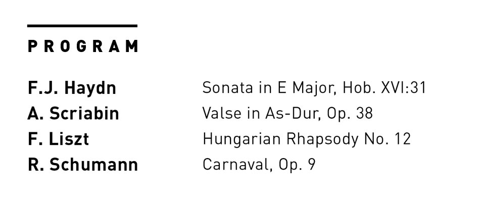 # PROGRAM  F.J. Haydn ... Sonata in E Major, Hob. XVI:31  B. Scriabin ... Valse in As-Dur, Op. 38  F. Liszt ... Hungarian Rhapsody No. 12  R. Schumann ... Carnaval, Op. 9