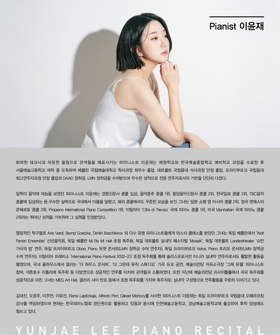 # Pianist 이윤재  화려한 테크닉과 따듯한 울림으로 관객들을 매료시키는 피아니스트 이윤재는 예원학교와 한국예술종합학교 예비학교 과정을 수료한 후 서울예술고등학교 재학 중 도독하여 베를린 국립예술대학교 학사과정 최우수 졸업, 데트몰트 국립음대 석사과정 만점 졸업, 프라이부르크 국립음대 최고연주자과정 만점 졸업과 DAAD 장학금, LMN 장학금을 수여받으며 우수한 성적으로 전문 연주자로서의 기반을 단단히 다졌다.   일찍이 음악에 재능을 보였던 피아니스트 이윤재는 경항신문사 콩쿨 입상, 음악춘추 콩쿨 1위, 중앙음악신문사 콩쿨 2위, 한국일보 콩쿨 2위, TBC음악 콩쿨에 입상하는 등 우수한 실력으로 국내에서 이름을 알렸고, 해외 콩쿨에서도 꾸준한 모습을 보인 그녀는 일본 쇼팽 영 아시아 콩쿨 2위, 영국 맨체스터 콘체르토 콩쿨 2위, Propiano International Piano Competition 1위, 이탈리아 &lsquo;Citt&agrave; di Treviso&rsquo; 국제 피아노 콩쿨 1위, 미국 Manhattan 국제 피아노 콩쿨 2위라는 뛰어난 성적을 거머쥐며 그 실력을 인정받았다.   열정적인 학구열로 Arie Vardi, Bernd Goetzke, Dimitri Baschikirov 외 다수 유명 피아니스트들에게 마스터 클래스를 받았던 그녀는 독일 베를린에서 &lsquo;Wolf Ferrari Ensemble&rsquo; 신년음악회, 독일 베를린 Mi Ra Mi Hall 초청 독주회, 독일 데트몰트 실내악 페스티벌 &lsquo;Mosaik&rsquo;, 독일 데트몰트 Landestheater &lsquo;슈만 가곡의 밤&rsquo; 연주, 독일 프라이부르크 Oboe, Piano 듀엣 콘서트(LMN 장학금 수여 연주자), 독일 프라이부르크 Voice, Piano 트리오 콘서트(LMN 장학금 수여 연주자), 이탈리아 트레비소 &lsquo;International Piano Festival 2022-23&rsquo; 초청 독주회를 통해 솔리스트로서만 아니라 실내악 연주자로서도 활발한 활동을 펼쳤으며, 국내 율하우스에서 열리는 &lsquo;더 하우스 콘서트&rsquo;, &lsquo;더 그란데 뮤직 스튜디오&rsquo; 가곡 듀오 공연, 예술의전당 자유소극장 &lsquo;그해 유월&rsquo; 피아니스트 참여, 석촌호수 아뜰리에 독주회 등 다방면으로 성공적인 연주를 마치며 관객들과 소통하였다. 또한 지난해 예술의전당 리사이틀홀에서 귀국 독주회를 성공적으로 마친 그녀는 MEG Art Hall, 갤러리 사이 반포 등에서 초청 독주회를 가지며 독주자로, 실내악 구성원으로 연주활동을 꾸준히 이어가고 있다.   김대진, 오윤주, Elena Lapitzkaja, Alfredo Perl, Gilead Mishory를 사사한 피아니스트 이윤재는 독일 프라이부르크 국립음대 오페라코칭 강사를 역임하였으며 현재는 한국피아노협회 정단원으로 활동하고 있음과 동시에 인천예술고등학교, 경남예술고등학교에 출강하여 후학 양성에도 힘쓰고 있다.