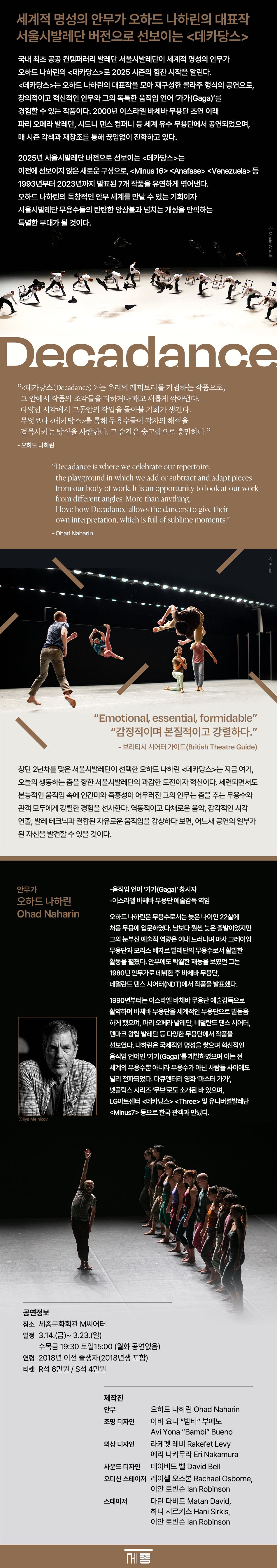 25세종시즌 Decadance by Ohad Naharin 오하드 나하린 데카당스 서울시발레단 국내 최초 공공 컨템퍼러리 발레단 서울시발레단이 세계적 명성의 안무가 오하드 나하린의 데카당스로 2025 시즌의 힘찬 시작을 알린다. 데카당스는 오하드 나하린의 대표작을 모아 재구성한 콜라주 형식의 공연으로, 창의적이고 혁신적인 안무와 그의 독특한 움직임 언어 '가가(Gaga)'를 경험할 수 있는 작품이다. 2000년 이스라엘 바체바 무용단 초연 이래 파리 오페라 발레단, 시드니 댄스 컴퍼니 등 세계 유수 무용단에서 공연되었으며, 매 시즌 각색과 재창조를 통해 끊임없이 진화하고 있다. 2025년 서울시발레단 버전으로 선보이는 데카당스는 이전에 선보이지 않은 새로운 구성으로, Minus 16 Anafase Venezuela 등 1993년부터 2023 년까지 발표된 7개 작품을 유연하게 엮어낸다. 오하드 나하린의 독창적인 안무 세계를 만날 수 있는 기회이자 서울시발레단 무용수들의 탄탄한 앙상블과 넘치는 개성을 만끽하는 특별한 무대가 될 것이다. 데카당스(Decadance)는 우리의 레퍼토리를 기념하는 작품으로, 그 안에서 작품의 조각들을 더하거나 빼고 새롭게 깎아낸다. 다양한 시각에서 그동안의 작업을 돌아볼 기회가 생긴다. 무엇보다 데카당스를 통해 무용수들이 각자의 해석을 접목시키는 방식을 사랑한다. 그 순간은 숭고함으로 충만하다. - 오하드 나하린 Emotional, essential, formidable 감정적이며 본질적이고 강렬하다. -브리티시 시어터 가이드(British Theatre Guide) 창단 2년차를 맞은 서울시발레단이 선택한 오하드 나하린 데카당스는 지금 여기, 오늘의 생동하는 춤을 향한 서울시발레단의 과감한 도전이자 혁신이다. 세련되면서도 본능적인 움직임 속에 인간미와 즉흥성이 어우러진 그의 안무는 춤을 추는 무용수와 관객 모두에게 강렬한 경험을 선사한다. 역동적이고 다채로운 음악, 감각적인 시각 연출, 발레 테크닉과 결합된 자유로운 움직임을 감상하다 보면, 어느새 공연의 일부가 된 자신을 발견할 수 있을 것이다. 안무가 오하드 나하린(Ohad Naharin) - 움직임 언어 '가가(Gaga)' 창시자 - 이스라엘 바체바 무용단 예술감독 (1990~), 상임안무가 오하드 나하린은 무용수로서는 늦은 나이인 22살에 처음 무용에 입문하였다. 남보다 훨씬 늦은 출발이었지만 그의 눈부신 예술적 역량은 이내 드러나며 마사 그레이엄 무용단과 모리스 베자르 발레단의 무용수로서 활발한 활동을 펼쳤다. 안무에도 탁월한 재능을 보였던 그는 1980년 안무가로 데뷔한 후 바체바 무용단, 네덜란드 댄스 시어터(NDT)에서 작품을 발표했다. 1990년부터는 이스라엘 바체바 무용단 예술감독으로 활약하며 바체바 무용단을 세계적인 무용단으로 발돋움 하게 했으며, 파리 오페라 발레단, 네덜란드 댄스 시어터, 덴마크 왕립 발레단 등 다양한 무용단에서 작품을 선보였다. 나하린은 국제적인 명성을 쌓으며 혁신적인 움직임 언어인 '가가(Gaga)'를 개발하였으며 이는 전 세계의 무용수뿐 아니라 무용수가 아닌 사람들 사이에도 널리 전파되었다. 다큐멘터리 영화 '마스터 가가', 넷플릭스 시리즈 '무브'로도 소개된 바 있으며, LG 아트센터 데카당스 Three 및 유니버설발레단 Minus 17 등으로 한국 관객과 만났다. Seoul Metropolitan Ballet, Decadance by Ohad Naharin The Seoul Metropolitan Ballet, Korea's first public contemporary ballet company, will mark a powerful start to its 2025 Sejong Season with Decadance by world-renowned choreographer Ohad Naharin. This ever-evolving performance allows audiences to experience pieces from Naharin's most iconic works, woven together into a new story and brought to life through his unique movement language, Gaga. Since its premiere by Israel's Batsheva Dance Company in 2000, Decadance has been performed by various dance companies around the world and has continuously evolved through seasonal adaptations and recreations. The 2025 Seoul Metropolitan Ballet version of Decadance will present an entirely new rendition that has never been performed before, offering an opportunity to appreciate Ohad Naharin's unique choreographic world and enjoy the powerful ensemble and overflowing individuality of the Seoul Metropolitan Ballet dancers. 공연정보 장소 Venue 세종문화회관 M씨어터 Sejong M Theater 티켓 Ticket R 60,000원 S 40,000원 일정 Date 3.14.(금) -3.23.(일) 수목금 19:30 토일 15:00 *월·화요일 공연없음 연령 Age 2018년 이전 출생자(2018년생 포함) 제작진 안무 조명 디자인 오하드 나하린 Ohad Naharin 아비 요나 밤비 부에노 Avi Yona Bambi Bueno 의상 디자인 라케펫 레비 Rakefet Levy, 에리 나카무라 Eri Nakamura 사운드 디자인 데이비드 벨 David Bell 오디션 스테이저 레이첼 오스본Rachael Osborne, 이안 로빈슨 lan Robinson 스테이저 하니 시르키스 Hani Sirkis, 마탄 다비드Matan David, 이안 로빈슨 lan Robinson 