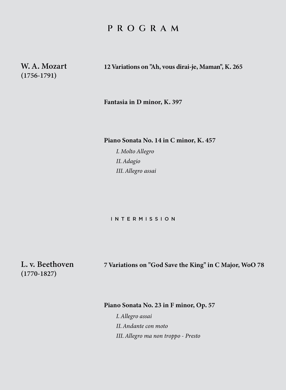W. A. Mozart (1756-1791)  12 Variations on "Ah, vous dirai-je, Maman" K.265   Fantasia in D minor, K.397   Piano Sonata No.14 in C minor, K.457     L. v. Beethoven (1770-1827)  7 Variations on "God Save the King" in C Major, WoO 78   Piano Sonata No. 23 in F minor, Op. 57