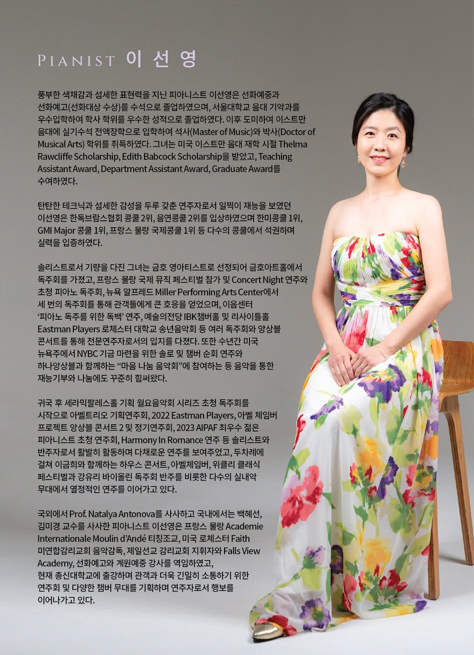 Pianist 이선영  풍부한 색채감과 섬세한 표현력을 지닌 피아니스트 이선영은 선화예중과 선화예고(선화대상 수상)를 수석으로 졸업하였으며, 서울대학교 음대 기악과를 우수입학하여 학사학위를 우수한 성적으로 졸업하였다. 이후 도미하여 이스트만 음대에 실기수석 전액장학으로 입학하여 석사(Master of Music)와 박사(Doctor of Musical Arts) 학위를 취득하였다. 그녀는 미국 이스트만 음대 재학 시절 Thelma Rawcliffe Scholarship, Edith Babcock Scholarship을 받았고, Teaching Assistant Award, Department Assistant Award, Graduate Award를 수여하였다.  탄탄한 테크닉과 섬세한 감성을 두루 갖춘 연주자로서 일찍이 재능을 보였던 이선영은 한독브람스협회 콩쿨 2위, 음연콩쿨 2위를 입상하였으며 한미콩쿨 1위, GMI Major 콩쿨 1위, 프랑스 물랑 국제콩쿨 1위 등 다수의 콩쿨에서 석권하며 실력을 입증하였다.  솔리스트로서 기량을 다진 그녀는 금호 영아티스트로 선정되어 금호아트홀에서 독주회를 가졌고, 프랑스 물랑 국제 뮤직 페스티벌 참가 및 Concert Night 연주와 초청 피아노 독주회, 뉴욕 알프레드 Miller Performing Arts Center에서 세 번의 독주회를 통해 관객들에게 큰 호응을 얻었으며, 이음센터 ‘피아노 독주를 위한 독백’ 연주, 예술의전당 리사이틀홀 Eastman Players 로체스터 대학교 송년음악회 등 여러 독주회와 앙상블 콘서트를 통해 전문연주자로서의 입지를 다졌다. 또한 수년간 미국 뉴욕주에서 NYBC 기금 마련을 위한 솔로 및 챔버 순회 연주와 하나앙상블과 함께하는 “마음 나눔 음악회”에 참여하는 등 음악을 통한 재능기부와 나눔에도 꾸준히 힘써왔다.  귀국 후 세라믹팔레스홀 기획 월요음악회 시리즈 초청 독주회를 시작으로 아벨트리오 기획연주회, 2022 Eastman Players, 아벨 체임버 프로젝트 앙상블 콘서트 2 및 정기연주회, 2023 AIPAF 최우수 젊은 피아니스트 초청 연주회, Harmony In Romance 연주 등 솔리스트와 반주자로서 활발히 활동하며 다채로운 연주를 보여주었다.  국외에서 Prof. Natalya Antonova를 사사하고 국내에서는 백혜선, 김미경 교수를 사사한 피아니스트 이선영은 프랑스 물랑 Academie Internationale Moulin d’Ande 티칭조교, 미국 로체스터 Faith 미연합감리교회 음악감독, 제일선교 감리교회 지휘자와 Falls View Academy, 선화예고와 계원예중 강사를 역임하였고, 현재 총신대학교에 출강하며 관객과 더욱 긴밀히 소통하기 위한 연주회 및 다양한 챔버 무대를 기획하며 연주자로서 행보를 이어나가고 있다.