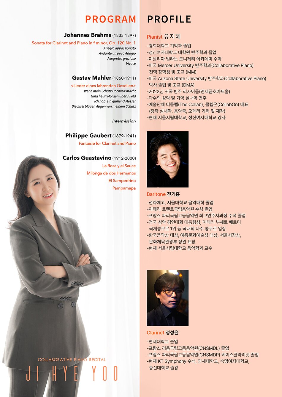 PROGRAM Johannes Brahms (1833-1897) Sonata for Clarinet and Piano in f minor, Op. 120 No. 1 Allegro appassionato Andante un poco Adagio Allegretto grazioso Vivace Gustav Mahler (1860-1911) Wenn mein Schatz Hochzeit macht Ging heut’ Morgen über’s Feld Ich hab’ ein glühend Messer Die zwei blauen Augen von meinem Schatz Intermission Philippe Gaubert (1879-1941) Fantaisie for Clarinet and Piano Carlos Guastavino (1912-2000) La Rosa y el Sauce Milonga de dos Hermanos El Sampedrino Pampamapa PROFILE Pianist 유지혜 -경희대학교 기악과 졸업 -성신여자대학교 대학원 반주학과 졸업 -이탈리아 밀라노 도니제티 아카데미 수학 -미국 Mercer University 반주학과(Collaborative Piano) 전액 장학생 및 조교 (MM) -미국 Arizona State University 반주학과(Collaborative Piano) 박사 졸업 및 조교 (DMA) -2022년 귀국 반주 리사이틀(연세금호아트홀) -다수의 성악 및 기악 실내악 연주 -예술단체 더콜렙(The Collab), 콜렙온(CollabOn) 대표 (창작 실내악, 음악극, 오페라 기획 및 제작) -현재 서울시립대학교, 성신여자대학교 강사 Baritone 전기홍 -선화예고, 서울대학교 음악대학 졸업 -이태리 트렌토국립음악원 수석 졸업 -프랑스 파리국립고등음악원 최고연주자과정 수석 졸업 -전국 성악 경연대회 대통령상, 이태리 부세토 베르디 국제콩쿠르 1위 등 국내외 다수 콩쿠르 입상 -한국음악상 대상, 예총문화예술상 대상, 서울시장상, 문화체육관광부 장관 표창 -현재 서울시립대학교 음악학과 교수 Clarinet 정성윤 -연세대학교 졸업 -프랑스 리옹국립고등음악원(CNSMDL) 졸업 -프랑스 파리국립고등음악원(CNSMDP) 베이스클라리넷 졸업 -현재 KT Symphony 수석, 연세대학교, 숙명여자대학교, 총신대학교 출강