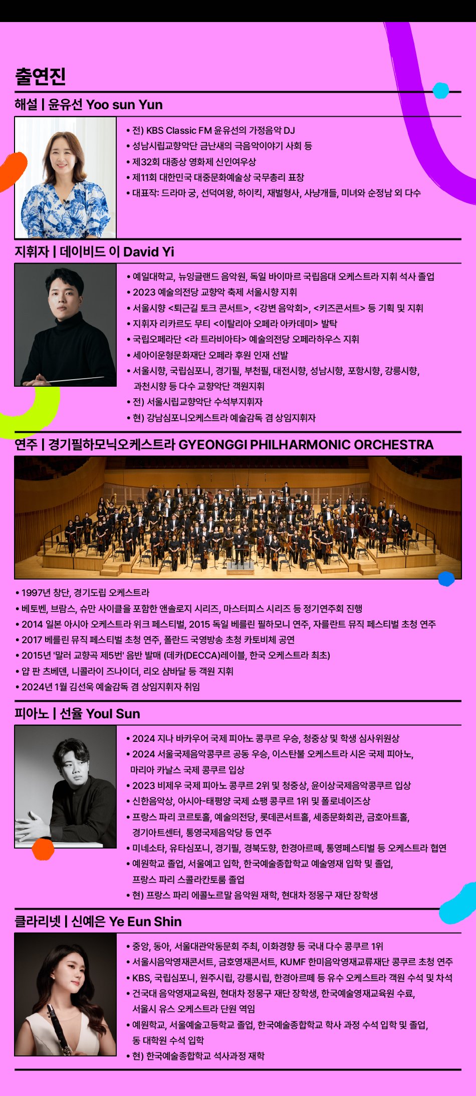 해설 | 윤유선 Yoo sun Yun • 전) KBS Classic FM 윤유선의 가정음악 DJ • 성남시립교향악단 금난새의 극음악이야기 사회 등 • 제32회 대종상 영화제 신인여우상 • 제11회 대한민국 대중문화예술상 국무총리 표창 • 대표작: 드라마 궁, 선덕여왕, 하이킥, 재벌형사, 사냥개들, 미녀와 순정남 외 다수  지휘자 | 데이비드 이 David Yi • 예일대학교, 뉴잉글랜드 음악원, 독일 바이마르 국립음대 오케스트라 지휘 석사 졸업 • 2023 예술의전당 교향악 축제 서울시향 지휘 • 서울시향 <퇴근길 토크 콘서트>, <강변 음악회>, <키즈콘서트> 등 기획 및 지휘 • 지휘자 리카르도 무티 <이탈리아 오페라 아카데미> 발탁 • 국립오페라단 <라 트라비아타> 예술의전당 오페라하우스 지휘 • 세아이운형문화재단 오페라 후원 인재 선발 • 서울시향, 국립심포니, 경기필, 부천필, 대전시향, 성남시향, 포항시향, 강릉시향, 과천시향 등 다수 교향악단 객원지휘 • 전) 서울시립교향악단 수석부지휘자 • 현) 강남심포니오케스트라 예술감독 겸 상임지휘자  연주 | 경기필하모닉오케스트라 GYEONGGI PHILHARMONIC ORCHESTRA • 1997년 창단, 경기도립 오케스트라 • 베토벤, 브람스, 슈만 사이클을 포함한 앤솔로지 시리즈, 마스터피스 시리즈 등 정기연주회 진행 • 2014 일본 아시아 오케스트라 위크 페스티벌, 2015 독일 베를린 필하모니 연주, 자를란트 뮤직 페스티벌 초청 연주 • 2017 베를린 뮤직 페스티벌 초청 연주, 폴란드 국영방송 초청 카토비체 공연 • 2015년 '말러 교향곡 제5번' 음반 발매 (데카(DECCA)레이블, 한국 오케스트라 최초) • 얍 판 츠베덴, 니콜라이 즈나이더, 리오 샴바달 등 객원 지휘  피아노 | 선율 Youl Sun • 2024 지나 바카우어 국제 피아노 콩쿠르 우승, 청중상 및 학생 심사위원상 • 2024 서울국제음악콩쿠르 공동 우승, 이스탄불 오케스트라 시온 국제 피아노, 마리아 카날스 국제 콩쿠르 입상 • 2023 비제우 국제 피아노 콩쿠르 2위 및 청중상, 윤이상국제음악콩쿠르 입상 • 신한음악상, 아시아-태평양 국제 쇼팽 콩쿠르 1위 및 폴로네이즈상 • 프랑스 파리 코르토홀, 예술의전당, 롯데콘서트홀, 세종문화회관, 금호아트홀, 경기아트센터, 통영국제음악당 등 연주 • 미네소타, 경기필, 경북도향, 한경아르테, 통영페스티벌 등 오케스트라 협연 • 예원학교 졸업, 서울예고 입학, 한국예술종합학교 예술영재 입학 및 졸업, 프랑스 파리 스콜라칸토룸 졸업 • 현) 프랑스 파리 에콜노르말 음악원 재학, 현대차 정몽구 재단 장학생  클라리넷 | 신예은 Ye Eun Shin • 중앙, 동아, 서울대관악동문회 주최, 이화경향 등 국내 다수 콩쿠르 1위 • 서울시음악영재콘서트, 금호영재콘서트, KUMF 한미음악영재교류재단 콩쿠르 초청 연주 • KBS, 국립심포니, 원주시립, 강릉시립, 한경필하모닉 등 유수 오케스트라 객원 수석 및 차석 • 건국대 음악영재교육원, 현대차 정몽구 재단 장학생, 한국예술영재교육원 수료, 서울시 유스 오케스트라 단원 역임 • 예원학교, 서울예술고등학교 졸업, 한국예술종합학교 학사 과정 수석 입학 및 졸업, 동 대학원 수석 입학 • 현) 한국예술종합학교 석사과정 재학