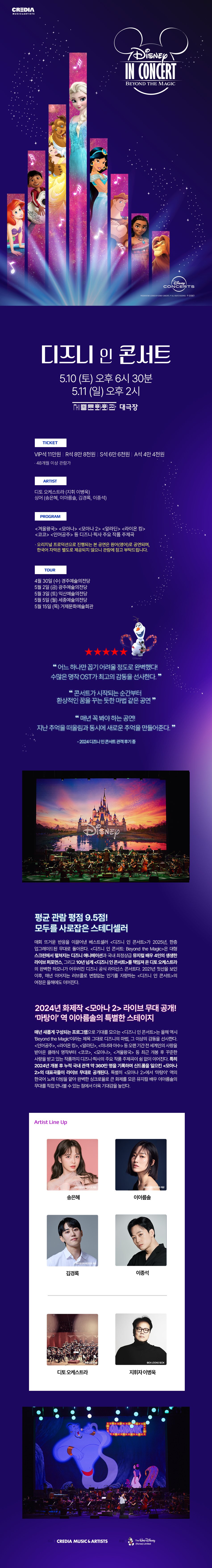 ■ 평균 관람 평점 9.5점! 모두를 사로잡은 스테디셀러!  매회 뜨거운 반응을 이끌어낸 베스트셀러 <​디즈니 인 콘서트>가 2025년, 한층 업그레이드된 무대로 돌아온다. <​디즈니 인 콘서트: Beyond the Magic>은 대형 스크린에서 펼쳐지는 디즈니 애니메이션과 국내 최정상급 뮤지컬 배우 4인의 생생한 라이브 퍼포먼스, 그리고 10년 넘게 <​디즈니 인 콘서트>를 책임져 온 디토 오케스트라의 완벽한 하모니가 어우러진 디즈니 공식 라이선스 콘서트이다. 2021년 첫선을 보인 이후, 매년 이어지는 러브콜로 변함없는 인기를 자랑하는 <​디즈니 인 콘서트>의 여정은 올해에도 이어진다.  2025 <​디즈니 인 콘서트: Beyond the Magic>은 5월 10~11일 서울 세종문화회관 대극장에서 열리며, 4월 30일 경주, 5월 2일 광주, 5월 3일 익산, 5월 5일 세종, 그리고 5월 15일 거제도까지. 전국 각지에서 디즈니의 마법 같은 순간을 선보일 예정이다.    ■ 2024년 화제작 <​모아나 2> 라이브 무대 공개! ‘마탕이’역 이아름솔의 특별한 스테이지!  매년 새롭게 구성되는 프로그램으로 기대를 모으는 <​디즈니 인 콘서트>는 올해 역시 ‘Beyond the Magic’이라는 제목 그대로 디즈니의 마법, 그 이상의 감동을 선사한다. <​인어공주>, <​라이온 킹>, <​알라딘>, <​미녀와 야수>등 오랜 기간 전 세계인의 사랑을 받아온 클래식 명작부터 <​코코>, <​모아나>, <​겨울왕국>등 최근 개봉 후 꾸준한 사랑을 받고 있는 작품까지! 디즈니∙픽사의 주요 작품 주제곡이 쉼 없이 이어진다. 특히 2024년 개봉 후 누적 국내 관객 약 360만 명을 기록하며 신드롬을 일으킨 <​모아나 2>의 대표곡들이 라이브 무대로 공개된다. 특별히 <​모아나 2>에서 ‘마탕이’역의 한국어 노래 더빙을 맡아 완벽한 싱크로율로 큰 화제를 모은 뮤지컬 배우 이아름솔의 무대를 직접 만나볼 수 있는 점에서 더욱 기대감을 높인다.