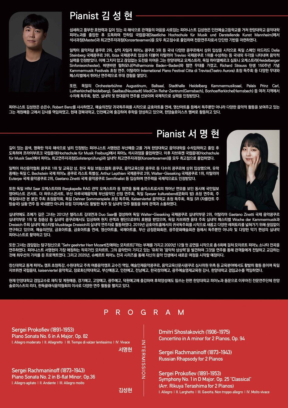 Pianist 김성현  섬세하고 풍부한 표현력과 깊이 있는 곡 해석으로 관객들의 마음을 사로잡는 피아니스트 김성현은 인천예술고등학교를 거쳐 한양대학교 음악대학 피아노과를 졸업한 후 도독하여 만하임 국립음대(Staatliche Hochschule für Musik und Darstellende Kunst Mannheim)에서 석사과정(Master)과 최고연주자과정(Konzertexamen)을 모두 최고점수로 졸업하며 전문연주자로서 단단한 기반을 마련하였다.  일찍이 음악저널 콩쿠르 2위, 삼익 자일러 피아노 콩쿠르 3위 등 국내 다양한 콩쿠르에서 상위 입상을 시작으로 독일 스페인 마드리드 Delia Steinberg 국제콩쿠르 3위, Ibiza 국제콩쿠르 입상과 더불어 이탈리아 Treviso 국제콩쿠르 1위를 수상하는 등 국내외 두각을 나타내며 음악적 실력을 인정받았다. 이에 그치지 않고 끊임없는 도전을 이어온 그는 한양대학교 오케스트라, 독일 하이델베르크 심포니 오케스트라(Heidelberger Sinfonieorchester), 바덴바덴 필하모니(Philharmonie Baden-Baden)와 협연 무대를 가졌고, Richard Strauss 탄생 150주년 기념 Kammermusik Festivals 초청 연주, 이탈리아 International Piano Festival Citta di Treviso(Teatro Aurora) 초청 독주회 등 다양한 무대와 페스티벌에서 뛰어난 연주력으로 무대 경험을 쌓았다.  또한, 독일의 Orchesterbühne Augustinum, Ballsaal, Stadthalle Heidelberg Kammermusiksaal, Palais Prinz Carl, Lutherkirche(Heidelberg), Saalbau(Neustadt) MediClin Reha-Zentrum(Gernsbach), Bonhoefferkirche(Hemsbach) 등 여러 지역에서 수차례 독주회, 협연, 실내악 및 현대음악 연주를 선보이며 국제적으로 실력을 인정받았다.  피아니스트 김성현은 손은수, Robert Benz를 사사하였고, 예술의전당 귀국독주회를 시작으로 금호아트홀 연세, 영산아트홀 등에서 독주뿐만 아니라 다양한 음악적 활동을 보여주고 있는 그는 계원예중·고에서 강사를 역임하였고, 현재 경북대학교, 인천예고에 출강하여 후학을 양성하고 있으며, 한양솔로이스츠 멤버로 활동하고 있다.   Pianist 서명현  깊이 있는 음색, 명확한 악곡 해석으로 널리 인정받는 피아니스트 서명현은 부산예중·고를 거쳐 한양대학교 음악대학을 수석입학하고 졸업 후 도독하여 프라이부르크 국립음대(Hochschule für Musik Freiburg)에서 피아노 석사과정을 졸업하였다. 이후 자브뤼켄 국립음대(Hochschule für Musik Saar)에서 피아노 최고연주자과정(Solistenprüfung)과 실내악 최고연주자과정(Konzertexamen)을 모두 최고점으로 졸업하였다.  일찍이 마산음악협회 콩쿠르 1위 및 교육감 상, 한국 독일 브람스협회 콩쿠르, 음악교육신문 콩쿠르 등 다수의 콩쿠르에 상위 입상했으며, 유학 중에는 독일 C. Bechstein 국제 피아노 콩쿠르 리스트 특별상, Arthur Lepthien 국제콩쿠르 2위, Walter-Gieseking 국제콩쿠르 1위, 이탈리아 Euterpe 국제 음악콩쿠르 2위, Gaetano Zinetti 국제 음악콩쿠르 Semifinalist 등 입상하며 연주력을 국제적으로도 인정받았다.  또한 독일 HfM Saar 오케스트라와 Bergkapelle RAG 관악 오케스트라 등 협연을 통해 솔리스트로서의 뛰어난 면모를 보인 동시에 국민일보 영아티스트 콘서트, 더 하우스콘서트, 부산 마루국제음악제 부산음악인 선정 연주회, 독일 Speyer kulturabend(문화의 밤) 초청 연주회, 주 독일대사관 본 분관 주최 초청음악회, 독일 Dahner Sommerspiele 초청 독주회, Kaiserviertel 음악학교 초청 독주회, 독일 SR (자를란트 주 방송국) 실황 연주 등 국내뿐만 아니라 유럽 각지에서도 활발한 독주 및 실내악 연주 활동을 하며 관객과 소통하였다.  실내악에도 조예가 깊은 그녀는 2012년 첼리스트 김대연과 Duo Saar를 결성하여 독일 Walter-Gieseking 국제콩쿠르 실내악부문 2위, 이탈리아 Gaetano Zinetti 국제 음악콩쿠르 실내악부문 1위 및 청중상 등 실내악 콩쿠르에서도 입상하며 현지 관객과 평단으로부터 호평을 받았으며, 독일 자브뤼켄 음대 주최 실내악 페스티벌 Woche der Kammermusik과 Dreieich 주최 실내악 페스티벌 Musiktage Dreieich의 실내악 연주자로 활동하였다. 2019년 금호아트홀에서의 귀국독주회를 시작으로 새롭고 다양한 레퍼토리를 넓혀가기 위해 끊임없이 연구하고 있으며, 예술의전당, 금호아트홀, 금호아트홀 연세, 영산아트홀, 국제아트홀, 부산 금정문화회관, 광주문화예술회관 등에서 독주뿐만 아니라 및 다양한 악기 편성의 실내악 피아니스트로 활약하고 있다.  또한 그녀는 끊임없는 탐구정신으로 “Sehr geehrter Herr Mozart(친애하는 모차르트)”라는 부제를 가지고 2020년 12월 첫 공연을 시작으로 총 6회에 걸쳐 모차르트 피아노 소나타 전곡을 연주하였다. 피아니스트 서명현이 가장 애정하는 작곡가인 모차르트. 그의 음악만이 가지고 있는 ‘유희’와 ‘음악적 상상력’을 발견하여 그것을 연주를 통해 관객들에게 전달하고 교감하는 것에 최우선의 가치를 둔 프로젝트였다. 그리고 2025년, 슈베르트 피아노 전곡 시리즈를 통해 자신의 음악 인생에서 새로운 여정을 시작할 예정이다.  창신대학교 동계 피아노 캠프 초청특강, 수원대학교 주최 여름음악캠프 교수진 역임, 예술인재음악콩쿠르, 음악교육신문사콩쿠르 심사위원 위촉 등 교육분야에서도 활발히 활동 중이며 독일 자브뤼켄 국립음대, Kaiserviertel 음악학교, 장로회신학대학교, 부산예중·고, 한국창의예고, 광주예술영재교육원 강사, 한양대학교 겸임교수를 역임하였다.  현재 안양대학교 겸임교수로 재직 및 경기예고, 고양예고, 광주예고, 덕원예고, 인천예고, 전남예고에 출강하며 후학양성에도 힘쓰는 한편 한양대학교 피아노과 동문으로 이루어진 전문연주단체 한양 솔로이스츠의 리더, 한독클래식음악협회 이사로 다양한 연주 활동을 펼치고 있다. Prokofiev Piano Sonata No. 6 in A Major, Op. 82 서명현 Sergei Rachmaninoff (1873-1943) Piano Sonata No. 2 in B-flat Minor, Op.36 I. Allegro agitato II. Andante III. Allegro molto  김성현  INTERMISSION  Dmitri Shostakovich (1906-1975) Concertino in A minor for 2 Pianos, Op. 94  Sergei Rachmaninoff (1873-1943) Russian Rhapsody for 2 Pianos  Sergei Prokofiev (1891-1953) Symphony No. 1 in D Major, Op. 25 