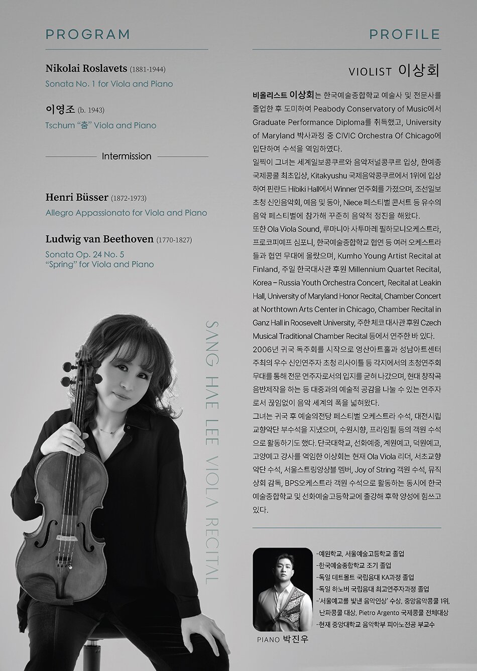 PROGRAM  Nikolai Roslavets (1881-1944)  Sonata No. 1 for Viola and Piano     이영조 (b. 1943)  Tschum “춤” Viola and Piano     Intermission     Henri Büsser (1872-1973)  Allegro Appassionato for Viola and Piano     Ludwig van Beethoven (1770-1827)  Sonata Op. 24 No. 5 “Spring” for Viola and Piano PROFILE  비올리스트 이상회는 한국예술종합학교 예술사 및 전문사를 졸업한 후 도미하여 Peabody Conservatory of Music에서 Graduate Performance Diploma를 취득했고, University of Maryland 박사과정 중 CIVIC Orchestra Of Chicago에 입단하여 수석을 역임하였다.     일찍이 그녀는 세계일보콩쿠르와 음악저널콩쿠르 입상, 한예종국제콩쿨 최초입상, Kitakyushu 국제음악콩쿠르에서 1위에 입상하여 핀란드 Hibiki Hall에서 Winner 연주회를 가졌으며, 조선일보 초청 신인음악회, 예음 및 동아 체임버 페스티벌 콘서트 등 유수의 음악 페스티벌에 참가해 꾸준히 음악적 정진을 해왔다.     또한 Ola Viola Sound, 루마니아 사투마레 필하모니오케스트라, 프로코피예프 심포니오케스트라, 한국예술종합학교 정기연주회 협연 등 여러 오케스트라들과 협연 무대에 올랐으며, Kumho Young Artist Recital at Finland, 주일 한국대사관 후원 Millennium Quartet Recital, Korea – Russia Youth Orchestra Concert, Recital at Leakin Hall, University of Maryland Honor Recital, Chamber Concert at Northtown Arts Center in Chicago, Chamber Recital in Ganz Hall in Roosevelt University, 주한 체코 대사관 후원 Czech Musical Traditional Chamber Recital 등에서 연주한 바 있다.     2006년 귀국 독주회(예술의전당 리사이틀홀)를 시작으로 영산아트홀과 성남아트센터 주최의 우수 신인연주자 초청 리사이틀 등 각지에서의 초청연주회 무대를 통해 전문 연주자로서의 입지를 굳혀 나갔으며, 현대 창작곡 <​​괴나리> CD 제작을 하는 등 대중과의 예술적 공감을 나눌 수 있는 연주자로서 끊임없이 음악 세계의 폭을 넓혀왔다.     그녀는 National Symphony Orchestra, Washington 및 CIVIC Orchestra Of Chicago 수석과 예술의전당 페스티벌 오케스트라 수석, 대전시립교향악단 부수석을 지냈으며, 수원시향, 프라임필 등의 객원 수석으로 활동하기도 했다. 단국대학교, 선화예중, 계원예고, 덕원예고, 고양예고 강사를 역임한 이상회는 현재 Ola Viola 리더, 서초교향악단 수석, 서울스트링앙상블 멤버, Joy of String 객원 수석, 뮤직상회 감독, BPS오케스트라 객원 수석으로 활동하는 동시에 한국예술종합학교 및 선화예술고등학교에 출강해 후학 양성에 힘쓰고 있다.     Piano 박진우  -예원학교, 서울예술고등학교 졸업  -한국예술종합학교 조기 졸업  -독일 데트몰트 국립음대 KA과정 졸업  -독일 하노버 국립음대 최고연주자과정 졸업  -‘서울예고를 빛낸 음악인상’ 수상, 중앙음악콩쿨 1위, 난파콩쿨 대상, Pietro Argento 국제콩쿨 전체대상  -현재 중앙대학교 음악학부 피아노전공 부교수
