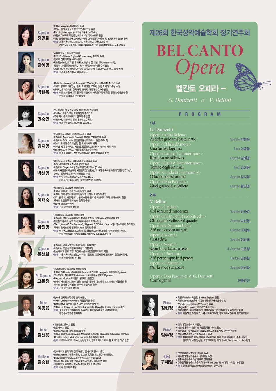 ？PROGRAM  <？？ G. Donizetti >  • Soprano 박현옥  Opera <？？Anna Bolena>  - Al dolce guidami castel natio     • Tenor 이종융  Opera <？？L'Elisir d'Amore>  - Una furtiva lagrima     • Soprano 김혜영  Opera <？？Lucia di Lammermoor>  - Regnava nel sillenzio f     • Tenor 김선용  Opera <？？Lucia di Lammermoor>  - Tombe degli avi miei     • Soprano 김지영  Opera <？？Linda di Chamounix>  - Ah! tardai troppo... O luce di quest' anima     • Soprano 황진영  Opera <？？Don Pasquale>  - Quel guardo il cavaliere        <？？ V. Bellini >  • Soprano 민숙연  Opera <？？Il pirata>  - Col sorriso d’innocenza     • Soprano 박선영  Opera <？？I Capuletti e i Montecchi>  - Oh! quante volte, Oh! quante     • Soprano 이재숙  Opera <？？La Sonnambula>  - Ah! non credea mirarti     • Soprano. 정민희  Opera <？？Norma>  - Casta diva     • M. Soprano 고은정  Opera <？？Norma>  - Sgombra è la sacra selva     • Bar. 김승현  Opera <？？I Puritani>  - Ah! per sempre io ti perdei     • Soprano 윤선화  Opera <？？I Puritani>  - Qui la voce sua soave     ？전출연진  Opera <？？Don Pasquale> di G. Donizetti  Com’è gentil ？PROFILE  소프라노 박현옥  ？Catholic University of America in Washington D.C /D.M.A. 코스 수료  ？카네기 콩쿠르 2위 입상, 한.러 오페라단 2020년 빛낸 오페라 가수상 수상  ？오페라, 오라토라오, 한국가곡, 오페라 아리아 연주회등 출연  현) 바로크와 현대가곡 연구회, 이탈리아 가곡연구회 정회원, 안양오페라단 단원, 한국과 미국에서 연주활동중     테너 이종융  ？경희대 정치외교학과와 성악과 졸업  ？이태리 Umberto Giordano 국립음악원 졸업  ？Napolinova 콩쿠르 1위 등 다수 국제콩쿠르 입상  ？오페라 La Tosca, La Bohème, La Traviata, Rigoletto, L'elisir d'amore 주연  현) 경희대학교 교육대학원 주임교수, 대한음악예술과 비평학회이사, 광명장애인합창단지휘자     테너 김선용  ？계원예술고등학교 졸업  ？한양대학교 졸업  ？Conservatorio Torre Franca 졸업  ？오페라 Il barbiere di siviglia, Madama Butterfly, Il Maestro di Musica, Werther, Così fan tutte, L'elisir d'amore 등 다수의 음악회 출연  현) INITIUM V. E, I Beati, 산정현교회, 영락교회 아카데미 현 오페라단 “창” 단장        소프라노 김혜영  ？서울대학교 & 동 대학원 졸업  ？미국 보스톤 New England Conservatory 대학원 졸업  ？한세대 신학대학원 M-Div 졸업  ？라보엠(Mimi), 코지 판 투테(Fiordiligi역), 돈 조반니(Donna Anna역), 헨젤과 그레텔(Grethel역), 사랑의 묘약(Adina역)등 주역 출연  ？서울신대, 백석대 대학원, 아주대 강사, 원광대 초빙교수, 고양예고 강사 역임  현) 킹스보이스 오페라 컴퍼니 대표     소프라노 김지영  ？단국대학교 대학원 성악과 박사과정 졸업  ？이탈리아 Accademia Donizetti 성악과, 오페라연출 졸업  ？이탈리아 G.Spontini 공립음악원 성악과 박사 졸업 (D.M.A)  ？다수의 오페라 주조역 출연 및 오페라 제작 기획  ？미추홀 레이디 싱어즈, 서울맹아합창단, 그린체리티합창단 지휘 역임  ？협성대학교, 인천예고, 가톨릭대안학교 출강 역임  현) 미추홀 예술단 단장, 한러오페라단 회원, 선화예고 출강     소프라노 황진영  ？경희대학교 음악대학 성악과 졸업  ？이탈리아 Milano 시립음악원 성악과 졸업 및 G.Nicolini 국립음악원 졸업  ？한전음악콩쿠르, 음악교육신문사 콩쿠르외 다수입상  ？“Don giovanni”, “La Boheme”, ”Rigoletto”, “L’elisir d’amore”등 다수오페라 주조역 및 국내외 오케스트라 협연등 수십회 음악회 출연  현) 인천예고(중등영재교육원), 음악중점학교(인천여중)출강, 이탈리아 성악회, 한국성악(학)회, 세계음악협회 정회원 및 INSIEME 앙상블     소프라노 민숙연  ？오스트리아 빈 국립음대 및 최고연주자 과정 졸업  ？CNIPAL 프랑스 국립 오페라센터 솔리스트  ？국내 외 다수의 오페라와 연주회 출연 중  ？이화여대, 성신여대, 전남대 외래교수 역임  현) 엘콰이어 음악감독, Wise-LAB대표     소프라노 박선영  ？예원학교, 서울예고, 이화여대 음대 성악과 졸업  ？독일 뉘른베르크 국립음대 성악과 졸업  ？이탈리아 G.spontini 공립음악원 연주학박사 (D.M.A)  ？제8회 세종문화예술재단 세종음악상 '신인상, 제19회 한국비평가협회 '신인 연주가상', 2019 대한민국 오페라대상 특별상 수상  현) 아주대학교 외래교수, 계원예고 출강, 본헤르젠(주)대표이사, ‘불이에스엔알’ 음악감독     소프라노 이재숙  ？협성대학교 음악학부 성악과 졸업  ？이태리 가에타노 브라가 국립음악원 졸업  ？이태리 리치니오 레피체 국립음악원 비엔뇨 오페라과 졸업  ？코지 판 투테, 사랑의 묘약, 돈 파스콸레 등 다수의 오페라 주역, 오케스트라 협연, 국내외 초청연주 및 수십회 음악회 출연  ？협성대 겸임교수 역임  현) 전문 연주자로 활동 중     소프라노 정민희  ？이태리 Venezia 국립음악원 졸업  ？프랑스 파리 에꼴노르말 최고연주자과정 졸업  ？Puccini, Mascagni 등 국제성악콩쿨 14개 수상  ？프랑스 CNIPAL 국립중앙프로페셔널 아티스트로 활동  ？유럽 오페라극장에서 오페라 27작품, 280여회 주역출연 및 8년간 전속Solist 활동  현) 서울기독대학교 겸임교수, 삼육대학교, 인천예고 출강, (사)한국다문화청소년협회문화예술단 단장, 비바M컬처 대표, 노소모 대표     메조소프라노 고은정  ？추계예술대학 음악대학 성악과 졸업  ？이태리 G.Rossini 국립음악원,Teramo 아카데미, Senigallia 아카데미 Diploma  ？오스트리아 잘츠부르크 Mozarteum 국제여름음악학교 Diploma  ？Pescara Musica 국제 음악 콩쿠르 2위입상  ？오페라 카르멘, 피가로의 결혼, 호프만 이야기, 아드리아 르크브뢰르, 리골렛또등 다수의 오페라 주역 출연 및 국내외 음악회 출연  ？현) 전문 연주자로 활동 중     바리톤 김승현  ？경희대학교 음악대학 성악과 졸업 및 동대학원 석사졸업  ？Italia Ancona 시립음악원 및 B.Gigli 음악원 최고연주자과정 졸업  ？Midwest University 교회음악 박사과정 수료 (DCM)  ？독창회 4회 및 다수의 오페라 및 오라토리오 독창자로 활동  ？경희대학교 외래교수 및 서울종합예술학교 교수역임  현) 전문 연주자로 활동     소프라노 윤선화  ？이탈리아 국립 음악원 산타체칠리아 디플로미노  ？이탈리아 국립 음악원 토레프란카 디플로마  ？협성대학교 강사 역임. 화성시소년소녀합창단부지휘자 역임.  현) 서울기독대학교 출강, 더하모니 합창단 상임지휘자, 틴하모니 합창단지휘자, 라세라 오페라단 부대표     피아노 김현정  ？독일 Frankfurt국립음대 피아노Diplom졸업  ？독일 Darmstadt 음대 피아노 전문연주자과정 졸업 및 반주과(가곡,기악)최고연주자과정 졸업  ？Magaret in Hessen콩쿠르 반주자 수상  ？협성대학교,경인교육대학교 평생교육원 , 경인교육대학교 외래교수 역임  현) 계원예중,덕원예고,세종대 미래교육원, 평택피아노연구회,한국듀오협회     피아노 임수정  ？삼육대학교 음악학과 졸업  ？이탈리아 루카 마렌치오 국립음악원 피아노 졸업  ？이탈리아 산타 체칠리아 국립음악원 오페라코치 및 반주 만점졸업  ？삼육대학교 피아노반주 박사과정 졸업  현) 삼육대학교 및 동 대학원, 콘서바토리 출강, 한국성악(학)회, 수수 성악회, 엠파티아 보컬 앙상블, 고양 오페라단 피아니스트, Syu piano society 단원