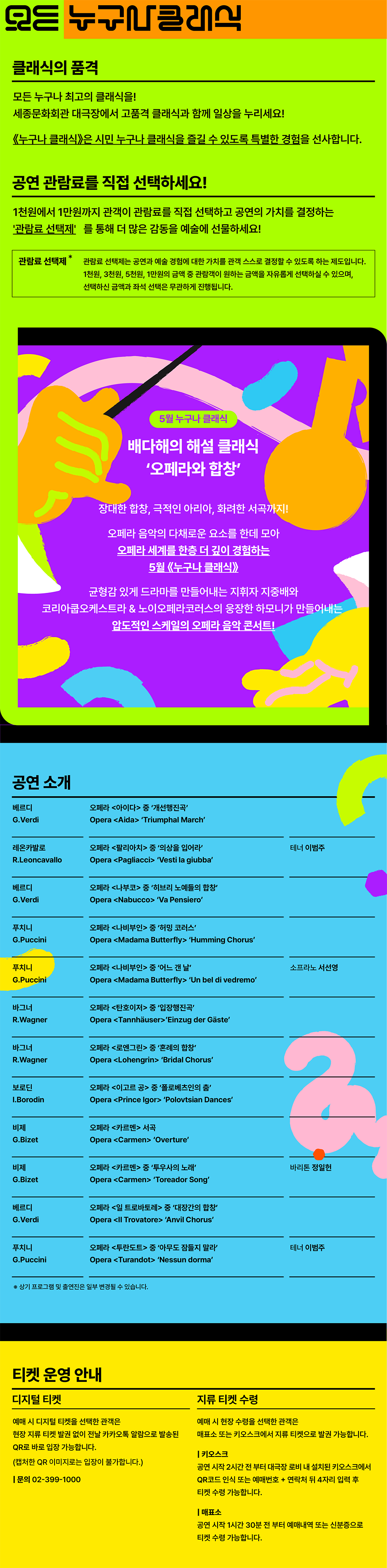 클래식의 품격  모든 누구나 최고의 클래식을!  세종문화회관 대극장에서 고품격 클래식과 함께 일상을 누리세요!  《누구나 클래식》은 시민 누구나 클래식을 즐길 수 있도록 특별한 경험을 선사합니다.  공연 관람료를 직접 선택하세요!  1천원에서 1만원까지 관객이 관람료를 직접 선택하고 공연의 가치를 결정하는  '관람료 선택제'를 통해 더 많은 감동을 예술에 선물하세요!  관람료 선택제 *  관람료 선택제는 공연과 예술 경험에 대한 가치를 관객 스스로 결정할 수 있도록 하는 제도입니다.  1천원, 3천원, 5천원, 1만원의 금액 중 관람객이 원하는 금액을 자유롭게 선택하실 수 있으며,  선택하신 금액과 좌석 선택은 무관하게 진행됩니다. 5월 누구나 클래식  배다해의 해설 클래식  '오페라와 합창'  장대한 합창, 극적인 아리아, 화려한 서곡까지!  오페라 음악의 다채로운 요소를 한데 모아 오페라 세계를 한층 더 깊이 경험하는 5월 《누구나 클래식》  균형감 있게 드라마를 만들어내는 지휘자 지중배와  코리아쿱오케스트라 & 노이오페라코러스의 웅장한 하모니가 만들어내는  압도적인 스케일의 오페라 음악 콘서트! 공연 소개  베르디  G. Verdi  레온카발로  R.Leoncavallo  오페라 아이다 중 '개선행진곡'  Opera Aida 'Triumphal March'  오페라 팔리아치 중 '의상을 입어라'  Opera Pagliacci 'Vesti la giubba'  베르디  G.Verdi  오페라 나부코 중 '히브리 노예들의 합창'  Opera Nabucco 'Va Pensiero'  푸치니  오페라 나비부인 중 '허밍 코러스'  G.Puccini  Opera Madama Butterfly 'Humming Chorus'  테너 이범주  푸치니  오페라 나비부인 중 '어느 갠 날'  소프라노 서선영  G.Puccini  Opera Madama Butterfly 'Un bel di vedremo'  바그너  오페라 탄호이저 중 '입장행진곡'  R.Wagner  Opera Tannhäuser'Einzug der Gäste'  바그너  R.Wagner  오페라 로엔그린 중 '혼례의 합창'  Opera Lohengrin 'Bridal Chorus'  보로딘  오페라 이고르 공 중 '폴로베츠인의 춤'  I.Borodin  Opera Prince Igor 'Polovtsian Dances'  비제  오페라 카르멘 서곡  G.Bizet  Opera Carmen 'Overture' 비제  G.Bizet  오페라 카르멘 중 '투우사의 노래'  Opera Carmen 'Toreador Song'  바리톤 정일헌  베르디  G. Verdi  오페라 일 트로바토레 중 '대장간의 합창' Opera II Trovatore 'Anvil Chorus'  푸치니  G.Puccini  오페라 투란도트 중 '아무도 잠들지 말라'  Opera Turandot 'Nessun dorma'  테너 이범주  * 상기 프로그램 및 출연진은 일부 변경될 수 있습니다. 티켓 운영 안내  디지털 티켓  예매 시 디지털 티켓을 선택한 관객은 현장 지류 티켓 발권 없이 전날 카카오톡 알람으로 발송된 QR로 바로 입장 가능합니다.  (캡처한 QR 이미지로는 입장이 불가합니다.)  | 문의 02-399-1000 지류 티켓 수령  예매 시 현장 수령을 선택한 관객은 매표소 또는 키오스크에서 지류 티켓으로 발권 가능합니다.  | 키오스크  공연 시작 2시간 전 부터 대극장 로비 내 설치된 키오스크에서 QR코드 인식 또는 예매번호 + 연락처 뒤 4자리 입력 후 티켓 수령 가능합니다.  | 매표소  공연 시작 1시간 30분 전 부터 예매내역 또는 신분증으로 티켓 수령 가능합니다.