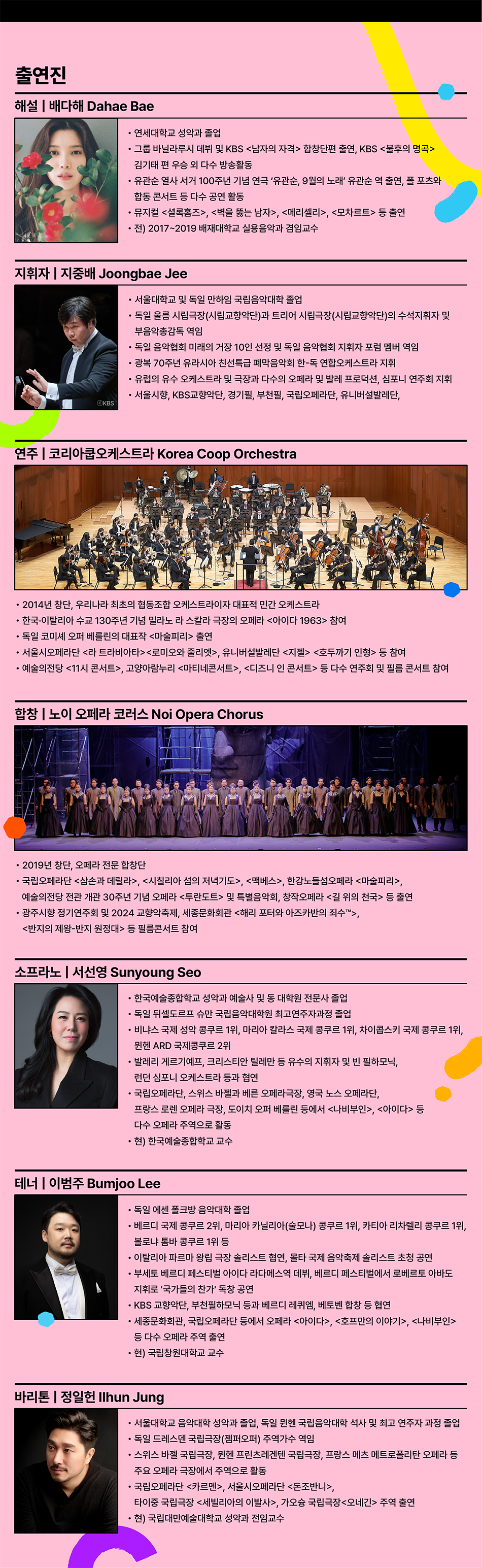 출연진  해설 | 배다해 Dahae Bae  • 연세대학교 성악과 졸업  • 그룹 바닐라루시 데뷔 및 KBS 남자의 자격 합창단편 출연, KBS <불후의 명곡> 김기태 편 우승 외 다수 방송활동  • 유관순 열사 서거 100주년 기념 연극 '유관순, 9월의 노래' 유관순 역 출연, 폴 포츠와 합동 콘서트 등 다수 공연 활동  • 뮤지컬 셜록홈즈, 벽을 뚫는 남자, 메리셀리, 모차르트 등 출연  • 전) 2017~2019 배재대학교 실용음악과 겸임교수  지휘자 | 지중배 Joongbae Jee  • 서울대학교 및 독일 만하임 국립음악대학 졸업  • 독일 울름 시립극장(시립교향악단)과 트리어 시립극장(시립교향악단)의 수석지휘자 및  부음악총감독 역임  • 독일 음악협회 미래의 거장 10인 선정 및 독일 음악협회 지휘자 포럼 멤버 역임  • 광복 70주년 유라시아 친선특급 폐막음악회 한-독 연합오케스트라 지휘  • 유럽의 유수 오케스트라 및 극장과 다수의 오페라 및 발레 프로덕션, 심포니 연주회 지휘  • 서울시향, KBS교향악단, 경기필, 부천필, 국립오페라단, 유니버설발레단,  KBS 연주 | 코리아쿱오케스트라 Korea Coop Orchestra  • 2014년 창단, 우리나라 최초의 협동조합 오케스트라이자 대표적 민간 오케스트라  • 한국·이탈리아 수교 130주년 기념 밀라노 라 스칼라 극장의 오페라 아이다 1963 참여  • 독일 코미셰 오퍼 베를린의 대표작 마술피리 출연  • 서울시오페라단 라 트라비아타로미오와 줄리엣, 유니버설발레단 지젤 호두까기 인형 등 참여  • 예술의전당 11시 콘서트, 고양아람누리 마티네콘서트, 디즈니 인 콘서트 등 다수 연주회 및 필름 콘서트 참여  합창 | 노이 오페라 코러스 Noi Opera Chorus • 2019년 창단, 오페라 전문 합창단  • 국립오페라단 삼손과 데릴라, 시칠리아 섬의 저녁기도, 맥베스, 한강노들섬오페라 마술피리,  예술의전당 전관 개관 30주년 기념 오페라 투란도트 및 특별음악회, 창작오페라 길 위의 천국 등 출연  • 광주시향 정기연주회 및 2024 교향악축제, 세종문화회관 해리 포터와 아즈카반의 죄수™, 반지의 제왕-반지 원정대 등 필름콘서트 참여  소프라노 | 서선영 Sunyoung Seo  • 한국예술종합학교 성악과 예술사 및 동 대학원 전문사 졸업  • 독일 뒤셀도르프 슈만 국립음악대학원 최고연주자과정 졸업  • 비냐스 국제 성악 콩쿠르 1위, 마리아 칼라스 국제 콩쿠르 1위, 차이콥스키 국제 콩쿠르 1위, 뮌헨 ARD 국제콩쿠르 2위  • 발레리 게르기예프, 크리스티안 틸레만 등 유수의 지휘자 및 빈 필하모닉, 런던 심포니 오케스트라 등과 협연  • 국립오페라단, 스위스 바젤과 베른 오페라극장, 영국 노스 오페라단,  프랑스 로렌 오페라 극장, 도이치 오퍼 베를린 등에서 나비부인, 아이다 등 다수 오페라 주역으로 활동  ·현) 한국예술종합학교 교수  테너 | 이범주 Bumjoo Lee  • 독일 에센 폴크방 음악대학 졸업  • 베르디 국제 콩쿠르 2위, 마리아 카닐리아(술모나) 콩쿠르 1위, 카티아 리차렐리 콩쿠르 1위, 볼로냐 톰바 콩쿠르 1위 등  • 이탈리아 파르마 왕립 극장 솔리스트 협연, 몰타 국제 음악축제 솔리스트 초청 공연  • 부세토 베르디 페스티벌 아이다 라다메스역 데뷔, 베르디 페스티벌에서 로베르토 아바도 지휘로 '국가들의 찬가' 독창 공연  • KBS 교향악단, 부천필하모닉 등과 베르디 레퀴엠, 베토벤 합창 등 협연  • 세종문화회관, 국립오페라단 등에서 오페라 아이다, 호프만의 이야기, 나비부인 바리톤 | 정일헌 Ilhun Jung  • 서울대학교 음악대학 성악과 졸업, 독일 뮌헨 국립음악대학 석사 및 최고 연주자 과정 졸업  • 독일 드레스덴 국립극장(젬퍼오퍼) 주역가수 역임  • 스위스 바젤 국립극장, 뮌헨 프린츠레겐텐 국립극장, 프랑스 메츠 메트로폴리탄 오페라 등 주요 오페라 극장에서 주역으로 활동  • 국립오페라단 카르멘, 서울시오페라단 돈조반니, 타이중 국립극장 세빌리아의 이발사, 가오슝 국립극장오네긴 주역 출연  • 현) 국립대만예술대학교 성악과 전임교수