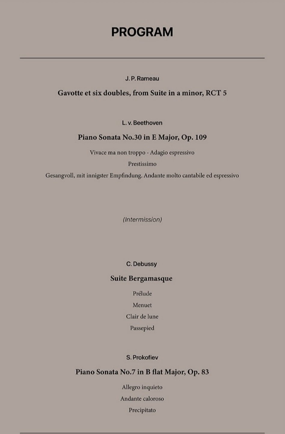 J.P. Rameau Gavotte et six doubles, from Suite in a minor, RCT 5 L.v. Beethoven Piano Sonata No.30 in E Major, Op.109 Vivace ma non troppo - Adagio espressivo Prestissimo Gesangvoll, mit innigster Empfindung. Andante molto cantabile ed espressivo (Intermission) C. Debussy Suite Bergamasque Prelude Menuet Clair de lune Passepied S. Prokofiev Piano Sonata No.7 in B flat Major, Op.83 Allegro inquieto Andante caloroso Precipitato