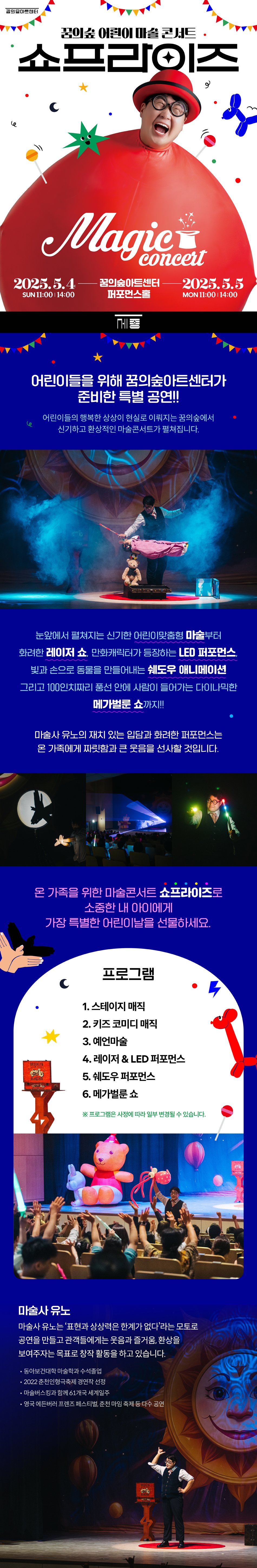 어린이들을 위해 꿈의숲아트센터가 준비한 특별 공연!!     어린이들의 행복한 상상이 현실로 이뤄지는 꿈의숲에서  신기하고 환상적인 마술콘서트가 펼쳐집니다.     눈앞에서 펼쳐지는 신기한 어린이맞춤형 마술부터  화려한 레이저 쇼, 만화캐릭터가 등장하는 LED 퍼포먼스  빛과 손으로 동물을 만들어내는 쉐도우 애니메이션  그리고 100인치짜리 풍선 안에 사람이 들어가는 다이나믹한 메가벌룬 쇼까지!!     마술사 유노의 재치 있는 입담과 화려한 퍼포먼스는 온 가족에게 짜릿함과 큰 웃음을 선사할 것입니다.     온가족을 위한 마술콘서트 쇼프라즈로  소중한 내 아이에게 가장 특별한 어린이날을 선물 하세요     프로그램  1. 스테이지 매직  2. 키즈 코미디 매직  3. 예언마술  4. 레이져 & LED 퍼포먼스  5. 쉐도우 퍼포먼스  6. 메가 벌룬쇼     ※ 프로그램은 사정에 따라 일부 변경될 수 있습니다.   마술사 유노  마술사 유노는 ‘표현과 상상력은 한계가 없다’라는 모토로 공연을 만들고 관객들에게는 웃음과 즐거움, 환상을 보여주자는 목표로 창작 활동을 하고 있습니다.  동아보건대학 마술학과 수석졸업  2022 춘천인형극축제 경연작 선정  마술버스킹과 함께 61개국 세계일주  영국 에딘버러 프렌즈 페스티벌, 춘천 마임 축제 등 다수 공연