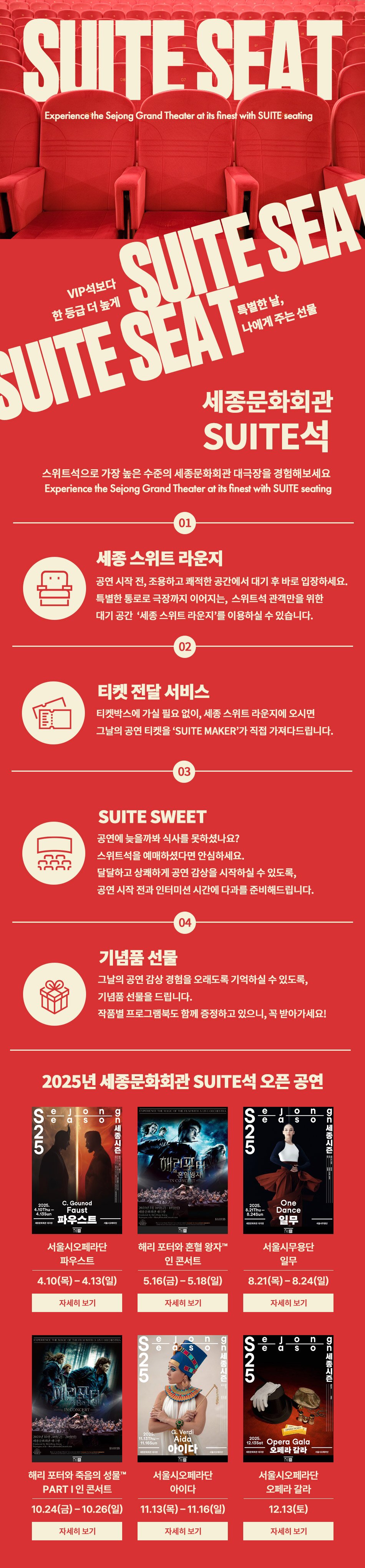 SUITE SEAT VIP석보다 한 등급 더 높게 특별한 날, 나에게 주는 선물 세종문화회관 SUITE석, 스위트석으로 가장 높은 수준의 세종문화회관 대극장을 경험해보세요. Experience the Sejong Grand Theater at its finest with SUITE seating                                01 세종 스위트 라운지 : 공연 시작 전, 조용하고 쾌적한 공간에서 대기 후 바로 입장하세요. 특별한 통로로 극장까지 이어지는, 스위트석 관객만을 위한 대기 공간 '세종 스위트 라운지'를 이용하실 수 있습니다.                                02 티켓 전달 서비스 : 티켓박스에 가실 필요 없이, 세종 스위트 라운지에 오시면 그날의 공연 티켓을 'SUITE MAKER'가 직접 가져다드립니다.                                03 SUITE SWEET : 공연에 늦을까봐 식사를 못하셨나요? 스위트석을 예매하셨다면 안심하세요. 달달하고 상쾌하게 공연 감상을 시작하실 수 있도록, 공연 시작 전과 인터미션 시간에 다과를 준비해드립니다.                                04 기념품 선물 : 그날의 공연 감상 경험을 오래도록 기억하실 수 있도록, 기념품 선물을 드립니다. 작품별 프로그램북도 함께 증정하고 있으니, 꼭 받아가세요!