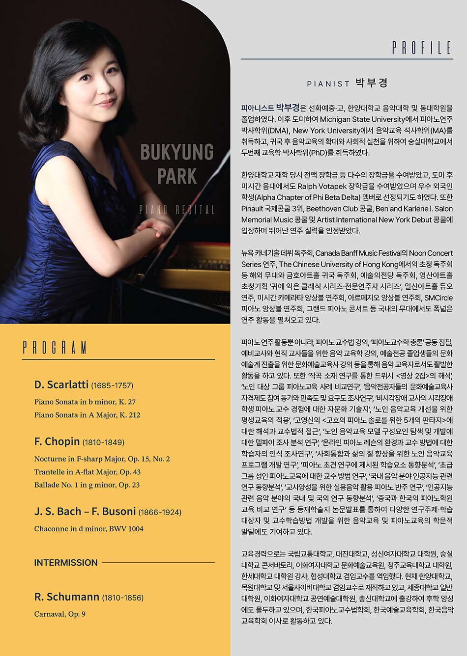 D. Scarlatti (1685-1757) Piano Sonata in b minor, K. 27 Piano Sonata in A Major, K. 212  F. Chopin (1810-1849) Nocturne in F-sharp Major, Op. 15, No. 2 Trantelle in A-flat Major, Op. 43 Ballade No. 1 in g minor, Op. 23  J. S. Bach – F. Busoni (1866-1924) Chaconne in d minor, BWV 1004  R. Schumann (1810-1856) Carnaval, Op. 9 PROFILE  피아니스트 박부경은 선화예중·고, 한양대학교 음악대학 및 동대학원을 졸업하였다. 이후 도미하여 Michigan State University에서 피아노연주 박사학위(DMA), New York University에서 음악교육 석사학위(MA)를 취득하고, 귀국 후 음악교육의 확대와 사회적 실천을 위하여 숭실대학교에서 두 번째 교육학 박사학위(PhD)를 취득하였다.     한양대학교 재학 당시 전액 장학금 등 다수의 장학금을 수여받았고, 도미 후 미시간 음대에서도 Ralph Votapek 장학금을 수여받았으며 우수 외국인 학생(Alpha Chapter of Phi Beta Delta) 멤버로 선정되기도 하였다. 또한 Pinault 국제콩쿨 3위, Beethoven Club 콩쿨, Ben and Karlene l. Salon Memorial Music 콩쿨 및 Artist International New York Debut 콩쿨에 입상하며 뛰어난 연주 실력을 인정받았다.     뉴욕 카네기홀 데뷔 독주회, Canada Banff Music Festival의 Noon Concert Series 연주, The Chinese University of Hong Kong에서의 초청 독주회 등 해외 무대와 금호아트홀 귀국 독주회, 예술의전당 독주회, 영산아트홀 초청기획 ‘귀에 익은 클래식 시리즈·전문연주자 시리즈’, 일신아트홀 듀오 연주, 미시간 카메라타 앙상블 연주회, 아르페지오 앙상블 연주회, SMCircle 피아노 앙상블 연주회, 그랜드 피아노 콘서트 등 국내의 무대에서도 폭넓은 연주 활동을 펼쳐오고 있다.     피아노 연주 활동뿐 아니라, 피아노 교수법 강의, ‘피아노교수학 총론’ 공동 집필, 예비교사와 현직 교사들을 위한 음악 교육학 강의, 예술전공 졸업생들의 문화예술계 진출을 위한 문화예술교육사 강의 등을 통해 음악 교육자로서도 활발한 활동을 하고 있다. 또한 ‘작곡 소재 연구를 통한 드뷔시 <？？영상 2집>의 해석’, ‘노인 대상 그룹 피아노교육 사례 비교연구’, ‘음악전공자들의 문화예술교육사 자격제도 참여 동기와 만족도 및 요구도 조사연구’, ‘비시각장애 교사의 시각장애 학생 피아노 교수 경험에 대한 자문화 기술지’, ‘노인 음악교육 개선을 위한 평생교육의 적용’, ‘고영신의 <？？고흐의 피아노 솔로를 위한 5개의 판타지>에 대한 해석과 교수법적 접근’, ‘노인 음악교육 모델 구성요인 탐색 및 개발에 대한 델파이 조사 분석 연구’, ‘온라인 피아노 레슨의 환경과 교수 방법에 대한 학습자의 인식 조사연구’, ‘사회통합과 삶의 질 향상을 위한 노인 음악교육 프로그램 개발 연구’, ‘피아노 초견 연구에 제시된 학습요소 동향분석’, ‘초급 그룹 성인 피아노교육에 대한 교수 방법 연구’, ‘국내 음악 분야 인공지능 관련 연구 동향분석’, ‘교사양성을 위한 실용음악 활용 피아노 반주 연구’, ‘인공지능 관련 음악 분야의 국내 및 국외 연구 동향분석’, ‘중국과 한국의 피아노학원 교육 비교 연구’ 등 등재학술지 논문발표를 통하여 다양한 연구주제·학습대상자 및 교수학습방법 개발을 위한 음악교육 및 피아노교육의 학문적 발달에도 기여하고 있다.     교육경력으로는 국립교통대학교, 대진대학교, 성신여자대학교 대학원, 숭실대학교 콘서바토리, 이화여자대학교 문화예술교육원, 청주교육대학교 대학원, 한세대학교 대학원 강사, 협성대학교 겸임교수를 역임했다. 현재 한양대학교, 목원대학교 및 서울사이버대학교 겸임교수로 재직하고 있고, 세종대학교 일반대학원, 이화여자대학교 공연예술대학원, 총신대학교에 출강하여 후학 양성에도 몰두하고 있으며, 한국피아노교수법학회, 한국예술교육학회, 한국음악교육학회 이사로 활동하고 있다.