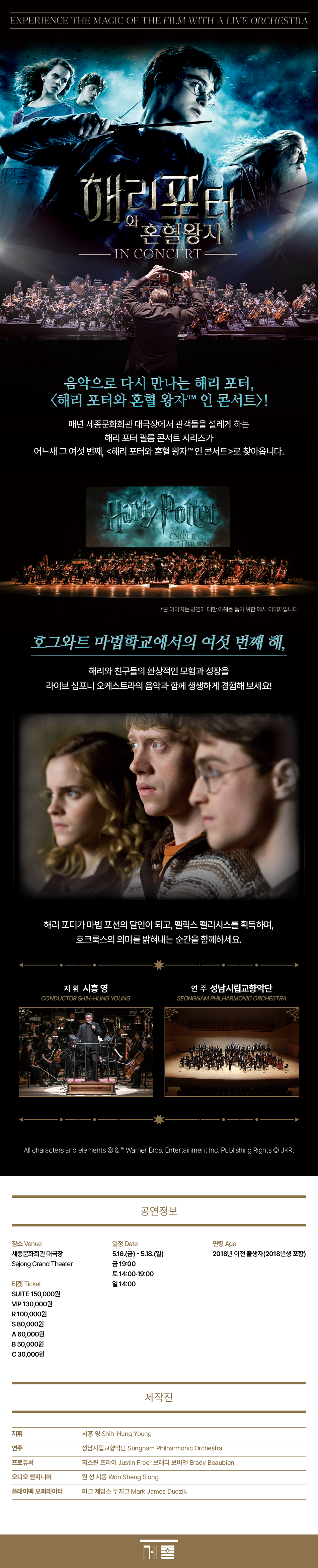 음악으로 다시 만나는 해리 포터, <해리 포터와 혼혈 왕자™ 인 콘서트>! 세종문화회관 대극장에 매년 찾아와 관객들을 설레게 하는 해리 포터 필름 콘서트 시리즈가 어느새 그 여섯 번째, <해리 포터와 혼혈 왕자™ 인 콘서트>를 올린다. 호그와트 마법학교에서의 여섯 번째 해, 해리와 친구들의 환상적인 모험과 성장을 라이브 심포니 오케스트라의 음악과 함께 생생하게 경험해볼 수 있다. 해리 포터가 마법 포션의 달인이 되고, 펠릭스 펠리시스(행운의 물약)를 획득하며, 호크룩스의 의미를 밝혀내는 순간을 함께해보자.