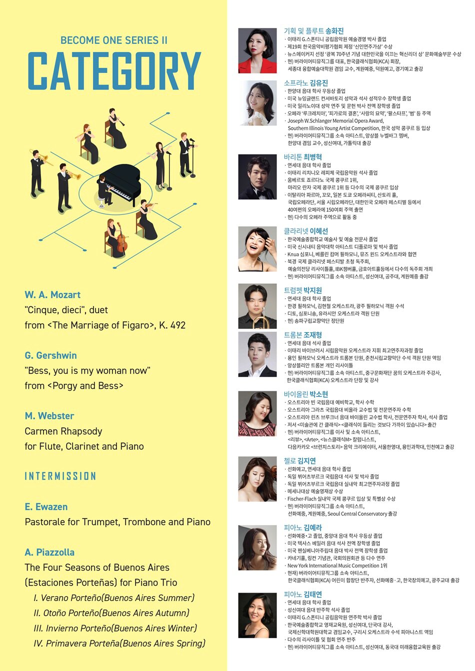 ？PROGRAM   W. A. Mozart - "Cinque, dieci", duet from <？？The Marriage of Figaro>, K. 492     G. Gershwin - "Bess, you is my woman now" from <？？Porgy and Bess>     M. Webster - Carmen Rhapsody for Flute, Clarinet and Piano     Intermission     E. Ewazen - Pastorale for Trumpet, Trombone and Piano     A. Piazzolla - The Four Seasons of Buenos Aires(Estaciones Porteñas) for Piano Trio  I. Verano Porteño(Buenos Aires Summer)  II. Otoño Porteño(Buenos Aires Autumn)  III. Invierno Porteño(Buenos Aires Winter)  IV. Primavera Porteña(Buenos Aires Spring)？PROFILE   » 기획 및 플루트 송화진  ？이태리 G.스폰티니 공립음악원 예술경영 박사 졸업  ？제19회 한국음악비평가협회 제정 ‘신인연주가상’ 수상  ？뉴스메이커지 선정 ‘광복 70주년 기념 대한민국을 이끄는 혁신리더 상’ 문화예술부문 수상  ？현) 버라이어티뮤직그룹 대표, 한국클래식협회(KCA) 회장, 세종대 융합예술대학원 겸임 교수, 계원예중, 덕원예고, 경기예고 출강     » 소프라노 김유진  ？한양대 음대 학사 우등상 졸업  ？미국 뉴잉글랜드 컨서바토리 성악과 석사 성적우수 장학생 졸업  ？미국 일리노이대 성악 연주 및 문헌 박사 전액 장학생 졸업  ？오페라 ‘루크레치아’, ’피가로의 결혼’, ‘사랑의 묘약’, ‘팔스타프’, '범' 등 주역  ？Joseph W.Schlanger Memorial Opera Award, Southern Illinois Young Artist Competition, 한국 성악 콩쿠르 등 입상  ？현) 버라이어티뮤직그룹 소속 아티스트, 앙상블 누벨바그 멤버, 한양대 겸임 교수, 성신여대, 가톨릭대 출강     » 바리톤 최병혁  ？연세대 음대 학사 졸업  ？이태리 리치니오 레피체 국립음악원 석사 졸업  ？움베르토 죠르다노 국제 콩쿠르 1위, 마리오 란자 국제 콩쿠르 1위 등 다수의 국제 콩쿠르 입상  ？이탈리아 파르마, 꼬모, 일본 도쿄 오페라씨티, 산토리 홀, 국립오페라단, 서울 시립오페라단, 대한민국 오페라 페스티벌 등에서 40여편의 오페라에 150여회 주역 출연  ？현) 다수의 오페라 주역으로 활동 중     » 클라리넷 이혜선  ？한국예술종합학교 예술사 및 예술 전문사 졸업  ？미국 신시내티 음악대학 아티스트 디플로마 및 박사 졸업  ？Knua 심포니, 베를린 캄머 필하모니, 뮤즈 윈드 오케스트라와 협연  ？북경 국제 클라리넷 페스티발 초청 독주회, 예술의전당 리사이틀홀, IBK챔버홀, 금호아트홀등에서 다수의 독주회 개최  ？현) 버라이어티뮤직그룹 소속 아티스트, 성신여대, 공주대, 계원예중 출강     » 트럼펫 박지원  ？연세대 음대 학사 졸업  ？한경 필하모닉, 김현철 오케스트라, 광주 필하모닉 객원 수석  ？디토, 심포니송, 유라시안 오케스트라 객원 단원  ？현) 송파구립교향악단 정단원     » 트롬본 조재형  ？연세대 음대 석사 졸업  ？이태리 바이브러시 시립음악원 오케스트라 지휘 최고연주자과정 졸업  ？용인 필하모닉 오케스트라 트롬본 단원, 춘천시립교향악단 수석 객원 단원 역임  ？앙상블리안 트롬본 개인 리사이틀  ？현) 버라이어티뮤직그룹 소속 아티스트, 중구문화재단 꿈의 오케스트라 주강사, 한국클래식협회(KCA) 오케스트라 단장 및 강사     » 바이올린 박소현  ？오스트리아 빈 국립음대 예비학교, 학사 수학  ？오스트리아 그라츠 국립음대 비올라 교수법 및 전문연주자 수학  ？오스트리아 린츠 브루크너 음대 바이올린 교수법 학사, 전문연주자 학사, 석사 졸업  ？저서 <？？미술관에 간 클래식> <？？클래식이 들리는 것보다 가까이 있습니다> 출간  ？현) 버라이어티뮤직그룹 이사 및 소속 아티스트, <？？리뷰>, <？？Arte>, <？？뉴스클래식M> 칼럼니스트, 다음카카오 <？？브런치스토리> 음악 크리에이터, 서울한영대, 용인과학대, 인천예고 출강     » 첼로 김지연  ？선화예고, 연세대 음대 학사 졸업  ？독일 뷔어츠부르크 국립음대 석사 및 박사 졸업  ？독일 뷔어츠부르크 국립음대 실내악 최고연주자과정 졸업  ？메세나대상 예술영재상 수상  ？Fischer-Flach 실내악 국제 콩쿠르 입상 및 특별상 수상  ？현) 버라이어티뮤직그룹 소속 아티스트, 선화예중, 계원예중, Seoul Central Conservatory 출강     » 피아노 김예라  ？선화예중？고 졸업, 중앙대 음대 학사 우등상 졸업  ？미국 텍사스 베일러 음대 석사 전액 장학생 졸업  ？미국 펜실베니아주립대 음대 박사 전액 장학생 졸업  ？카네기홀, 링컨 기념관, 국회의원회관 등 다수 연주  ？New York International Music Competition 1위  ？현재) 버라이어티뮤직그룹 소속 아티스트, 한국클래식협회(KCA) 어린이 합창단 반주자, 선화예중？고, 한국창의예고, 광주교대 출강     » 피아노 김태연  ？연세대 음대 학사 졸업  ？성신여대 음대 반주학 석사 졸업  ？이태리 G.스폰티니 공립음악원 연주학 박사 졸업  ？한국예술종합학교 영재교육원, 성신여대, 단국대 강사, 국제신학대학원대학교 겸임교수, 구리시 오케스트라 수석 피아니스트 역임  ？다수의 리사이틀 및 협회 연주 반주  ？현) 버라이어티뮤직그룹 소속 아티스트, 성신여대, 동국대 미래융합교육원 출강