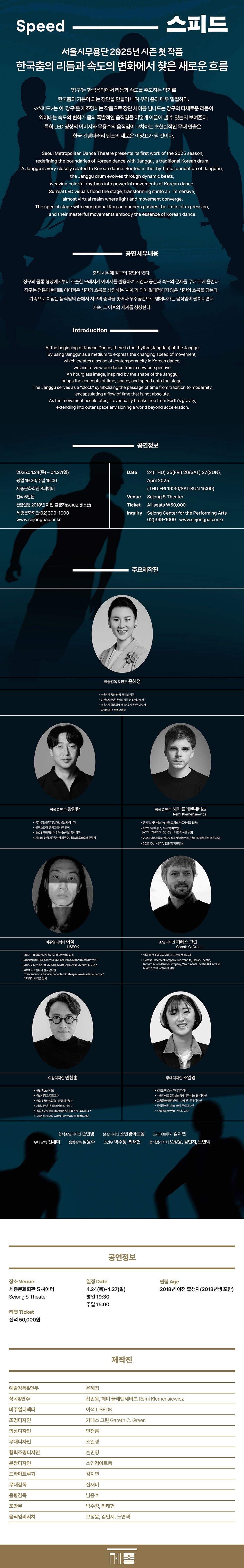 Speed  스피드  서울시무용단 2025년 시즌 첫 작품 한국춤의 리듬과 속도의 변화에서 찾은 새로운 흐름  '장구'는 한국음악에서 리듬과 속도를 주도하는 악기로 한국춤의 기본이 되는 장단을 만들어 내며 우리 춤과 매우 밀접하다.  <스피드>는 이 '장구'를 재조명하는 작품으로 장단 사이를 넘나드는 장구의 다채로운 리듬이 엮어내는 속도의 변화가 몸의 폭발적인 움직임을 어떻게 이끌어 낼 수 있는지 보여준다.  특히 LED 영상의 이미지와 무용수의 움직임이 교차하는 초현실적인 무대 연출은 한국 컨템퍼러리 댄스의 새로운 이정표가 될 것이다.  Seoul Metropolitan Dance Theatre presents its first work of the 2025 season, redefining the boundaries of Korean dance with 'Janggu', a traditional Korean drum.  A Janggu is very closely related to Korean dance. Rooted in the rhythmic foundation of Jangdan,  the Janggu drum evolves through dynamic beats, weaving colorful rhythms into powerful movements of Korean dance.  Surreal LED visuals flood the stage, transforming it into an immersive, almost virtual realm where light and movement converge.  The special stage with exceptional Korean dancers pushes the limits of expression, and their masterful movements embody the essence of Korean dance. 공연 세부내용  춤의 시작에 장구의 장단이 있다.  장구의 몸통 형상에서부터 추출한 모래시계 이미지를 활용하여 시간과 공간과 속도의 문제를 무대 위에 올린다.  장구는 전통이 현대로 이어져온 시간의 흐름을 상징하는 '시계'가 되어 절대적이지 않은 시간의 흐름을 담는다.  가속으로 치닫는 움직임의 끝에서 지구의 중력을 벗어나 우주공간으로 뻗어나가는 움직임이 펼쳐지면서 가속, 그 이후의 세계를 상상한다.  Introduction  At the beginning of Korean Dance, there is the rhythm [Jangdan] of the Janggu.  By using 'Janggu' as a medium to express the changing speed of movement, which creates a sense of contemporaneity in Korean dance, we aim to view our dance from a new perspective.  An hourglass image, inspired by the shape of the Janggu, brings the concepts of time, space, and speed onto the stage.  The Janggu serves as a "clock" symbolizing the passage of time from tradition to modernity, encapsulating a flow of time that is not absolute.  As the movement accelerates, it eventually breaks free from Earth's gravity, extending into outer space envisioning a world beyond acceleration. 공연정보  2025.04.24(목) ~ 04.27(일)  평일 19:30/주말 15:00  세종문화회관 S씨어터  전석 5만원  관람연령 2018년 이전 출생자(2018년 생 포함)  세종문화회관 02)399-1000  www.sejongpac.or.kr  Date  24(THU) 25(FRI) 26(SAT) 27(SUN),  April 2025  (THU-FRI 19:30/SAT-SUN 15:00)  Sejong S Theater  Venue  Ticket  All seats \50,000  Inquiry  Sejong Center for the Performing Arts  02)399-1000  www.sejongpac.or.kr  주요제작진 예술감독&안무  작곡&연주  비주얼디렉터  조명디자인  의상디자인  무대디자인  협력조명디자인  분장디자인  드라마트루기  무대감독  음향감독  조안무  움직임리서치  윤혜정  황민왕, 해미 클레멘세비츠 Rémi Klemensiewicz  이석 LISEOK  가레스 그린 Gareth C. Green  민천홍  조일경  손민영  소인경아트폼  김지연  전새미  남윤수  박수정, 최태헌  오정윤, 김민지, 노연택