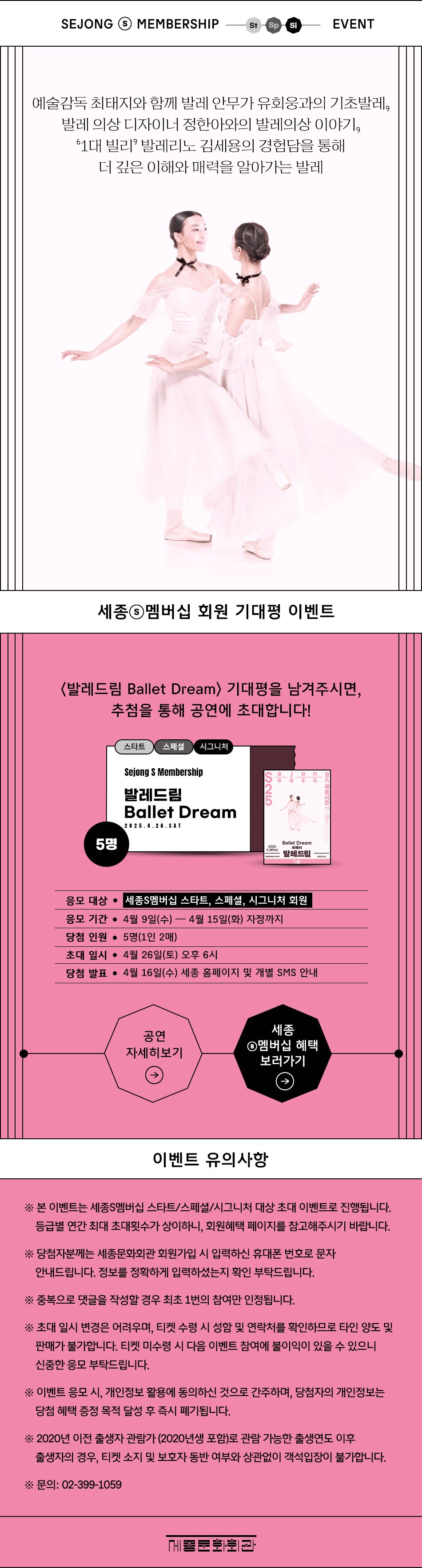 발레드림 기대평 이벤트 SEJONG S MEMBERSHIP EVENT / 스타트, 스페셜, 시그니처 대상  예술감독 최태지와 함께 발레 안무가 유희웅과의 기초발레, 발레 의상 디자이너 정한아와의 발레의상 이야기, ‘1대 빌리’ 발레리노 김세용의 경험딤을 통해 좀 더 깊은 이해와 매력을 알아가는 발레  [포스터 이미지]  세종S멤버십 회원 특별 할인 - 전석 스타트 20% (1인 2매) 스페셜 25% (1인 4매) 시그니처 30% (1인 4매)  <발레드림 Ballet Dream> 기대평을 남겨주시면, 추첨을 통해 첫 공연에 초대합니다!  응모 대상 : 세종 S멤버십 스타트/스페셜/시그니처 회원 응모 기간 : 2025년 4월 9일(수)~4월 15일(화) 자정까지 당첨 인원 : 5명(1인 2매) 초대 일시 : 2025년 4월 26일(토) 오후 6시 당첨 발표 : 4월 16일(수)  세종 홈페이지 및 개별 SMS 안내   <공연 자세히 보기>         <세종S멤버십 혜택 보러가기>   [유의사항] ※ 본 이벤트는 세종S멤버십 스타트/스페셜/시그니처 대상 초대 이벤트로 진행됩니다. 등급별 연간 최대 초대횟수가 상이하니, 회원혜택 페이지를 참고해주시기 바랍니다.  ※ 당첨자분께는 세종문화회관 회원가입 시 입력하신 휴대폰 번호로 문자 안내드립니다. 정보를 정확하게 입력하셨는지 확인 부탁드립니다. ※ 중복으로 댓글을 작성할 경우 최초 1번의 참여만 인정됩니다. ※ 초대 일시 변경은 어려우며, 티켓 수령 시 성함 및 연락처를 확인하므로 타인 양도 및 판매가 불가합니다. 티켓 미수령 시 다음 이벤트 참여에 불이익이 있을 수 있으니 신중한 응모 부탁드립니다. ※ 이벤트 응모 시, 개인정보 활용에 동의하신 것으로 간주하며, 당첨자의 개인정보는 당첨 혜택 증정 목적 달성 후 즉시 폐기됩니다. ※ 2020년 이전 출생자 관람가 (2020년생 포함)로 관람 가능한 출생연도 이후 출생자의 경우, 티켓 소지 및 보호자 동반 여부와 상관없이 객석입장이 불가합니다. ※ 문의: 02-399-1059