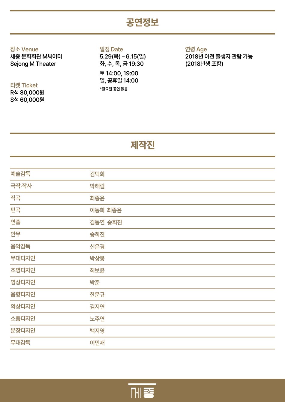 공연정보  장소 Venue  세종문화회관 M씨어터 Sejong M Theater  일정 Date  5.29(목)~6.15(일) 화, 수, 목, 금 19:30  토 14:00, 19:00  연령 Age  2018년 이전 출생자 관람 가능 (2018년생 포함)  일, 공휴일 14:00  티켓 Ticket  R석 80,000원  S석 60,000원 제작진 예술감독  극작·작사  작곡  편곡  연출  안무  김덕희  박해림  최종윤  이동희 최종윤  김동연 송희진  송희진  음악감독  신은경  무대디자인  박상봉  조명디자인  최보윤  영상디자인  박준  음향디자인  한문규  의상디자인  김지연  소품디자인  노주연  분장디자인  백지영  무대감독  이민재 
