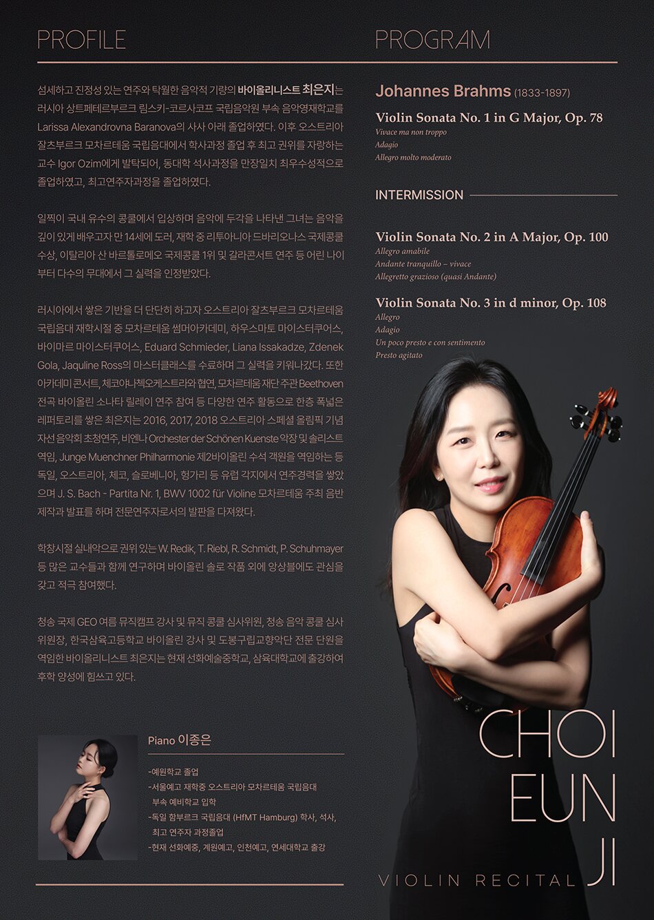 PROGRAM  Johannes Brahms (1833-1897)  Violin Sonata No. 1 in G Major, Op. 78  Vivace ma non troppo  Adagio  Allegro molto moderato     Intermission     Violin Sonata No. 2 in A Major, Op. 100  Allegro amabile  Andante tranquillo – vivace  Allegretto grazioso (quasi Andante)     Violin Sonata No. 3 in d minor, Op. 108  Allegro  Adagio  Un poco presto e con sentimento  Presto agitatoPROFILE  섬세하고 진정성 있는 연주와 탁월한 음악적 기량의 바이올리니스트 최은지는 러시아 상트페테르부르크 림스키-코르사코프 국립음악원 부속 음악영재학교를 Larissa Alexandrovna Baranova의 사사 아래 졸업하였다. 이후 오스트리아 잘츠부르크 모차르테움 국립음대에서 학사과정 졸업 후 최고 권위를 자랑하는 교수 Igor Ozim에게 발탁되어, 동대학 석사과정을 만장일치 최우수성적으로 졸업하였고, 최고연주자과정을 졸업하였다.     일찍이 국내 유수의 콩쿨에서 입상하며 음악에 두각을 나타낸 그녀는 음악을 깊이 있게 배우고자 만 14세에 도러, 재학 중 리투아니아 드바리오나스 국제콩쿨 수상, 이탈리아 산 바르톨로메오 국제콩쿨 1위 및 갈라콘서트 연주 등 어린 나이부터 다수의 무대에서 그 실력을 인정받았다.     러시아에서 쌓은 기반을 더 단단히 하고자 오스트리아 잘츠부르크 모차르테움 국립음대 재학시절 중 모차르테움 썸머아카데미, 하우스마토 마이스터쿠어스, 바이마르 마이스터쿠어스, Eduard Schmieder, Liana Issakadze, Zdenek Gola, Jaquline Ross의 마스터클래스를 수료하며 그 실력을 키워나갔다. 또한 아카데미 콘서트, 체코야나첵오케스트라와 협연, 모차르테움 재단 주관 Beethoven 전곡 바이올린 소나타 릴레이 연주 참여 등 다양한 연주 활동으로 한층 폭넓은 레퍼토리를 쌓은 최은지는 2016, 2017, 2018 오스트리아 스페셜 올림픽 기념 자선 음악회 초청연주, 비엔나 Orchester der Schönen Kuenste 악장 및 솔리스트 역임, Junge Muenchner Philharmonie 제2바이올린 수석 객원을 역임하는 등 독일, 오스트리아, 체코, 슬로베니아, 헝가리 등 유럽 각지에서 연주경력을 쌓았으며 J. S. Bach - Partita Nr. 1, BWV 1002 für Violine 모차르테움 주최 음반제작과 발표를 하며 전문연주자로서의 발판을 다져왔다.     학창시절 실내악으로 권위 있는 W. Redik, T. Riebl, R. Schmidt, P. Schuhmayer 등 많은 교수들과 함께 연구하며 바이올린 솔로 작품 외에 앙상블에도 관심을 갖고 적극 참여했다.     청송 국제 GEO 여름 뮤직캠프 강사 및 뮤직 콩쿨 심사위원, 청송 음악 콩쿨 심사위원장, 한국삼육고등학교 바이올린 강사 및 도봉구립교향악단 전문 단원을 역임한 바이올리니스트 최은지는 현재 선화예술중학교, 삼육대학교에 출강하여 후학 양성에 힘쓰고 있다.     Piano 이종은  -예원학교 졸업  -서울예고 재학 중 오스트리아 모차르테움 국립음대 부속 예비학교 입학  -독일 함부르크 국립음대(HfMT Hamburg) 학사, 석사, 최고연주자 과정 졸업  -현 트리오 Amuse 멤버, 연세대학교, 인천예고 출강