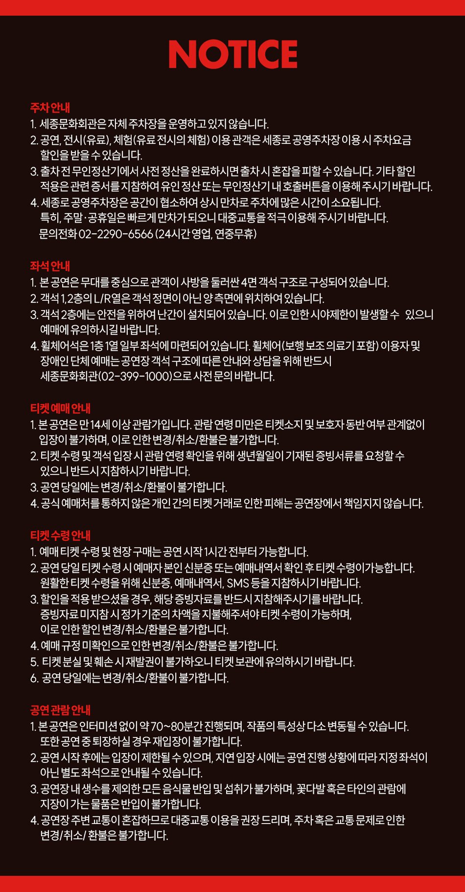 NOTICE  주차안내  1. 세종문화회관은 자체 주차장을 운영하고 있지 않습니다.  2. 공연, 전시(유료), 체험(유료전시의 체험) 이용 관객은 세종로 공영주차장 이용 시 주차요금 할인을 받을 수 있습니다.  3. 출차전 무인정산기에서 사전 정산을 완료하시면 출차시 혼잡을 피할 수 있습니다. 기타 할인 적용은 관련 증서를 지참하여 유인 정산 또는 무인정산기 내 호출버튼을 이용해 주시기 바랍니다.  4. 세종로 공영주차장은 공간이 협소하여 상시 만차로 주차에 많은 시간이 소요됩니다. 특히, 주말·공휴일은 빠르게 만차가 되오니 대중교통을 적극 이용해 주시기 바랍니다. 문의전화 02-2290-6566 (24시간 영업, 연중무휴)  좌석 안내  1. 본 공연은 무대를 중심으로 관객이 사방을 둘러싼 4면 객석 구조로 구성되어 있습니다.  2. 객석 1,2층의 L/R열은 객석 정면이 아닌 양 측면에 위치하여 있습니다.  3. 객석 2층에는 안전을 위하여 난간이 설치되어 있습니다. 이로 인한 시야제한이 발생할 수 있으니 예매에 유의하시길 바랍니다.  4. 휠체어석은 1층 1열 일부 좌석에 마련되어 있습니다. 휠체어(보행보조 의료기 포함) 이용자 및 장애인 단체 예매는 공연장 객석 구조에 따른 안내와 상담을 위해 반드시 세종문화회관(02-399-1000)으로 사전 문의 바랍니다. 티켓 예매 안내  1. 본 공연은 만 14세 이상 관람가입니다. 관람 연령 미만은 티켓소지 및 보호자 동반 여부 관계없이 입장이 불가하며, 이로 인한 변경/취소/환불은 불가합니다.  2. 티켓 수령 및 객석 입장시 관람연령 확인을 위해 생년월일이 기재된 증빙서류를 요청할 수 있으니 반드시 지참하시기 바랍니다.  3. 공연 당일에는 변경/취소/환불이 불가합니다.  4. 공식 예매처를 통하지 않은 개인 간의 티켓 거래로 인한 피해는 공연장에서 책임지지 않습니다.  티켓 수령 안내  1. 예매 티켓 수령 및 현장 구매는 공연 시작 1시간 전부터 가능합니다.  2. 공연 당일 티켓 수령 시 예매자 본인 신분증 또는 예매내역서 확인 후 티켓 수령이가능합니다. 원활한 티켓 수령을 위해 신분증, 예매내역서, SMS 등을 지참하시기 바랍니다.  3. 할인을 적용 받으셨을 경우, 해당 증빙자료를 반드시 지참해주시기를 바랍니다. 증빙자료 미지참 시정가 기준의 차액을 지불해주셔야 티켓 수령이 가능하며, 이로 인한 할인 변경/취소/환불은 불가합니다.  4. 예매 규정 미확인으로 인한 변경/취소/환불은 불가합니다.  5. 티켓 분실 및 훼손 시 재발권이 불가하오니 티켓 보관에 유의하시기 바랍니다.  6. 공연 당일에는 변경/취소/환불이 불가합니다. 공연 관람 안내  1. 본 공연은 인터미션 없이 약 70~80분간 진행되며, 작품의 특성상 다소 변동될 수 있습니다. 또한 공연 중 퇴장하실 경우 재입장이 불가합니다.  2. 공연 시작 후에는 입장이 제한될 수 있으며, 지연 입장 시에는 공연 진행 상황에 따라 지정좌석이 아닌 별도 좌석으로 안내될 수 있습니다.  3. 공연장 내 생수를 제외한 모든 음식물 반입 및 섭취가 불가하며, 꽃다발 혹은 타인의 관람에 지장이 가는 물품은 반입이 불가합니다.  4. 공연장 주변 교통이 혼잡하므로 대중교통 이용을 권장 드리며, 주차 혹은 교통문제로 인한 변경/취소/환불은 불가합니다.