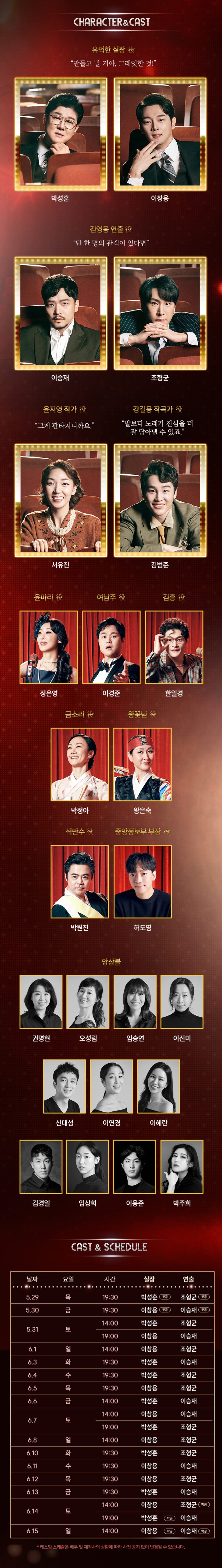 CHARACTER & CAST  유덕한 실장 役  만들고 말 거야, 그레잇한 것! 박성훈 이창용 김영웅 연출 役  단 한 명의 관객이 있다면  이승재  윤지영 작가 役  그게 판타지니까요.  조형균  강길용 작곡가 役  말보다 노래가 진심을 더 잘 담아낼 수 있죠. 서유진  김범준  윤마리 役  여남주 役  김흥役  정은영  이경준  한일경  금소리 役  왕꽃님 役 박정아  석만수 役  왕은숙  중앙정보부 부장  박원진  허도영  앙상블 권명현  오성림  임승연  이신미  신대성  이연경  이혜란  김경일  임상희  이용준  박주희 CAST & SCHEDULE  날짜  요일  시간  실장  5.29  목  19:30  박성훈  첫공  5.30  금  19:30  이창용  첫공  14:00  박성훈  연출  조형균  첫공  이승재  첫공  조형균  5.31  토  19:00  이창용  이승재  6.1  일  14:00  이창용  조형균  6.3  화  19:30  박성훈  이승재  6.4  수  19:30  박성훈  조형균  6.5  목  19:30  이창용  조형균  6.6  금  14:00  박성훈  이승재  14:00  이창용  이승재  6.7  6.8  토  일  19:00  14:00  이창용  박성훈  조형균  조형균 6.10  화  19:30  박성훈  조형균  6.11  19:30  이창용  이승재  6.12  6.13  목  금  19:30  이창용  조형균  19:30  박성훈  이승재  14:00  이창용  조형균  막공  6.14  토  19:00  박성훈  막공  이승재  6.15  일  14:00  이창용  막공  이승재  막공  * 캐스팅 스케줄은 배우 및 제작사의 상황에 따라 사전 공지 없이 변경될 수 있습니다.