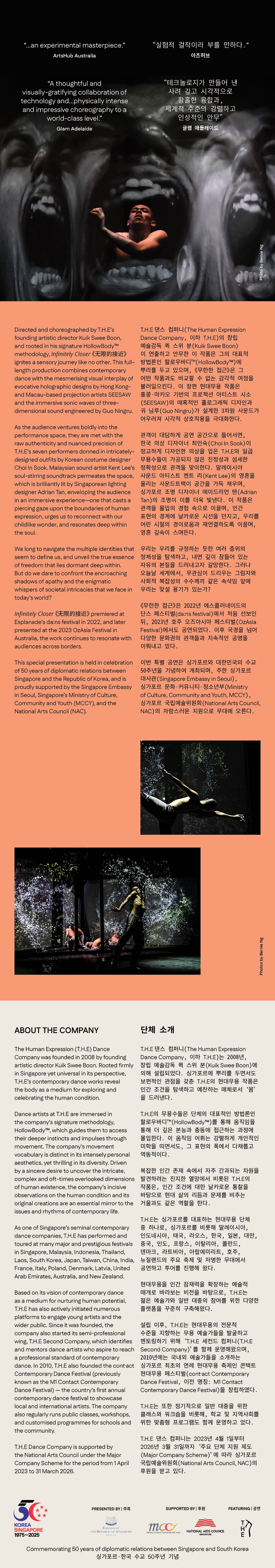 T.H.E 댄스 컴퍼니(The Human Expression Dance Company, 이하 T.H.E)의 창립 예술감독 Kuik Swee Boon이 연출하고 안무한 이 작품은 그의 대표적 방법론인 할로우바디™(HollowBody™)에 뿌리를 두고 있으며, 《무한한 접근》은 그 어떤 작품과도 비교할 수 없는 감각적 여정을 불러일으킨다. 이 장편 현대무용 작품은 홍콩·마카오 기반의 프로젝션 아티스트 시소(SEESAW)의 매혹적인 홀로그래픽 디자인과 궈 닝루(Guo Ningru)가 설계한 3차원 사운드가 어우러져 시각적 상호작용을 극대화한다. 관객이 대담하게 공연 공간으로 들어서면, 한국의 신진 안무가 최승윤(Choi Seung Yoon)의 정교한 시선과 감수성을 더한 T.H.E의 단원 무용수들이 가공되지 않은 진정성과 섬세한 정확성으로 관객을 맞이한다. 말레이시아 사운드 아티스트 켄트 리(Kent Lee)의 영혼을 울리는 사운드트랙이 공간을 가득 채우며, 싱가포르 조명 디자이너 에이드리언 탄(Adrian Tan)의 조명이 이를 더욱 빛낸다. 이 작품은 관객을 몰입의 경험 속으로 이끌며, 인간 표현의 한계에 날카로운 시선을 던지고, 우리를 물리적 시청의 경이로움과 재연결하도록 이끌며, 영혼 깊숙이 스며든다. 우리는 우리를 규정하는 듯한 여러 층위의 정체성을 분석하고, 내면 깊이 잠들어 있는 시간의 잔물결을 되새기고 갈망한다. 그러나 오늘날 세계에서, 문만신의 드로잉과 그림자가 최적의 복잡성과 수수께끼를 동시에 보여줄 때 관객은 어떤 감각과 조우하는가? 《무한한 접근》은 2022년 에스플러네이드의 댄스 페스티벌(da:ns festival)에서 처음 선보인 뒤, 2023년 호주 오즈아시아 페스티벌(OzAsia Festival)에서도 공연되었다. 이후 국경을 넘어 다양한 문화권의 관객들과 지속적인 공명을 이뤄내고 있다. 이번 특별 공연은 싱가포르와 대한민국의 수교 50주년을 기념하여 개최되며, 주한 싱가포르 대사관(Singapore Embassy in Seoul), 싱가포르 문화·커뮤니티·청소년부(Ministry of Culture, Community and Youth, MCCY), 싱가포르 국립예술위원회(National Arts Council, NAC)의 자랑스러운 지원으로 무대에 오른다. Directed and choreographed by T.H.E’s founding artistic director Kuik Swee Boon, and rooted in his signature HollowBody™ methodology, Infinitely Closer (《无限的接近》) ignites a sensory journey like no other. This full-length production combines contemporary dance with the mesmerising visual interplay of evocative holographic designs by Hong Kong- and Macau-based projection artists SEESAW and the immersive sonic waves of three-dimensional sound engineered by Guo Ningru. As the audience ventures boldly into the performance space, they are met with the raw authenticity and nuanced precision of T.H.E’s seven performers donned in intricately-designed outfits by Korean costume designer Choi In Sook. Malaysian sound artist Kent Lee’s soul-stirring soundtrack permeates the space, which is brilliantly lit by Singaporean lighting designer Adrian Tan, enveloping the audience in an immersive experience—one that casts a piercing gaze upon the boundaries of human expression, urges us to reconnect with our childlike wonder, and resonates deep within the soul. We long to navigate the multiple identities that seem to define us, and unveil the true essence of freedom that lies dormant deep within. But do we dare to confront the encroaching shadows of apathy and the enigmatic whispers of societal intricacies that we face in today’s world? Infinitely Closer (《无限的接近》) premiered at Esplanade’s da:ns festival in 2022, and later presented at the 2023 OzAsia Festival in Australia, the work continues to resonate with audiences across borders. This special presentation is held in celebration of 50 years of diplomatic relations between Singapore and the Republic of Korea, and is proudly supported by the Singapore Embassy in Seoul, Singapore’s Ministry of Culture, Community and Youth (MCCY), and the National Arts Council (NAC).단체 소개 T.H.E 댄스 컴퍼니(The Human Expression Dance Company, 이하 T.H.E)는 2008년, 창립 예술감독 Kuik Swee Boon에 의해 설립되었다. 싱가포르에 뿌리를 두면서도 보편적인 관점을 갖춘 T.H.E의 현대무용 작품은 인간 조건을 탐색하고 예찬하는 매체로서 ‘몸’을 드러낸다. T.H.E의 무용수들은 단체의 대표적인 방법론인 할로우바디™(HollowBody™)를 통해 움직임을 통해 더 깊은 본능과 충동에 접근하는 과정에 몰입한다. 이 움직임 여정은 강렬하게 개인적인 미학을 띠면서도, 그 표현의 폭에서는 다채롭고 역동적이다. 복잡한 인간 존재 속에서 자주 간과되는 차원을 발견하려는 진지한 열망에서 비롯된 T.H.E의 작품은, 인간 조건에 대한 날카로운 통찰을 바탕으로 현대 삶의 리듬과 문제를 비추는 거울과도 같은 역할을 한다. T.H.E는 싱가포르를 대표하는 현대무용 단체 중 하나로, 싱가포르를 비롯해 말레이시아, 인도네시아, 태국, 라오스, 한국, 일본, 대만, 중국, 인도, 프랑스, 이탈리아, 폴란드, 독일, 카타르, 아랍에미리트, 호주, 뉴질랜드의 주요 축제 및 저명한 무대에서 공연하고 투어를 진행해 왔다. 현대무용을 인간 잠재력을 확장하는 예술적 매개로 바라보는 비전을 바탕으로, T.H.E는 젊은 관객과 일반 대중의 참여를 위한 다양한 플랫폼을 꾸준히 구축해왔다. 설립 이후, T.H.E는 현대무용의 전문적 수준을 지향하는 무용 예술가들을 발굴하고 멘토링하기 위해 ‘T.H.E 세컨드 컴퍼니(T.H.E Second Company)’를 함께 운영해왔으며, 2010년에는 국내외 예술가들을 소개하는 싱가포르 최초의 연례 현대무용 축제인 콘택트 현대무용 페스티벌(cont·act Contemporary Dance Festival, 이전 명칭: M1 Contact Contemporary Dance Festival)을 창립하였다. T.H.E는 또한 정기적으로 일반 대중을 위한 클래스와 워크숍을 비롯해, 학교 및 지역사회를 위한 맞춤형 프로그램도 함께 운영하고 있다. T.H.E 댄스 컴퍼니는 2023년 4월 1일부터 2026년 3월 31일까지 ‘주요 단체 지원 제도(Major Company Scheme)’에 따라 싱가포르 국립예술위원회(National Arts Council, NAC)의 후원을 받고 있다. ABOUT THE COMPANY The Human Expression (T.H.E) Dance Company was founded in 2008 by founding artistic director Kuik Swee Boon. Rooted firmly in Singapore yet universal in its perspective, T.H.E’s contemporary dance works reveal the body as a medium for exploring and celebrating the human condition. Dance artists at T.H.E are immersed in the company’s signature methodology, HollowBody™, which guides them to access their deeper instincts and impulses through movement. The company’s movement vocabulary is distinct in its intensely personal aesthetics, yet thrilling in its diversity. Driven by a sincere desire to uncover the intricate, complex and oft-times overlooked dimensions of human existence, the company’s incisive observations on the human condition and its original creations are an essential mirror to the issues and rhythms of contemporary life. As one of Singapore’s seminal contemporary dance companies, T.H.E has performed and toured at many major and prestigious festivals in Singapore, Malaysia, Indonesia, Thailand, Laos, South Korea, Japan, Taiwan, China, India, France, Italy, Poland, Denmark, Latvia, United Arab Emirates, Australia, and New Zealand. Based on its vision of contemporary dance as a medium for nurturing human potential, T.H.E has also actively initiated numerous platforms to engage young artists and the wider public. Since it was founded, the company also started its semi-professional wing, T.H.E Second Company, which identifies and mentors dance artists who aspire to reach a professional standard of contemporary dance. In 2010, T.H.E also founded the cont·act Contemporary Dance Festival (previously known as the M1 Contact Contemporary Dance Festival) — the country’s first annual contemporary dance festival to showcase local and international artists. The company also regularly runs public classes, workshops, and customised programmes for schools and the community. T.H.E Dance Company is supported by the National Arts Council under the Major Company Scheme for the period from 1 April 2023 to 31 March 2026.